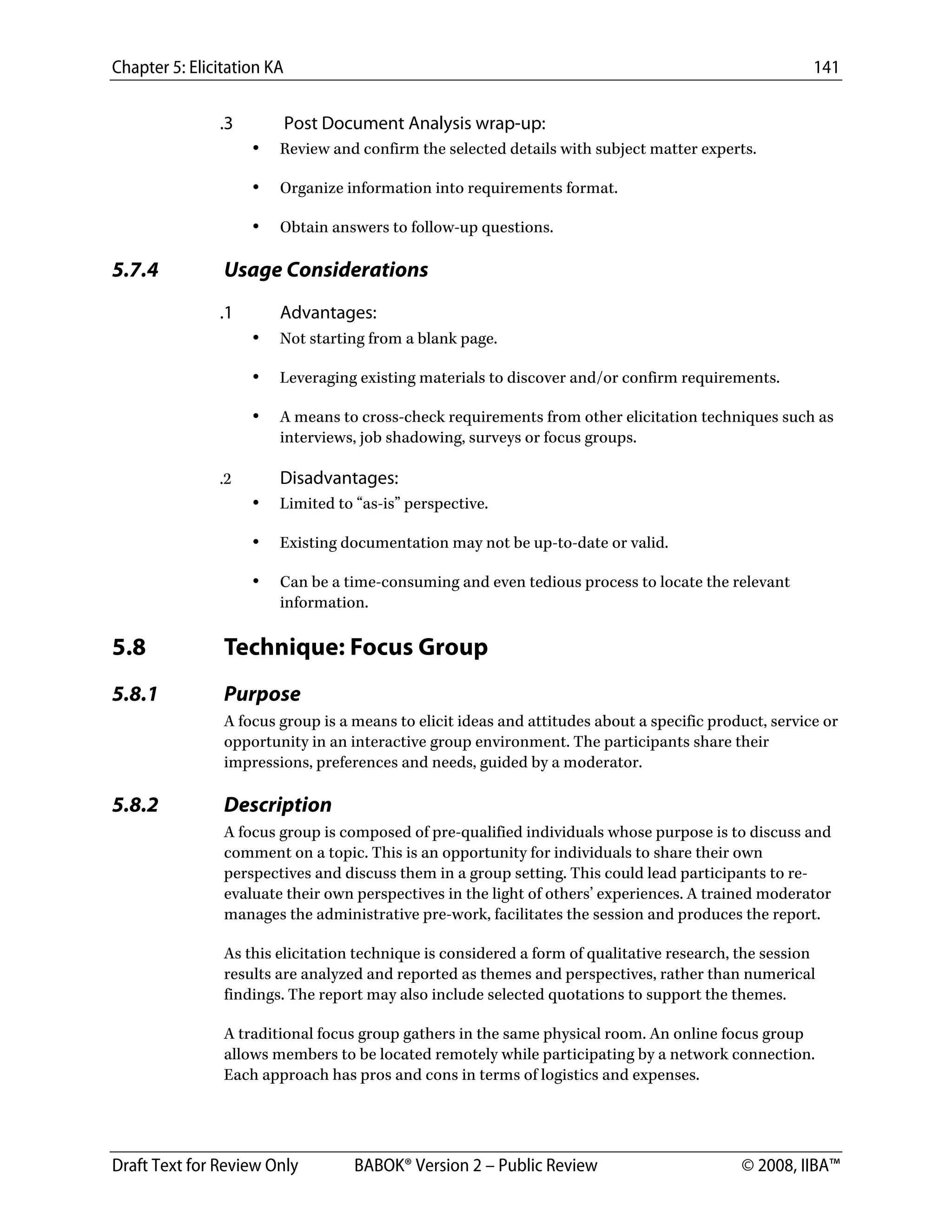 Chapter 5: Elicitation KA 141
Draft Text for Review Only BABOK® Version 2 – Public Review © 2008, IIBA™
.3 Post Document Analysis wrap-up:
• Review and confirm the selected details with subject matter experts.
• Organize information into requirements format.
• Obtain answers to follow-up questions.
5.7.4 Usage Considerations
.1 Advantages:
• Not starting from a blank page.
• Leveraging existing materials to discover and/or confirm requirements.
• A means to cross-check requirements from other elicitation techniques such as
interviews, job shadowing, surveys or focus groups.
.2 Disadvantages:
• Limited to “as-is” perspective.
• Existing documentation may not be up-to-date or valid.
• Can be a time-consuming and even tedious process to locate the relevant
information.
5.8 Technique: Focus Group
5.8.1 Purpose
A focus group is a means to elicit ideas and attitudes about a specific product, service or
opportunity in an interactive group environment. The participants share their
impressions, preferences and needs, guided by a moderator.
5.8.2 Description
A focus group is composed of pre-qualified individuals whose purpose is to discuss and
comment on a topic. This is an opportunity for individuals to share their own
perspectives and discuss them in a group setting. This could lead participants to re-
evaluate their own perspectives in the light of others’ experiences. A trained moderator
manages the administrative pre-work, facilitates the session and produces the report.
As this elicitation technique is considered a form of qualitative research, the session
results are analyzed and reported as themes and perspectives, rather than numerical
findings. The report may also include selected quotations to support the themes.
A traditional focus group gathers in the same physical room. An online focus group
allows members to be located remotely while participating by a network connection.
Each approach has pros and cons in terms of logistics and expenses.
DRAFT
 