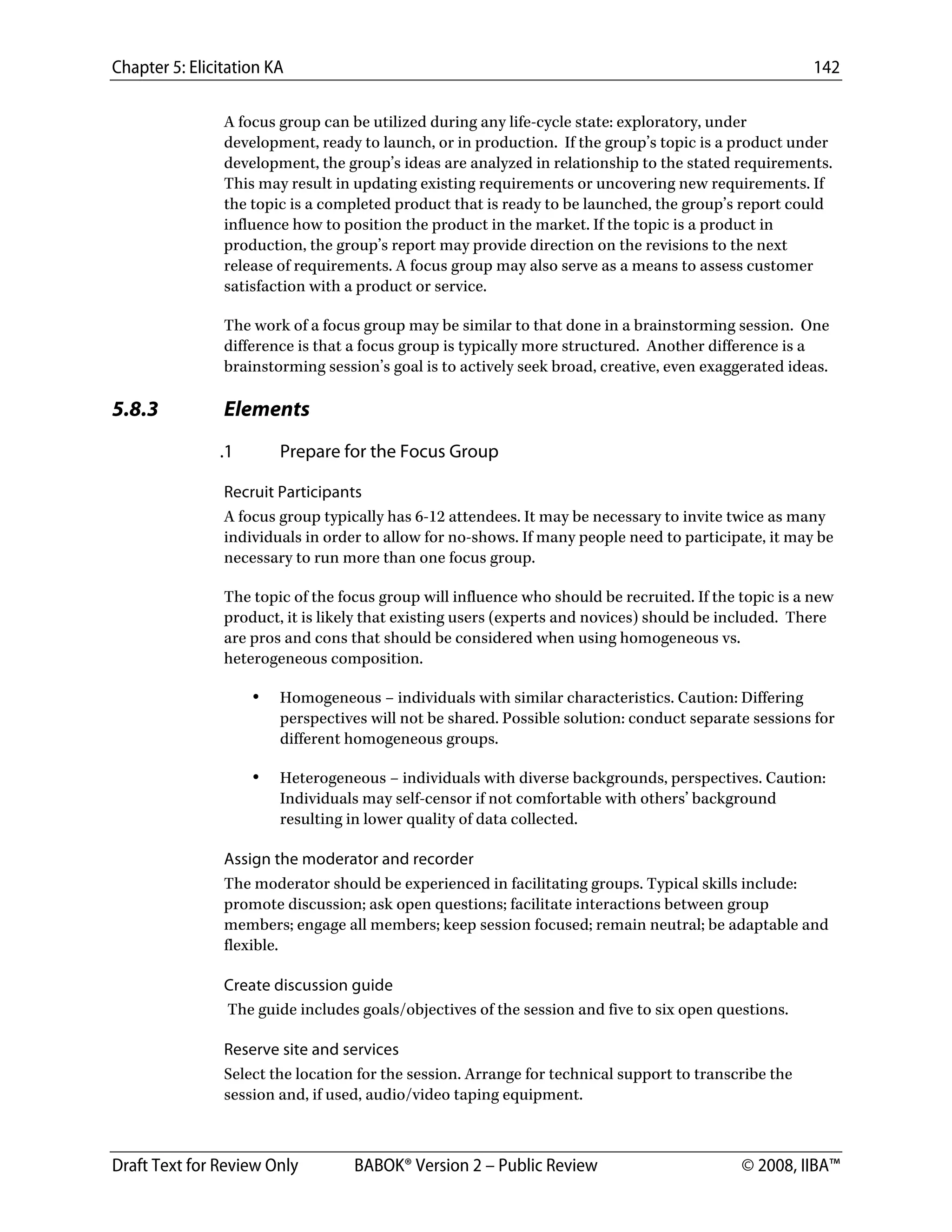 Chapter 5: Elicitation KA 142
Draft Text for Review Only BABOK® Version 2 – Public Review © 2008, IIBA™
A focus group can be utilized during any life-cycle state: exploratory, under
development, ready to launch, or in production. If the group’s topic is a product under
development, the group’s ideas are analyzed in relationship to the stated requirements.
This may result in updating existing requirements or uncovering new requirements. If
the topic is a completed product that is ready to be launched, the group’s report could
influence how to position the product in the market. If the topic is a product in
production, the group’s report may provide direction on the revisions to the next
release of requirements. A focus group may also serve as a means to assess customer
satisfaction with a product or service.
The work of a focus group may be similar to that done in a brainstorming session. One
difference is that a focus group is typically more structured. Another difference is a
brainstorming session’s goal is to actively seek broad, creative, even exaggerated ideas.
5.8.3 Elements
.1 Prepare for the Focus Group
Recruit Participants
A focus group typically has 6-12 attendees. It may be necessary to invite twice as many
individuals in order to allow for no-shows. If many people need to participate, it may be
necessary to run more than one focus group.
The topic of the focus group will influence who should be recruited. If the topic is a new
product, it is likely that existing users (experts and novices) should be included. There
are pros and cons that should be considered when using homogeneous vs.
heterogeneous composition.
• Homogeneous – individuals with similar characteristics. Caution: Differing
perspectives will not be shared. Possible solution: conduct separate sessions for
different homogeneous groups.
• Heterogeneous – individuals with diverse backgrounds, perspectives. Caution:
Individuals may self-censor if not comfortable with others’ background
resulting in lower quality of data collected.
Assign the moderator and recorder
The moderator should be experienced in facilitating groups. Typical skills include:
promote discussion; ask open questions; facilitate interactions between group
members; engage all members; keep session focused; remain neutral; be adaptable and
flexible.
Create discussion guide
The guide includes goals/objectives of the session and five to six open questions.
Reserve site and services
Select the location for the session. Arrange for technical support to transcribe the
session and, if used, audio/video taping equipment.
DRAFT
 