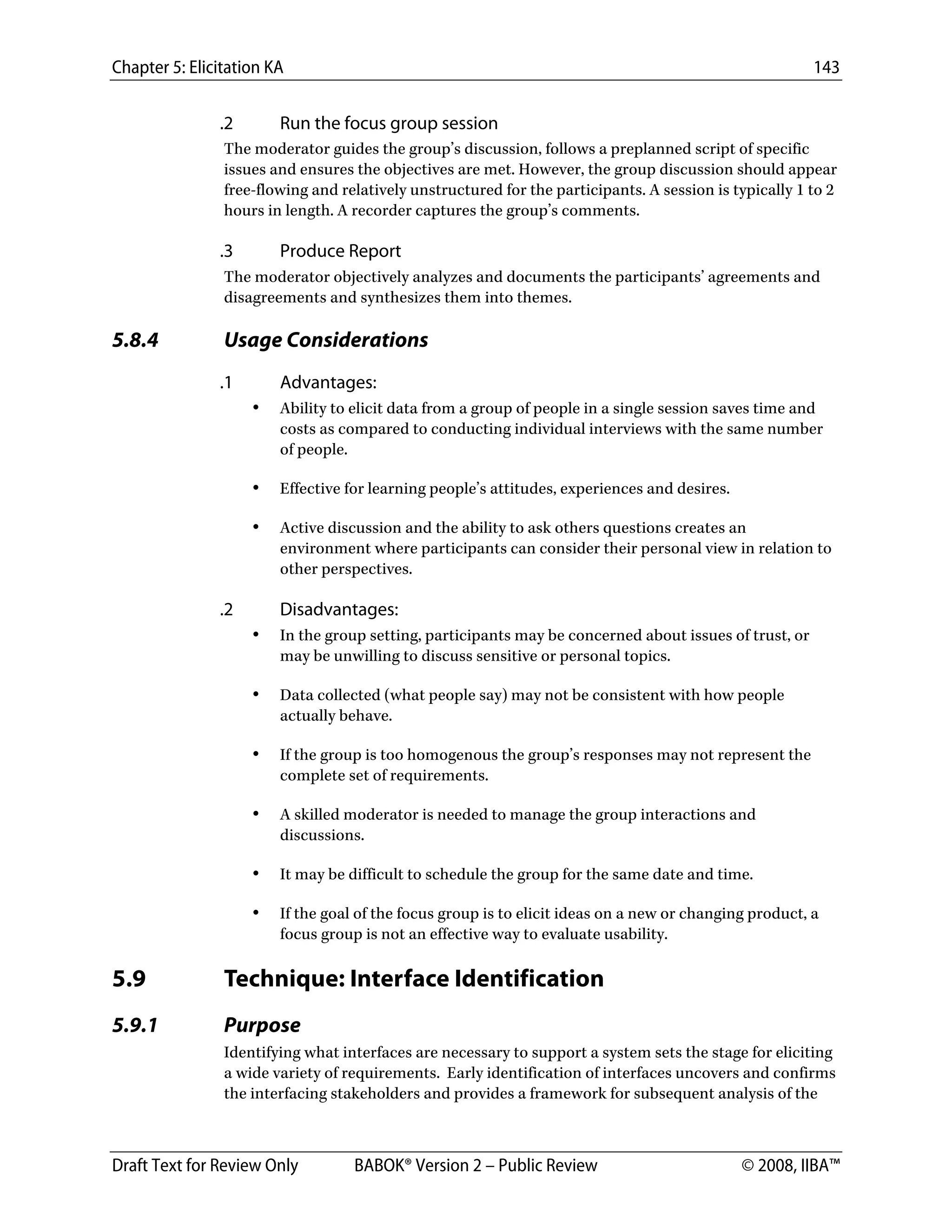 Chapter 5: Elicitation KA 143
Draft Text for Review Only BABOK® Version 2 – Public Review © 2008, IIBA™
.2 Run the focus group session
The moderator guides the group’s discussion, follows a preplanned script of specific
issues and ensures the objectives are met. However, the group discussion should appear
free-flowing and relatively unstructured for the participants. A session is typically 1 to 2
hours in length. A recorder captures the group’s comments.
.3 Produce Report
The moderator objectively analyzes and documents the participants’ agreements and
disagreements and synthesizes them into themes.
5.8.4 Usage Considerations
.1 Advantages:
• Ability to elicit data from a group of people in a single session saves time and
costs as compared to conducting individual interviews with the same number
of people.
• Effective for learning people’s attitudes, experiences and desires.
• Active discussion and the ability to ask others questions creates an
environment where participants can consider their personal view in relation to
other perspectives.
.2 Disadvantages:
• In the group setting, participants may be concerned about issues of trust, or
may be unwilling to discuss sensitive or personal topics.
• Data collected (what people say) may not be consistent with how people
actually behave.
• If the group is too homogenous the group’s responses may not represent the
complete set of requirements.
• A skilled moderator is needed to manage the group interactions and
discussions.
• It may be difficult to schedule the group for the same date and time.
• If the goal of the focus group is to elicit ideas on a new or changing product, a
focus group is not an effective way to evaluate usability.
5.9 Technique: Interface Identification
5.9.1 Purpose
Identifying what interfaces are necessary to support a system sets the stage for eliciting
a wide variety of requirements. Early identification of interfaces uncovers and confirms
the interfacing stakeholders and provides a framework for subsequent analysis of the
DRAFT
 