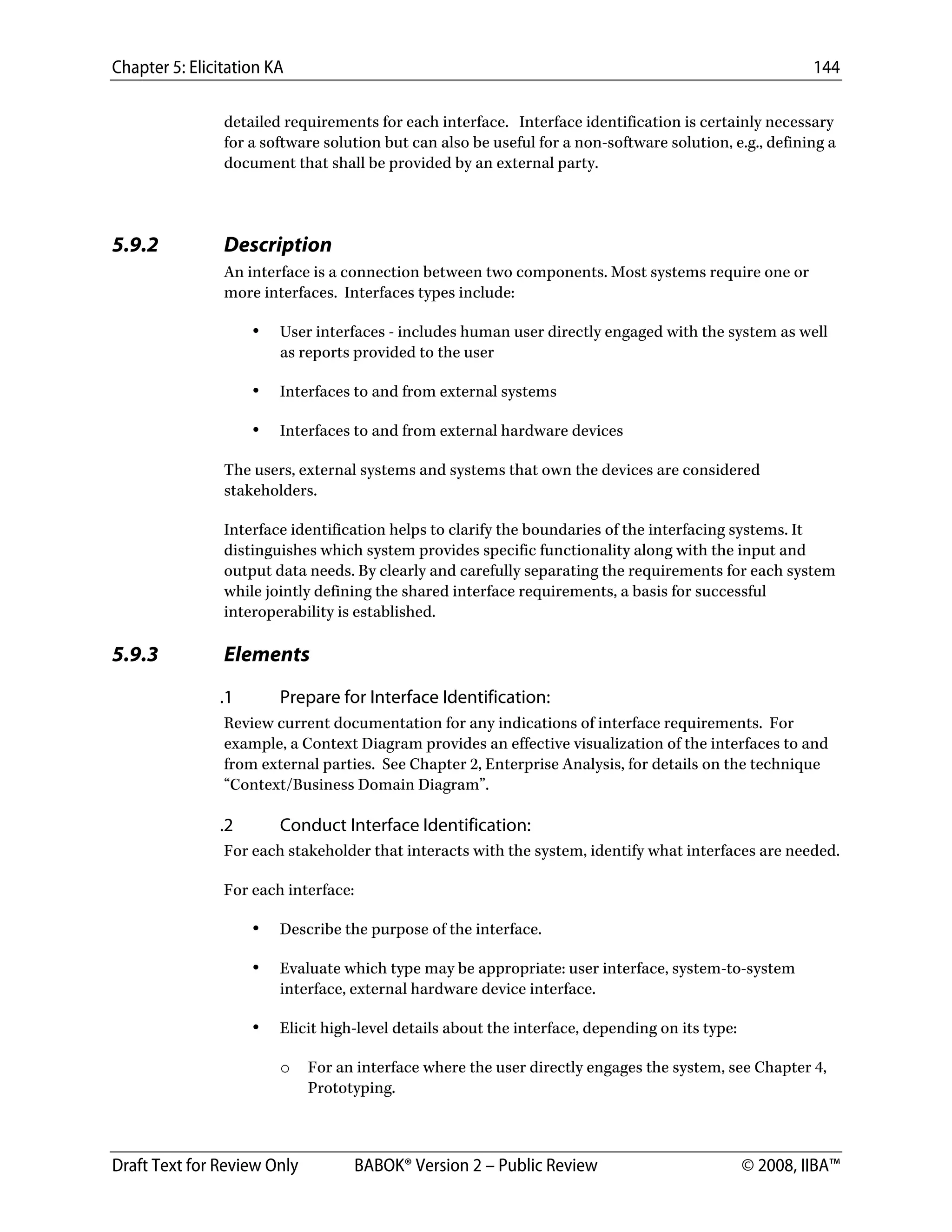 Chapter 5: Elicitation KA 144
Draft Text for Review Only BABOK® Version 2 – Public Review © 2008, IIBA™
detailed requirements for each interface. Interface identification is certainly necessary
for a software solution but can also be useful for a non-software solution, e.g., defining a
document that shall be provided by an external party.
5.9.2 Description
An interface is a connection between two components. Most systems require one or
more interfaces. Interfaces types include:
• User interfaces - includes human user directly engaged with the system as well
as reports provided to the user
• Interfaces to and from external systems
• Interfaces to and from external hardware devices
The users, external systems and systems that own the devices are considered
stakeholders.
Interface identification helps to clarify the boundaries of the interfacing systems. It
distinguishes which system provides specific functionality along with the input and
output data needs. By clearly and carefully separating the requirements for each system
while jointly defining the shared interface requirements, a basis for successful
interoperability is established.
5.9.3 Elements
.1 Prepare for Interface Identification:
Review current documentation for any indications of interface requirements. For
example, a Context Diagram provides an effective visualization of the interfaces to and
from external parties. See Chapter 2, Enterprise Analysis, for details on the technique
“Context/Business Domain Diagram”.
.2 Conduct Interface Identification:
For each stakeholder that interacts with the system, identify what interfaces are needed.
For each interface:
• Describe the purpose of the interface.
• Evaluate which type may be appropriate: user interface, system-to-system
interface, external hardware device interface.
• Elicit high-level details about the interface, depending on its type:
o For an interface where the user directly engages the system, see Chapter 4,
Prototyping.
DRAFT
 