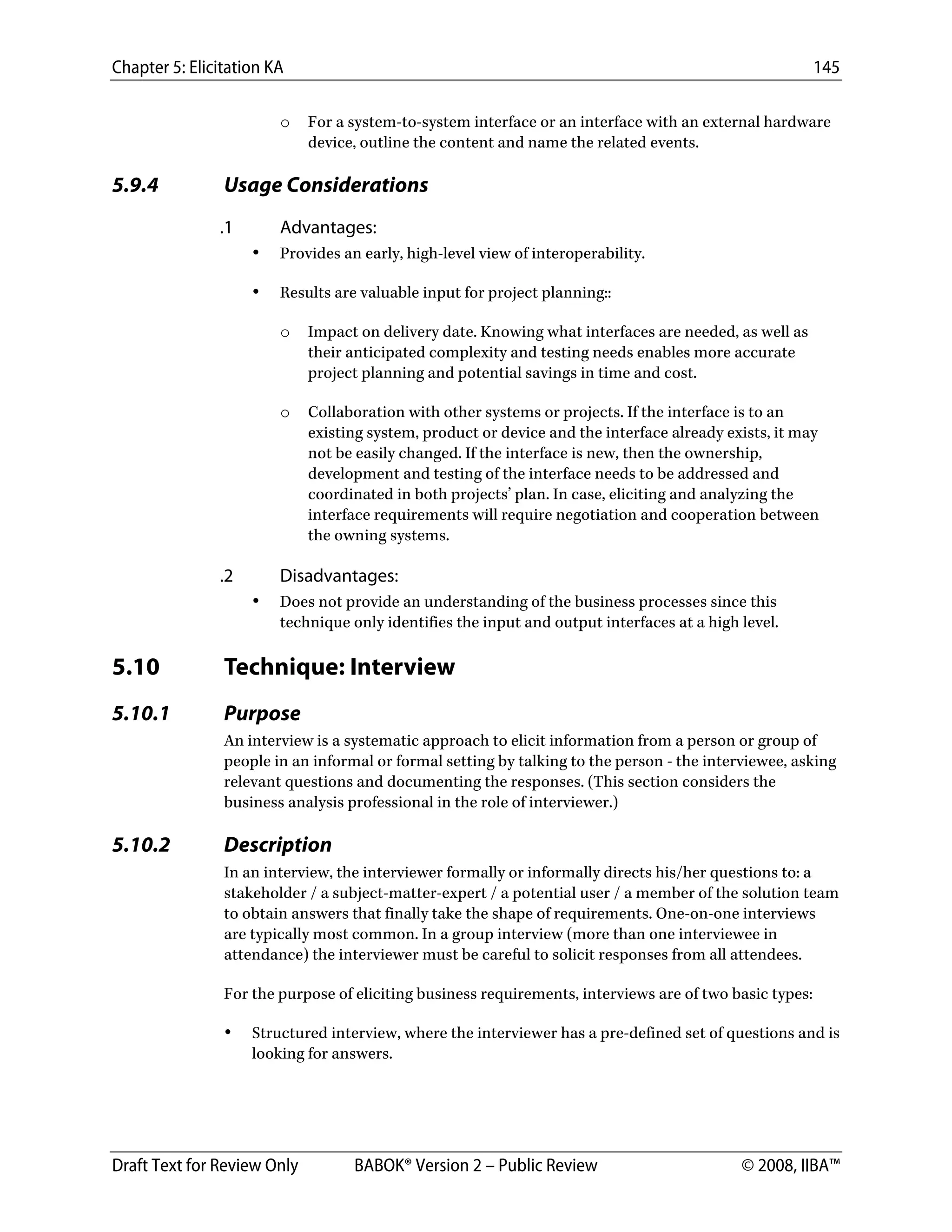 Chapter 5: Elicitation KA 145
Draft Text for Review Only BABOK® Version 2 – Public Review © 2008, IIBA™
o For a system-to-system interface or an interface with an external hardware
device, outline the content and name the related events.
5.9.4 Usage Considerations
.1 Advantages:
• Provides an early, high-level view of interoperability.
• Results are valuable input for project planning::
o Impact on delivery date. Knowing what interfaces are needed, as well as
their anticipated complexity and testing needs enables more accurate
project planning and potential savings in time and cost.
o Collaboration with other systems or projects. If the interface is to an
existing system, product or device and the interface already exists, it may
not be easily changed. If the interface is new, then the ownership,
development and testing of the interface needs to be addressed and
coordinated in both projects’ plan. In case, eliciting and analyzing the
interface requirements will require negotiation and cooperation between
the owning systems.
.2 Disadvantages:
• Does not provide an understanding of the business processes since this
technique only identifies the input and output interfaces at a high level.
5.10 Technique: Interview
5.10.1 Purpose
An interview is a systematic approach to elicit information from a person or group of
people in an informal or formal setting by talking to the person - the interviewee, asking
relevant questions and documenting the responses. (This section considers the
business analysis professional in the role of interviewer.)
5.10.2 Description
In an interview, the interviewer formally or informally directs his/her questions to: a
stakeholder / a subject-matter-expert / a potential user / a member of the solution team
to obtain answers that finally take the shape of requirements. One-on-one interviews
are typically most common. In a group interview (more than one interviewee in
attendance) the interviewer must be careful to solicit responses from all attendees.
For the purpose of eliciting business requirements, interviews are of two basic types:
• Structured interview, where the interviewer has a pre-defined set of questions and is
looking for answers.
DRAFT
 