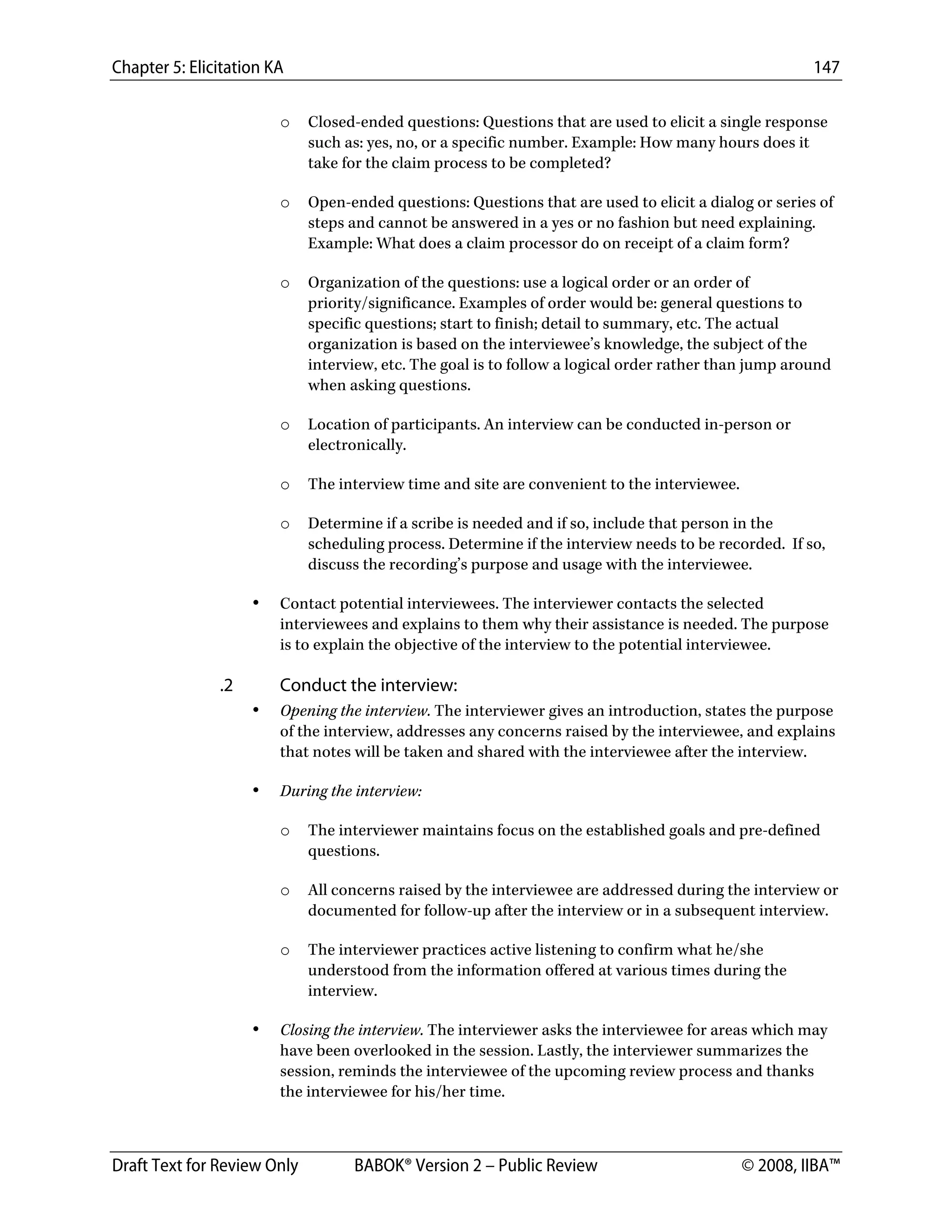 Chapter 5: Elicitation KA 147
Draft Text for Review Only BABOK® Version 2 – Public Review © 2008, IIBA™
o Closed-ended questions: Questions that are used to elicit a single response
such as: yes, no, or a specific number. Example: How many hours does it
take for the claim process to be completed?
o Open-ended questions: Questions that are used to elicit a dialog or series of
steps and cannot be answered in a yes or no fashion but need explaining.
Example: What does a claim processor do on receipt of a claim form?
o Organization of the questions: use a logical order or an order of
priority/significance. Examples of order would be: general questions to
specific questions; start to finish; detail to summary, etc. The actual
organization is based on the interviewee’s knowledge, the subject of the
interview, etc. The goal is to follow a logical order rather than jump around
when asking questions.
o Location of participants. An interview can be conducted in-person or
electronically.
o The interview time and site are convenient to the interviewee.
o Determine if a scribe is needed and if so, include that person in the
scheduling process. Determine if the interview needs to be recorded. If so,
discuss the recording’s purpose and usage with the interviewee.
• Contact potential interviewees. The interviewer contacts the selected
interviewees and explains to them why their assistance is needed. The purpose
is to explain the objective of the interview to the potential interviewee.
.2 Conduct the interview:
• Opening the interview. The interviewer gives an introduction, states the purpose
of the interview, addresses any concerns raised by the interviewee, and explains
that notes will be taken and shared with the interviewee after the interview.
• During the interview:
o The interviewer maintains focus on the established goals and pre-defined
questions.
o All concerns raised by the interviewee are addressed during the interview or
documented for follow-up after the interview or in a subsequent interview.
o The interviewer practices active listening to confirm what he/she
understood from the information offered at various times during the
interview.
• Closing the interview. The interviewer asks the interviewee for areas which may
have been overlooked in the session. Lastly, the interviewer summarizes the
session, reminds the interviewee of the upcoming review process and thanks
the interviewee for his/her time.
DRAFT
 