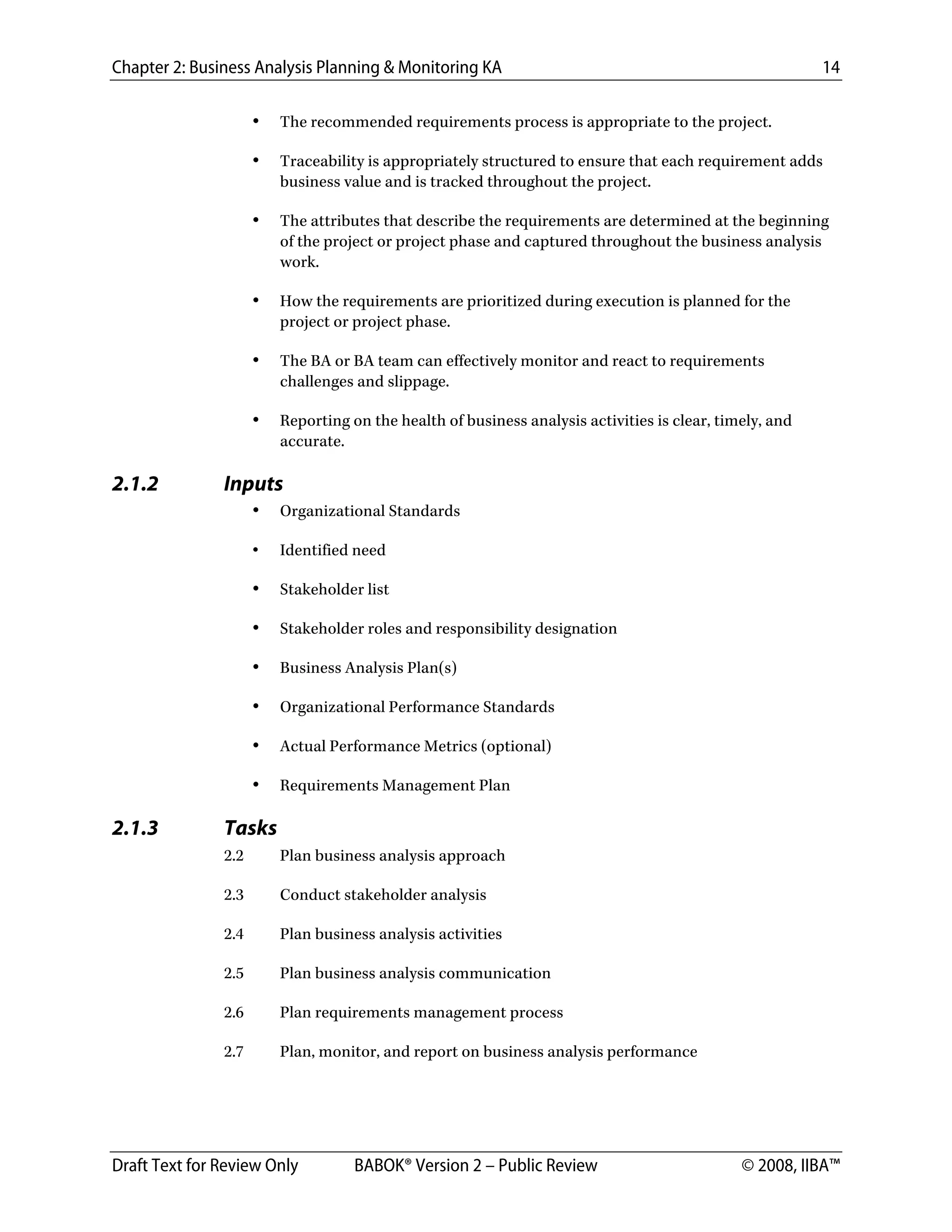 Chapter 2: Business Analysis Planning & Monitoring KA 14
Draft Text for Review Only BABOK® Version 2 – Public Review © 2008, IIBA™
• The recommended requirements process is appropriate to the project.
• Traceability is appropriately structured to ensure that each requirement adds
business value and is tracked throughout the project.
• The attributes that describe the requirements are determined at the beginning
of the project or project phase and captured throughout the business analysis
work.
• How the requirements are prioritized during execution is planned for the
project or project phase.
• The BA or BA team can effectively monitor and react to requirements
challenges and slippage.
• Reporting on the health of business analysis activities is clear, timely, and
accurate.
2.1.2 Inputs
• Organizational Standards
• Identified need
• Stakeholder list
• Stakeholder roles and responsibility designation
• Business Analysis Plan(s)
• Organizational Performance Standards
• Actual Performance Metrics (optional)
• Requirements Management Plan
2.1.3 Tasks
2.2 Plan business analysis approach
2.3 Conduct stakeholder analysis
2.4 Plan business analysis activities
2.5 Plan business analysis communication
2.6 Plan requirements management process
2.7 Plan, monitor, and report on business analysis performance
DRAFT
 