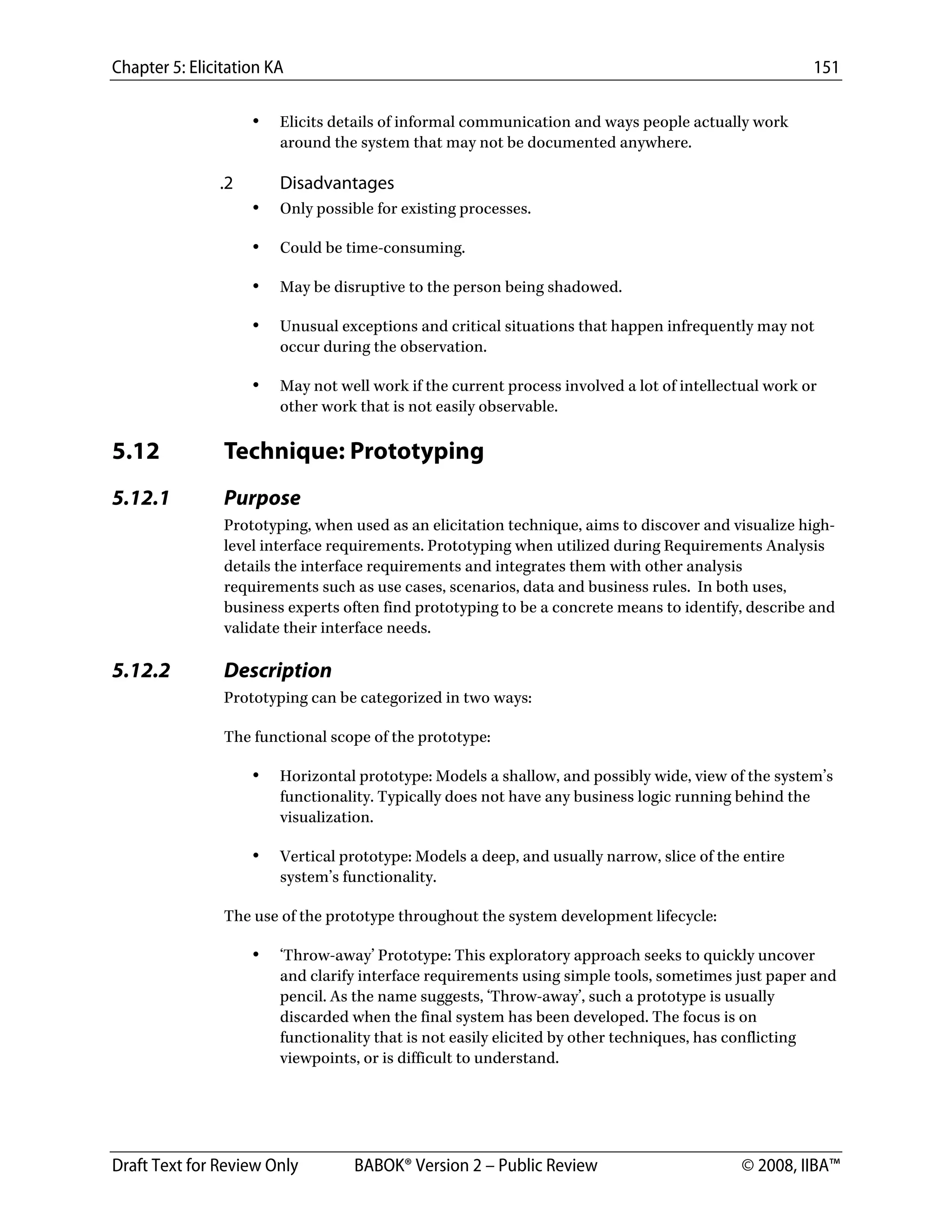 Chapter 5: Elicitation KA 151
Draft Text for Review Only BABOK® Version 2 – Public Review © 2008, IIBA™
• Elicits details of informal communication and ways people actually work
around the system that may not be documented anywhere.
.2 Disadvantages
• Only possible for existing processes.
• Could be time-consuming.
• May be disruptive to the person being shadowed.
• Unusual exceptions and critical situations that happen infrequently may not
occur during the observation.
• May not well work if the current process involved a lot of intellectual work or
other work that is not easily observable.
5.12 Technique: Prototyping
5.12.1 Purpose
Prototyping, when used as an elicitation technique, aims to discover and visualize high-
level interface requirements. Prototyping when utilized during Requirements Analysis
details the interface requirements and integrates them with other analysis
requirements such as use cases, scenarios, data and business rules. In both uses,
business experts often find prototyping to be a concrete means to identify, describe and
validate their interface needs.
5.12.2 Description
Prototyping can be categorized in two ways:
The functional scope of the prototype:
• Horizontal prototype: Models a shallow, and possibly wide, view of the system’s
functionality. Typically does not have any business logic running behind the
visualization.
• Vertical prototype: Models a deep, and usually narrow, slice of the entire
system’s functionality.
The use of the prototype throughout the system development lifecycle:
• ‘Throw-away’ Prototype: This exploratory approach seeks to quickly uncover
and clarify interface requirements using simple tools, sometimes just paper and
pencil. As the name suggests, ‘Throw-away’, such a prototype is usually
discarded when the final system has been developed. The focus is on
functionality that is not easily elicited by other techniques, has conflicting
viewpoints, or is difficult to understand.
DRAFT
 