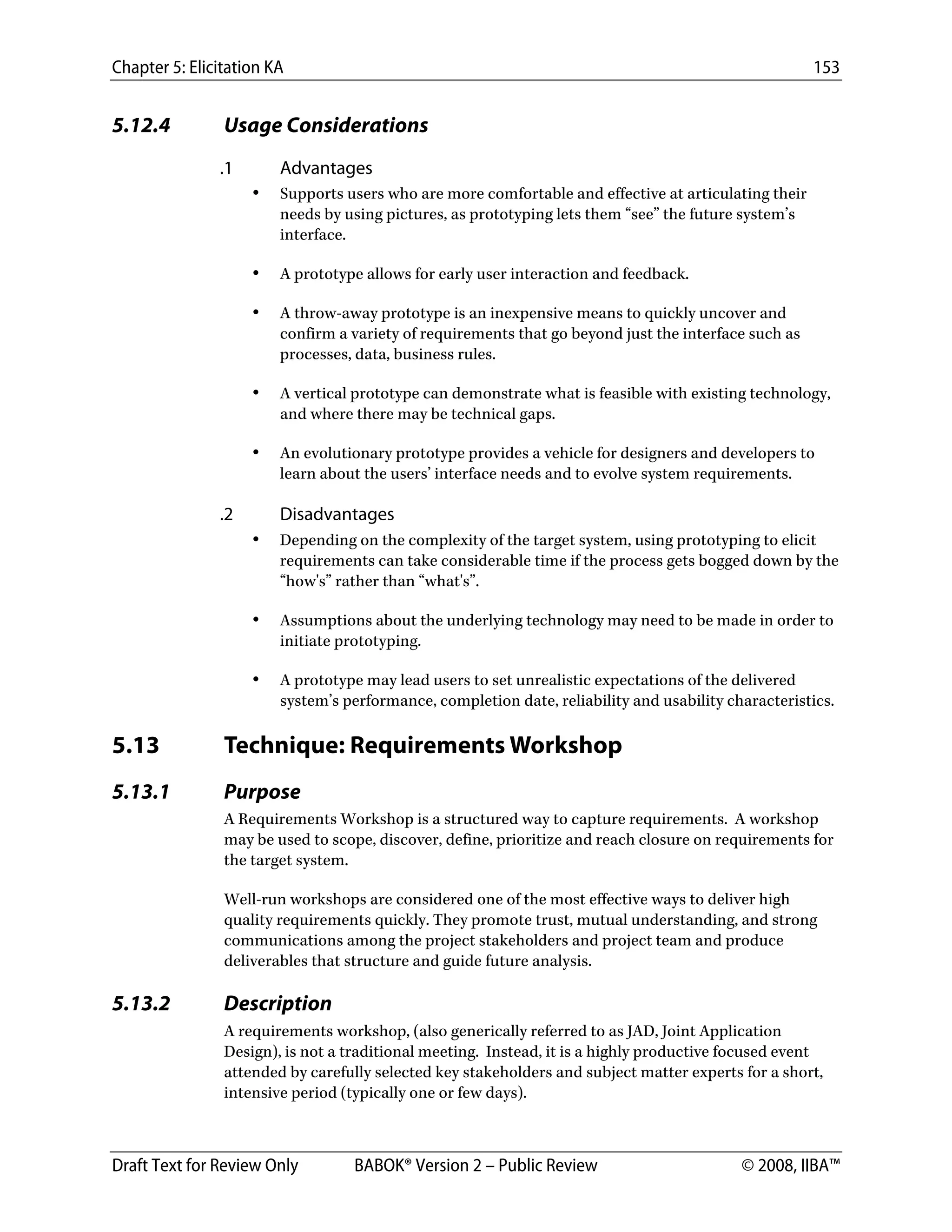 Chapter 5: Elicitation KA 153
Draft Text for Review Only BABOK® Version 2 – Public Review © 2008, IIBA™
5.12.4 Usage Considerations
.1 Advantages
• Supports users who are more comfortable and effective at articulating their
needs by using pictures, as prototyping lets them “see” the future system’s
interface.
• A prototype allows for early user interaction and feedback.
• A throw-away prototype is an inexpensive means to quickly uncover and
confirm a variety of requirements that go beyond just the interface such as
processes, data, business rules.
• A vertical prototype can demonstrate what is feasible with existing technology,
and where there may be technical gaps.
• An evolutionary prototype provides a vehicle for designers and developers to
learn about the users’ interface needs and to evolve system requirements.
.2 Disadvantages
• Depending on the complexity of the target system, using prototyping to elicit
requirements can take considerable time if the process gets bogged down by the
“how's” rather than “what's”.
• Assumptions about the underlying technology may need to be made in order to
initiate prototyping.
• A prototype may lead users to set unrealistic expectations of the delivered
system’s performance, completion date, reliability and usability characteristics.
5.13 Technique: Requirements Workshop
5.13.1 Purpose
A Requirements Workshop is a structured way to capture requirements. A workshop
may be used to scope, discover, define, prioritize and reach closure on requirements for
the target system.
Well-run workshops are considered one of the most effective ways to deliver high
quality requirements quickly. They promote trust, mutual understanding, and strong
communications among the project stakeholders and project team and produce
deliverables that structure and guide future analysis.
5.13.2 Description
A requirements workshop, (also generically referred to as JAD, Joint Application
Design), is not a traditional meeting. Instead, it is a highly productive focused event
attended by carefully selected key stakeholders and subject matter experts for a short,
intensive period (typically one or few days).
DRAFT
 