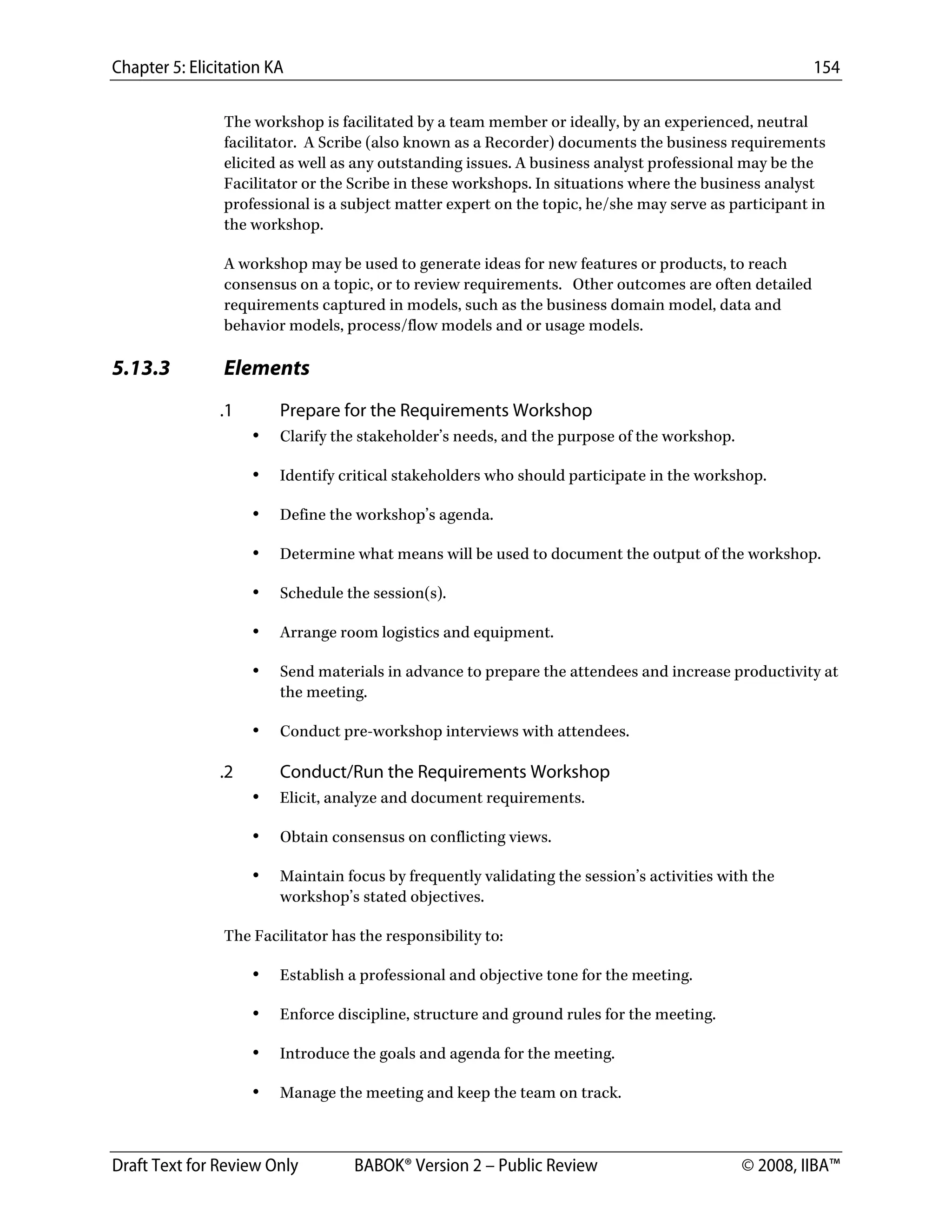 Chapter 5: Elicitation KA 154
Draft Text for Review Only BABOK® Version 2 – Public Review © 2008, IIBA™
The workshop is facilitated by a team member or ideally, by an experienced, neutral
facilitator. A Scribe (also known as a Recorder) documents the business requirements
elicited as well as any outstanding issues. A business analyst professional may be the
Facilitator or the Scribe in these workshops. In situations where the business analyst
professional is a subject matter expert on the topic, he/she may serve as participant in
the workshop.
A workshop may be used to generate ideas for new features or products, to reach
consensus on a topic, or to review requirements. Other outcomes are often detailed
requirements captured in models, such as the business domain model, data and
behavior models, process/flow models and or usage models.
5.13.3 Elements
.1 Prepare for the Requirements Workshop
• Clarify the stakeholder’s needs, and the purpose of the workshop.
• Identify critical stakeholders who should participate in the workshop.
• Define the workshop’s agenda.
• Determine what means will be used to document the output of the workshop.
• Schedule the session(s).
• Arrange room logistics and equipment.
• Send materials in advance to prepare the attendees and increase productivity at
the meeting.
• Conduct pre-workshop interviews with attendees.
.2 Conduct/Run the Requirements Workshop
• Elicit, analyze and document requirements.
• Obtain consensus on conflicting views.
• Maintain focus by frequently validating the session’s activities with the
workshop’s stated objectives.
The Facilitator has the responsibility to:
• Establish a professional and objective tone for the meeting.
• Enforce discipline, structure and ground rules for the meeting.
• Introduce the goals and agenda for the meeting.
• Manage the meeting and keep the team on track.
DRAFT
 