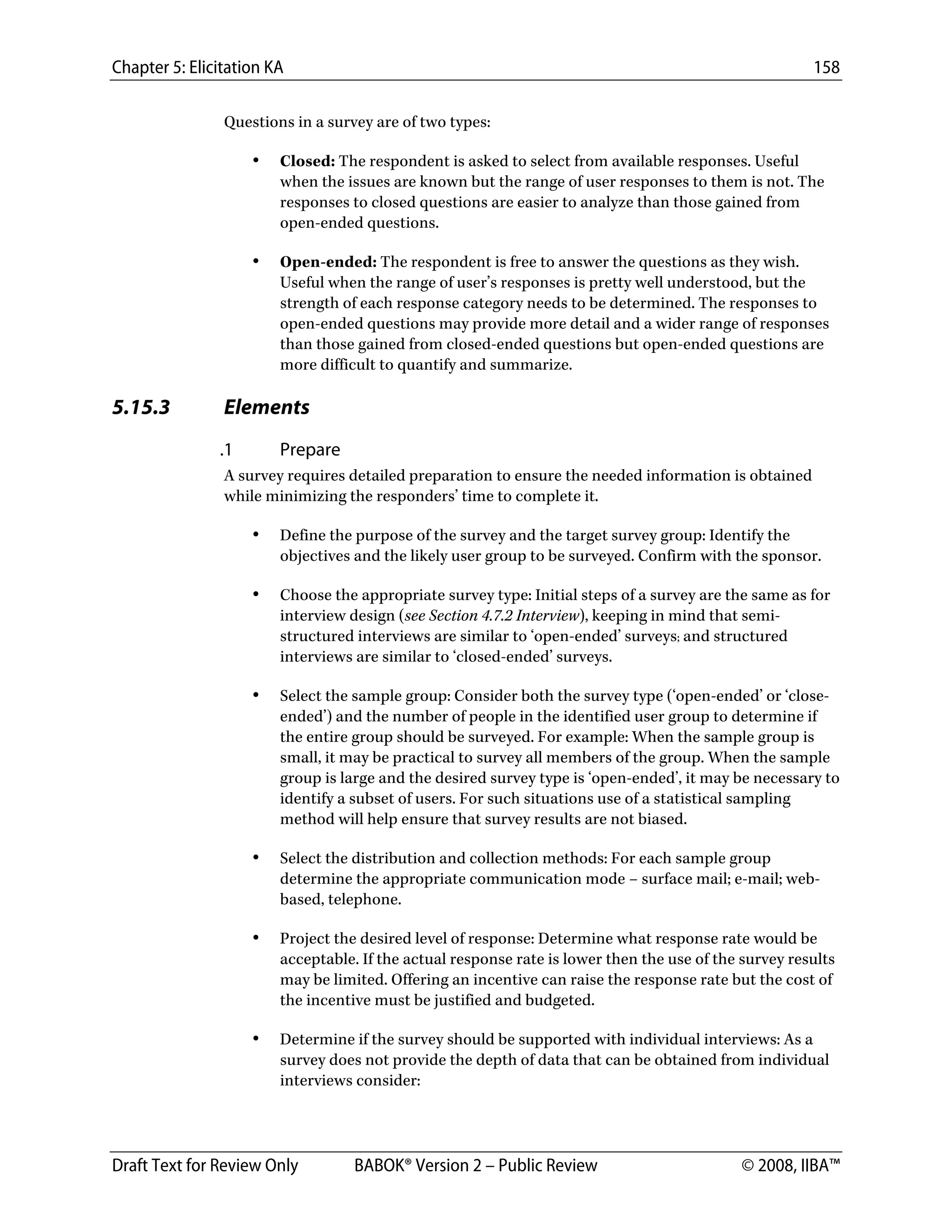 Chapter 5: Elicitation KA 158
Draft Text for Review Only BABOK® Version 2 – Public Review © 2008, IIBA™
Questions in a survey are of two types:
• Closed: The respondent is asked to select from available responses. Useful
when the issues are known but the range of user responses to them is not. The
responses to closed questions are easier to analyze than those gained from
open-ended questions.
• Open-ended: The respondent is free to answer the questions as they wish.
Useful when the range of user’s responses is pretty well understood, but the
strength of each response category needs to be determined. The responses to
open-ended questions may provide more detail and a wider range of responses
than those gained from closed-ended questions but open-ended questions are
more difficult to quantify and summarize.
5.15.3 Elements
.1 Prepare
A survey requires detailed preparation to ensure the needed information is obtained
while minimizing the responders’ time to complete it.
• Define the purpose of the survey and the target survey group: Identify the
objectives and the likely user group to be surveyed. Confirm with the sponsor.
• Choose the appropriate survey type: Initial steps of a survey are the same as for
interview design (see Section 4.7.2 Interview), keeping in mind that semi-
structured interviews are similar to ‘open-ended’ surveys; and structured
interviews are similar to ‘closed-ended’ surveys.
• Select the sample group: Consider both the survey type (‘open-ended’ or ‘close-
ended’) and the number of people in the identified user group to determine if
the entire group should be surveyed. For example: When the sample group is
small, it may be practical to survey all members of the group. When the sample
group is large and the desired survey type is ‘open-ended’, it may be necessary to
identify a subset of users. For such situations use of a statistical sampling
method will help ensure that survey results are not biased.
• Select the distribution and collection methods: For each sample group
determine the appropriate communication mode – surface mail; e-mail; web-
based, telephone.
• Project the desired level of response: Determine what response rate would be
acceptable. If the actual response rate is lower then the use of the survey results
may be limited. Offering an incentive can raise the response rate but the cost of
the incentive must be justified and budgeted.
• Determine if the survey should be supported with individual interviews: As a
survey does not provide the depth of data that can be obtained from individual
interviews consider:
DRAFT
 