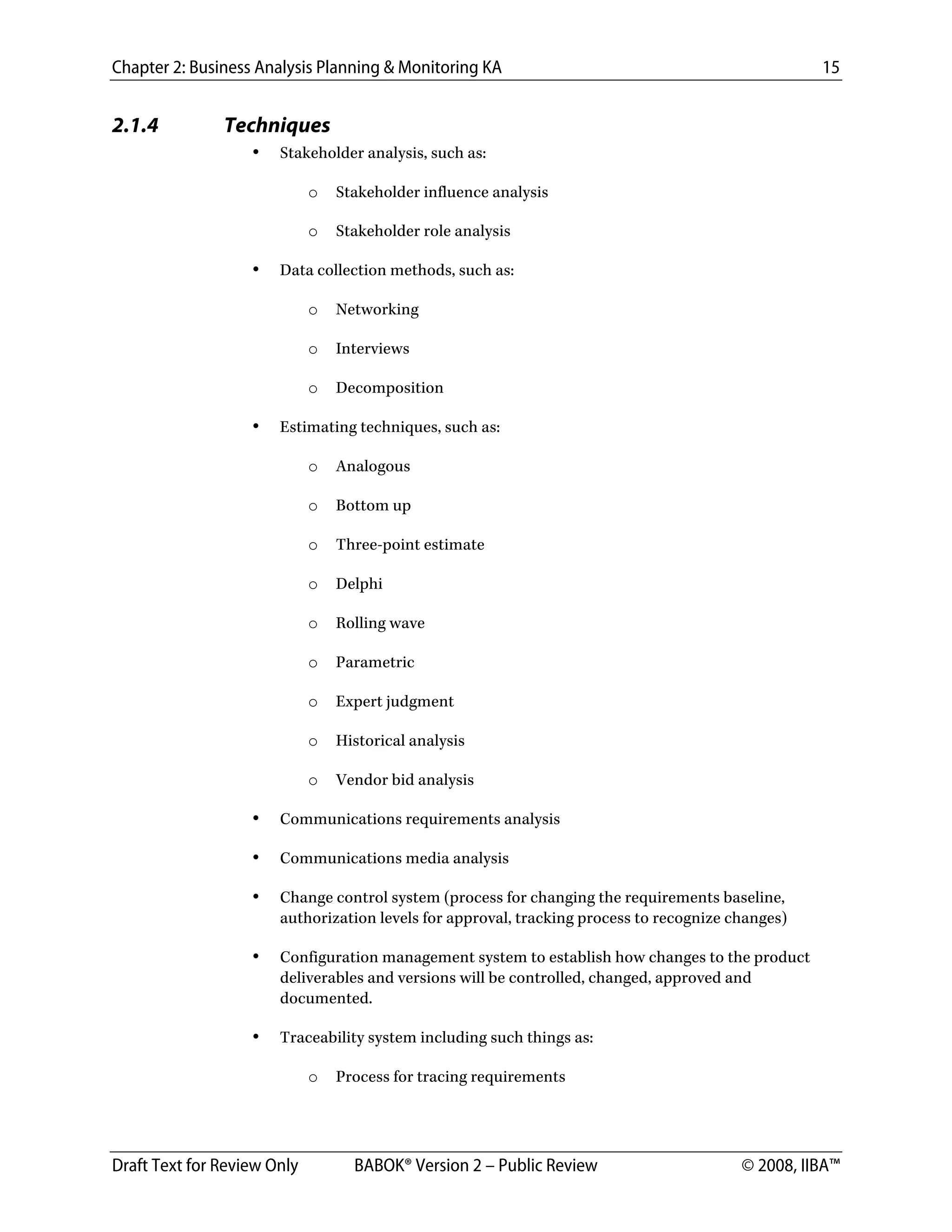 Chapter 2: Business Analysis Planning & Monitoring KA 15
Draft Text for Review Only BABOK® Version 2 – Public Review © 2008, IIBA™
2.1.4 Techniques
• Stakeholder analysis, such as:
o Stakeholder influence analysis
o Stakeholder role analysis
• Data collection methods, such as:
o Networking
o Interviews
o Decomposition
• Estimating techniques, such as:
o Analogous
o Bottom up
o Three-point estimate
o Delphi
o Rolling wave
o Parametric
o Expert judgment
o Historical analysis
o Vendor bid analysis
• Communications requirements analysis
• Communications media analysis
• Change control system (process for changing the requirements baseline,
authorization levels for approval, tracking process to recognize changes)
• Configuration management system to establish how changes to the product
deliverables and versions will be controlled, changed, approved and
documented.
• Traceability system including such things as:
o Process for tracing requirements
DRAFT
 