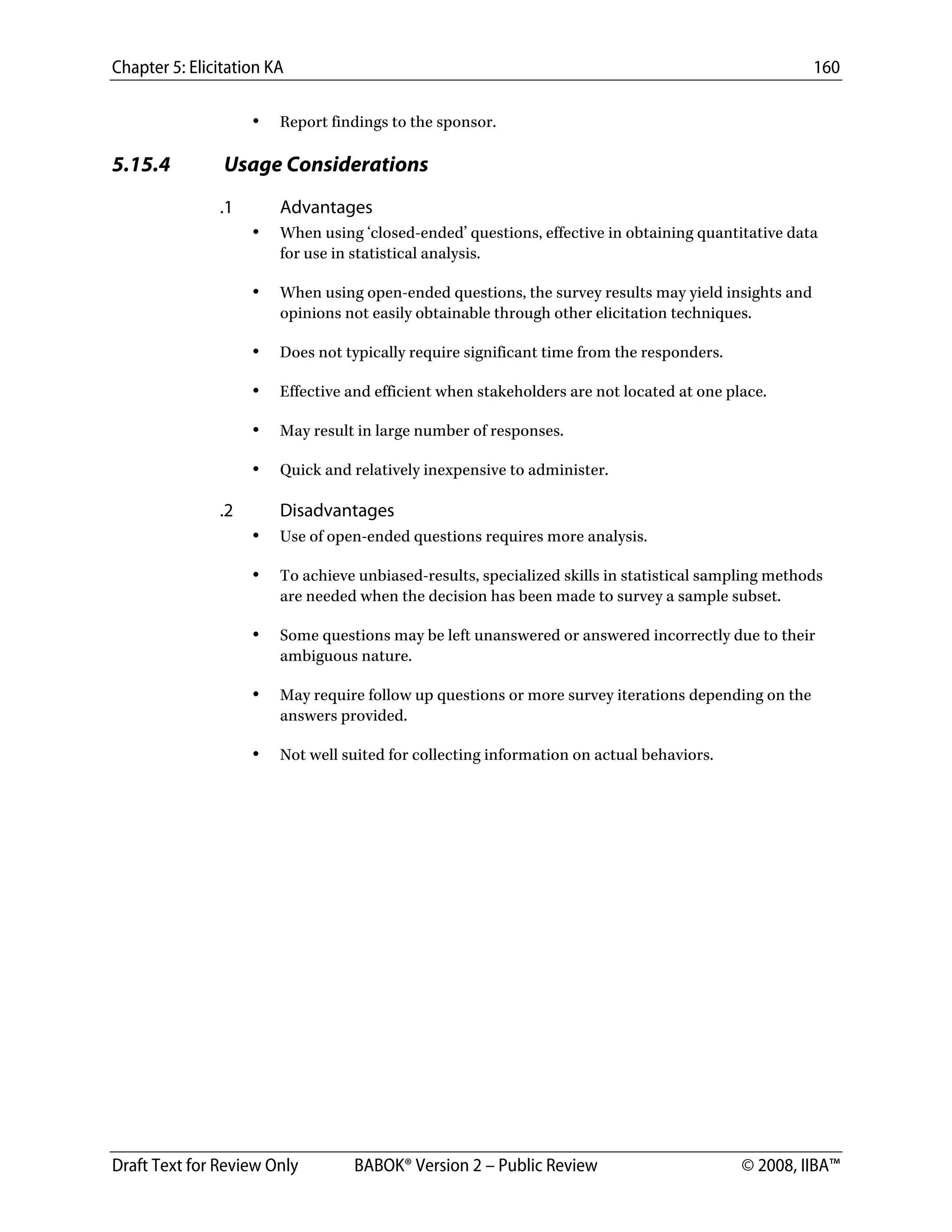 Chapter 5: Elicitation KA 160
Draft Text for Review Only BABOK® Version 2 – Public Review © 2008, IIBA™
• Report findings to the sponsor.
5.15.4 Usage Considerations
.1 Advantages
• When using ‘closed-ended’ questions, effective in obtaining quantitative data
for use in statistical analysis.
• When using open-ended questions, the survey results may yield insights and
opinions not easily obtainable through other elicitation techniques.
• Does not typically require significant time from the responders.
• Effective and efficient when stakeholders are not located at one place.
• May result in large number of responses.
• Quick and relatively inexpensive to administer.
.2 Disadvantages
• Use of open-ended questions requires more analysis.
• To achieve unbiased-results, specialized skills in statistical sampling methods
are needed when the decision has been made to survey a sample subset.
• Some questions may be left unanswered or answered incorrectly due to their
ambiguous nature.
• May require follow up questions or more survey iterations depending on the
answers provided.
• Not well suited for collecting information on actual behaviors.
DRAFT
 