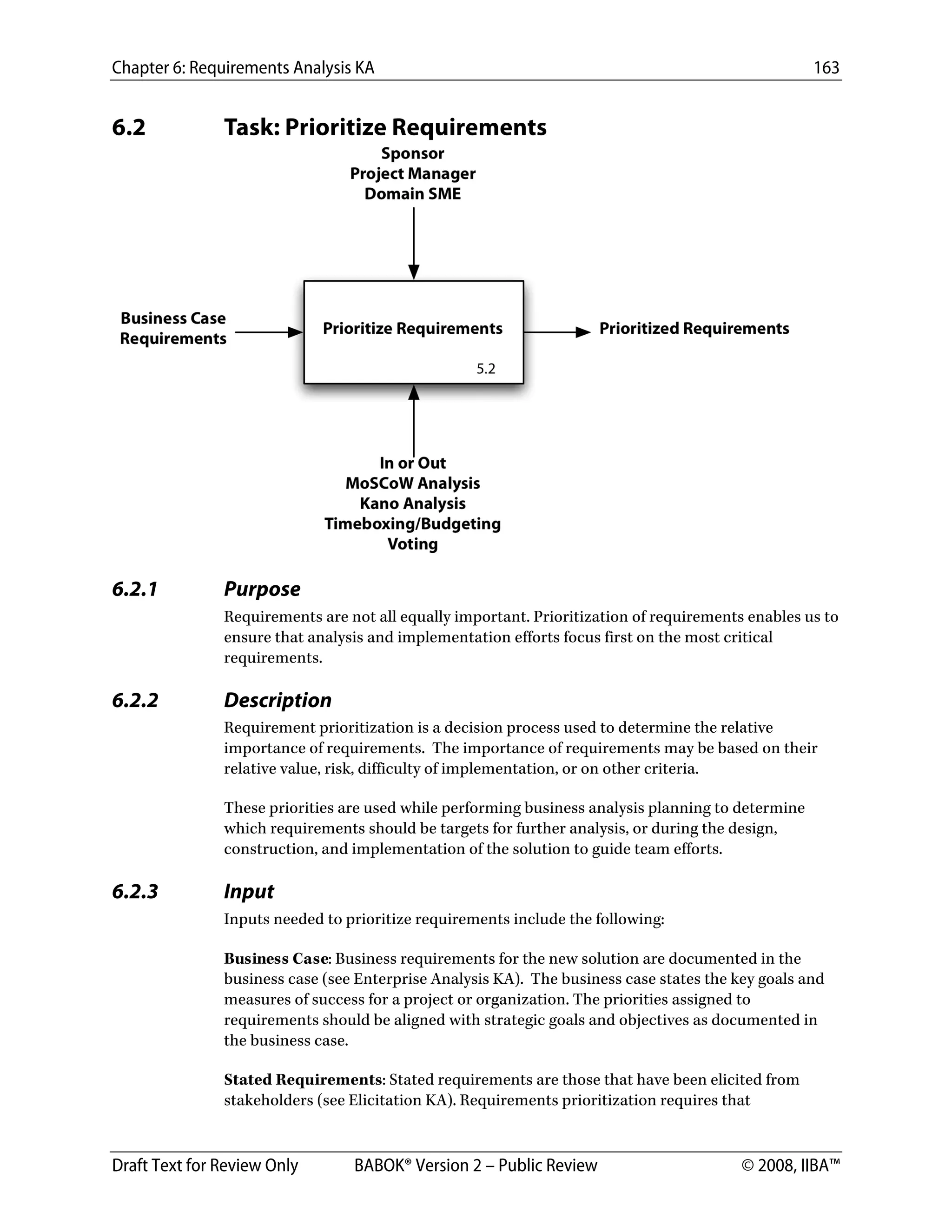 Chapter 6: Requirements Analysis KA 163
Draft Text for Review Only BABOK® Version 2 – Public Review © 2008, IIBA™
6.2 Task: Prioritize Requirements
 
6.2.1 Purpose
Requirements are not all equally important. Prioritization of requirements enables us to
ensure that analysis and implementation efforts focus first on the most critical
requirements.
6.2.2 Description
Requirement prioritization is a decision process used to determine the relative
importance of requirements. The importance of requirements may be based on their
relative value, risk, difficulty of implementation, or on other criteria.
These priorities are used while performing business analysis planning to determine
which requirements should be targets for further analysis, or during the design,
construction, and implementation of the solution to guide team efforts.
6.2.3 Input
Inputs needed to prioritize requirements include the following:
Business Case: Business requirements for the new solution are documented in the
business case (see Enterprise Analysis KA). The business case states the key goals and
measures of success for a project or organization. The priorities assigned to
requirements should be aligned with strategic goals and objectives as documented in
the business case.
Stated Requirements: Stated requirements are those that have been elicited from
stakeholders (see Elicitation KA). Requirements prioritization requires that
DRAFT
 