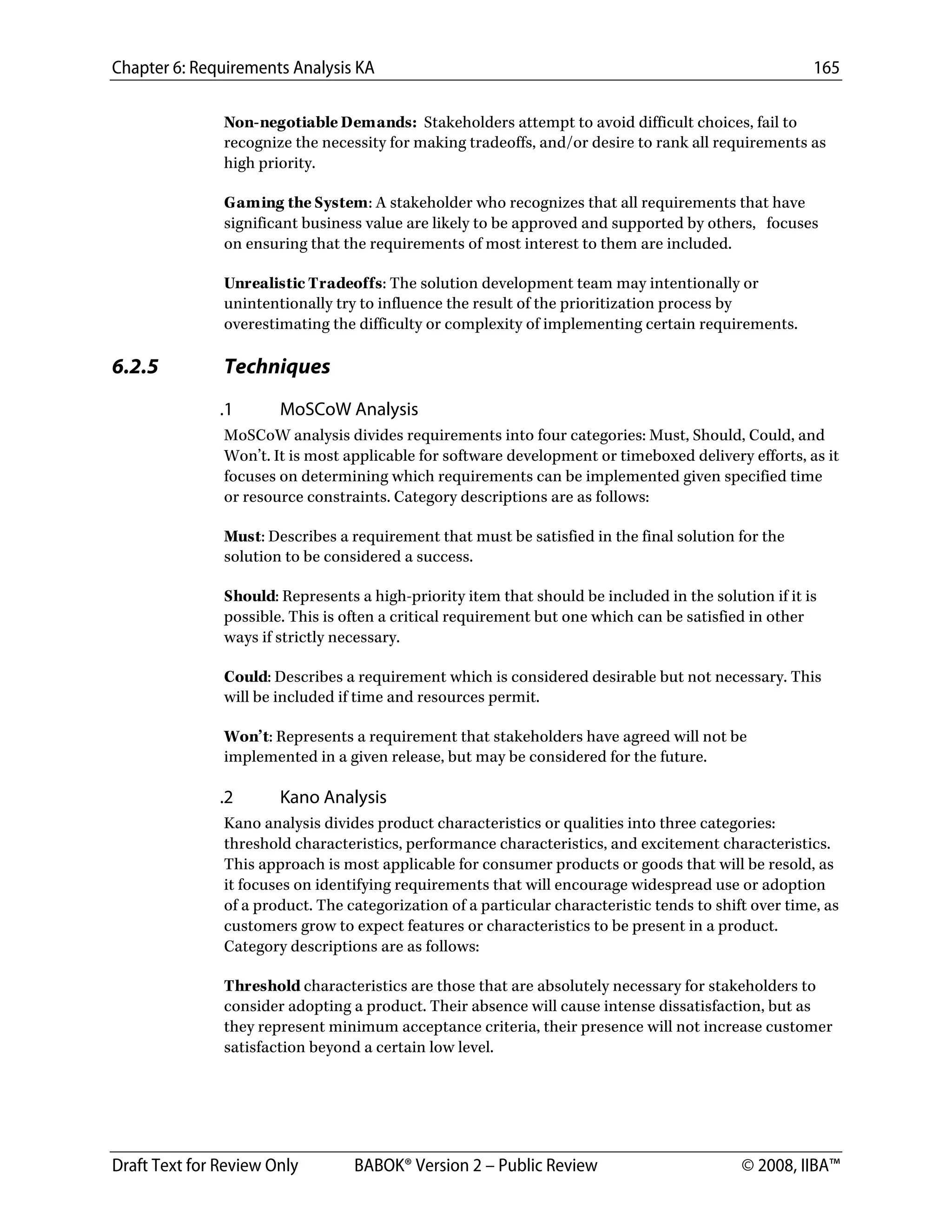 Chapter 6: Requirements Analysis KA 165
Draft Text for Review Only BABOK® Version 2 – Public Review © 2008, IIBA™
Non-negotiable Demands: Stakeholders attempt to avoid difficult choices, fail to
recognize the necessity for making tradeoffs, and/or desire to rank all requirements as
high priority.
Gaming the System: A stakeholder who recognizes that all requirements that have
significant business value are likely to be approved and supported by others, focuses
on ensuring that the requirements of most interest to them are included.
Unrealistic Tradeoffs: The solution development team may intentionally or
unintentionally try to influence the result of the prioritization process by
overestimating the difficulty or complexity of implementing certain requirements.
6.2.5 Techniques
.1 MoSCoW Analysis
MoSCoW analysis divides requirements into four categories: Must, Should, Could, and
Won’t. It is most applicable for software development or timeboxed delivery efforts, as it
focuses on determining which requirements can be implemented given specified time
or resource constraints. Category descriptions are as follows:
Must: Describes a requirement that must be satisfied in the final solution for the
solution to be considered a success.
Should: Represents a high-priority item that should be included in the solution if it is
possible. This is often a critical requirement but one which can be satisfied in other
ways if strictly necessary.
Could: Describes a requirement which is considered desirable but not necessary. This
will be included if time and resources permit.
Won’t: Represents a requirement that stakeholders have agreed will not be
implemented in a given release, but may be considered for the future.
.2 Kano Analysis
Kano analysis divides product characteristics or qualities into three categories:
threshold characteristics, performance characteristics, and excitement characteristics.
This approach is most applicable for consumer products or goods that will be resold, as
it focuses on identifying requirements that will encourage widespread use or adoption
of a product. The categorization of a particular characteristic tends to shift over time, as
customers grow to expect features or characteristics to be present in a product.
Category descriptions are as follows:
Threshold characteristics are those that are absolutely necessary for stakeholders to
consider adopting a product. Their absence will cause intense dissatisfaction, but as
they represent minimum acceptance criteria, their presence will not increase customer
satisfaction beyond a certain low level.
DRAFT
 