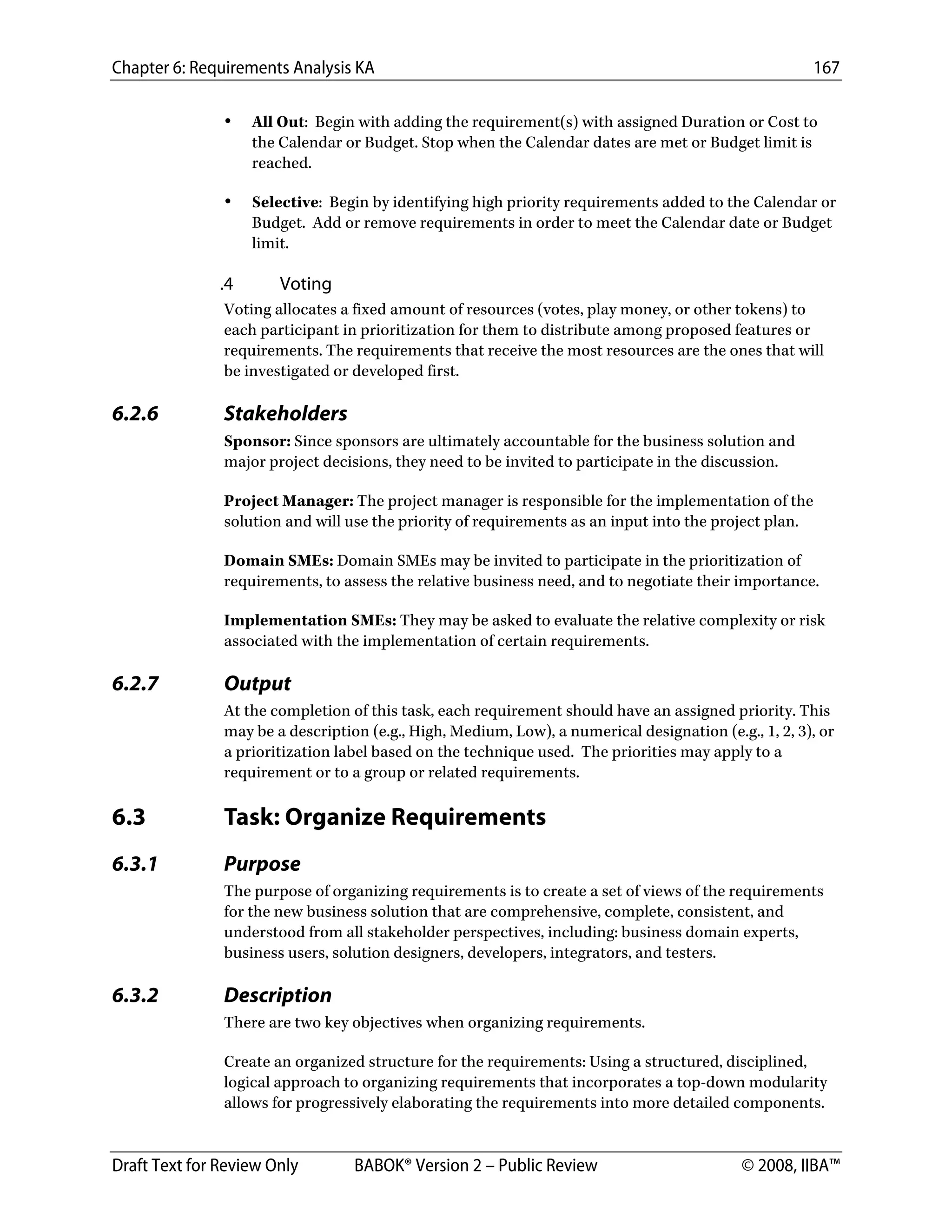 Chapter 6: Requirements Analysis KA 167
Draft Text for Review Only BABOK® Version 2 – Public Review © 2008, IIBA™
• All Out: Begin with adding the requirement(s) with assigned Duration or Cost to
the Calendar or Budget. Stop when the Calendar dates are met or Budget limit is
reached.
• Selective: Begin by identifying high priority requirements added to the Calendar or
Budget. Add or remove requirements in order to meet the Calendar date or Budget
limit.
.4 Voting
Voting allocates a fixed amount of resources (votes, play money, or other tokens) to
each participant in prioritization for them to distribute among proposed features or
requirements. The requirements that receive the most resources are the ones that will
be investigated or developed first.
6.2.6 Stakeholders
Sponsor: Since sponsors are ultimately accountable for the business solution and
major project decisions, they need to be invited to participate in the discussion.
Project Manager: The project manager is responsible for the implementation of the
solution and will use the priority of requirements as an input into the project plan.
Domain SMEs: Domain SMEs may be invited to participate in the prioritization of
requirements, to assess the relative business need, and to negotiate their importance.
Implementation SMEs: They may be asked to evaluate the relative complexity or risk
associated with the implementation of certain requirements.
6.2.7 Output
At the completion of this task, each requirement should have an assigned priority. This
may be a description (e.g., High, Medium, Low), a numerical designation (e.g., 1, 2, 3), or
a prioritization label based on the technique used. The priorities may apply to a
requirement or to a group or related requirements.
6.3 Task: Organize Requirements
6.3.1 Purpose
The purpose of organizing requirements is to create a set of views of the requirements
for the new business solution that are comprehensive, complete, consistent, and
understood from all stakeholder perspectives, including: business domain experts,
business users, solution designers, developers, integrators, and testers.
6.3.2 Description
There are two key objectives when organizing requirements.
Create an organized structure for the requirements: Using a structured, disciplined,
logical approach to organizing requirements that incorporates a top-down modularity
allows for progressively elaborating the requirements into more detailed components.
DRAFT
 
