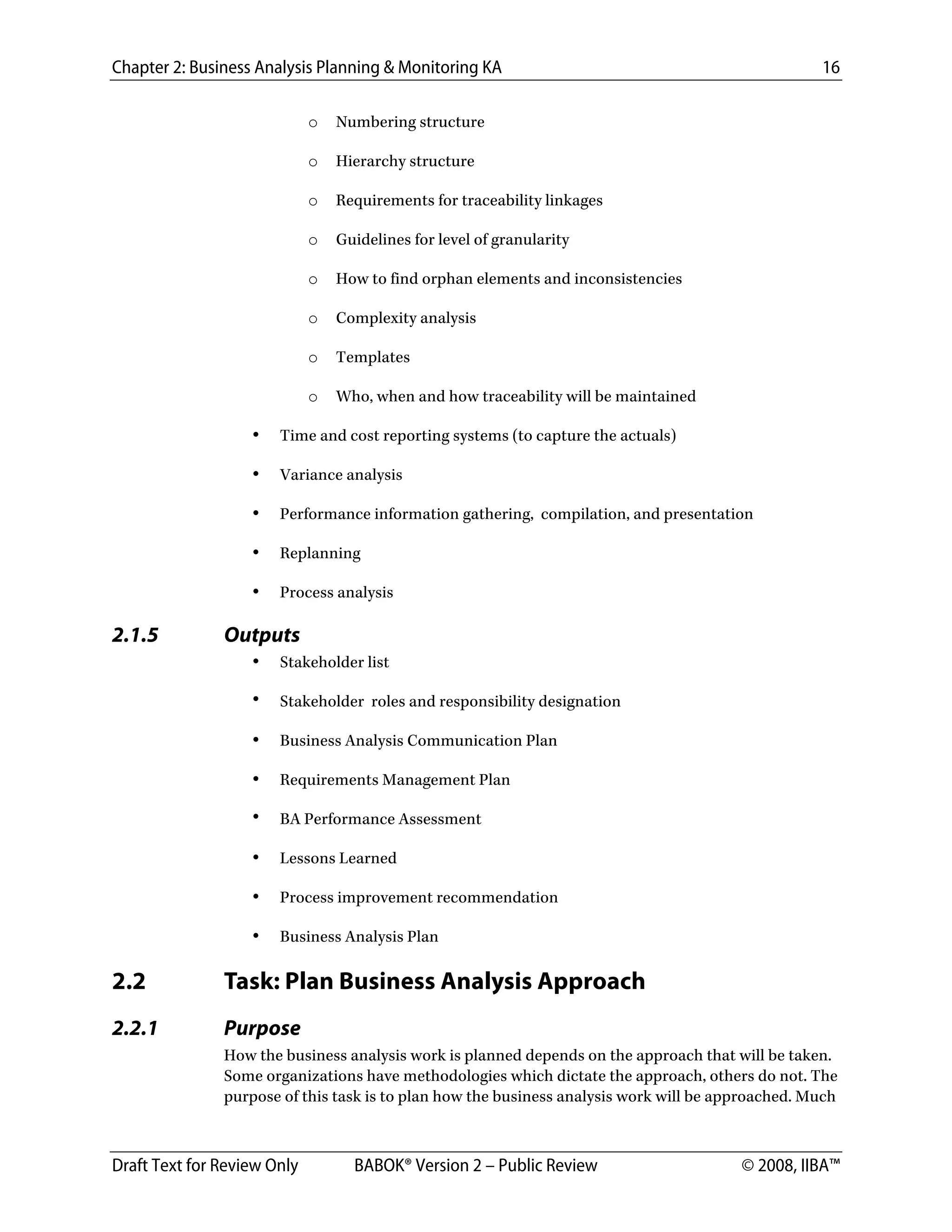 Chapter 2: Business Analysis Planning & Monitoring KA 16
Draft Text for Review Only BABOK® Version 2 – Public Review © 2008, IIBA™
o Numbering structure
o Hierarchy structure
o Requirements for traceability linkages
o Guidelines for level of granularity
o How to find orphan elements and inconsistencies
o Complexity analysis
o Templates
o Who, when and how traceability will be maintained
• Time and cost reporting systems (to capture the actuals)
• Variance analysis
• Performance information gathering, compilation, and presentation
• Replanning
• Process analysis
2.1.5 Outputs
• Stakeholder list
• Stakeholder roles and responsibility designation
• Business Analysis Communication Plan
• Requirements Management Plan
• BA Performance Assessment
• Lessons Learned
• Process improvement recommendation
• Business Analysis Plan
2.2 Task: Plan Business Analysis Approach
2.2.1 Purpose
How the business analysis work is planned depends on the approach that will be taken.
Some organizations have methodologies which dictate the approach, others do not. The
purpose of this task is to plan how the business analysis work will be approached. Much
DRAFT
 