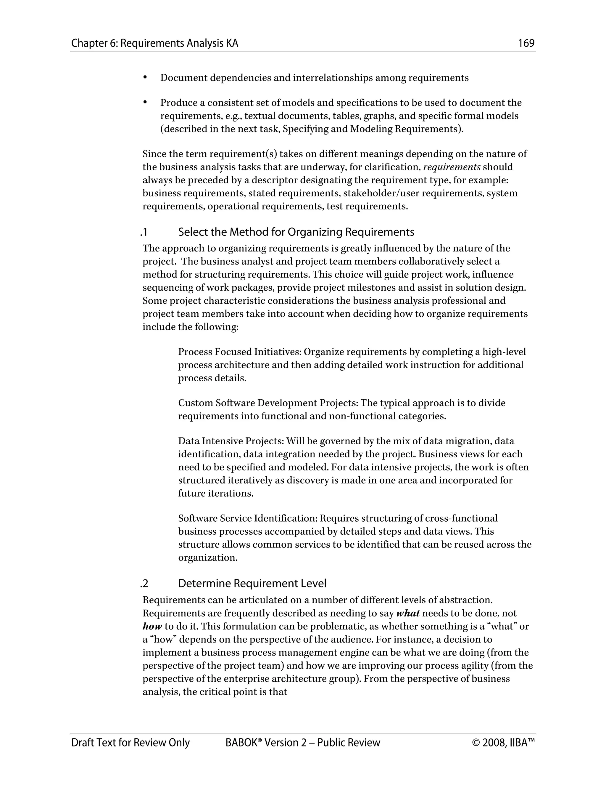 Chapter 6: Requirements Analysis KA 169
Draft Text for Review Only BABOK® Version 2 – Public Review © 2008, IIBA™
• Document dependencies and interrelationships among requirements
• Produce a consistent set of models and specifications to be used to document the
requirements, e.g., textual documents, tables, graphs, and specific formal models
(described in the next task, Specifying and Modeling Requirements).
Since the term requirement(s) takes on different meanings depending on the nature of
the business analysis tasks that are underway, for clarification, requirements should
always be preceded by a descriptor designating the requirement type, for example:
business requirements, stated requirements, stakeholder/user requirements, system
requirements, operational requirements, test requirements.
.1 Select the Method for Organizing Requirements
The approach to organizing requirements is greatly influenced by the nature of the
project. The business analyst and project team members collaboratively select a
method for structuring requirements. This choice will guide project work, influence
sequencing of work packages, provide project milestones and assist in solution design.
Some project characteristic considerations the business analysis professional and
project team members take into account when deciding how to organize requirements
include the following:
Process Focused Initiatives: Organize requirements by completing a high-level
process architecture and then adding detailed work instruction for additional
process details.
Custom Software Development Projects: The typical approach is to divide
requirements into functional and non-functional categories.
Data Intensive Projects: Will be governed by the mix of data migration, data
identification, data integration needed by the project. Business views for each
need to be specified and modeled. For data intensive projects, the work is often
structured iteratively as discovery is made in one area and incorporated for
future iterations.
Software Service Identification: Requires structuring of cross-functional
business processes accompanied by detailed steps and data views. This
structure allows common services to be identified that can be reused across the
organization.
.2 Determine Requirement Level
Requirements can be articulated on a number of different levels of abstraction.
Requirements are frequently described as needing to say what needs to be done, not
how to do it. This formulation can be problematic, as whether something is a “what” or
a “how” depends on the perspective of the audience. For instance, a decision to
implement a business process management engine can be what we are doing (from the
perspective of the project team) and how we are improving our process agility (from the
perspective of the enterprise architecture group). From the perspective of business
analysis, the critical point is that
DRAFT
 