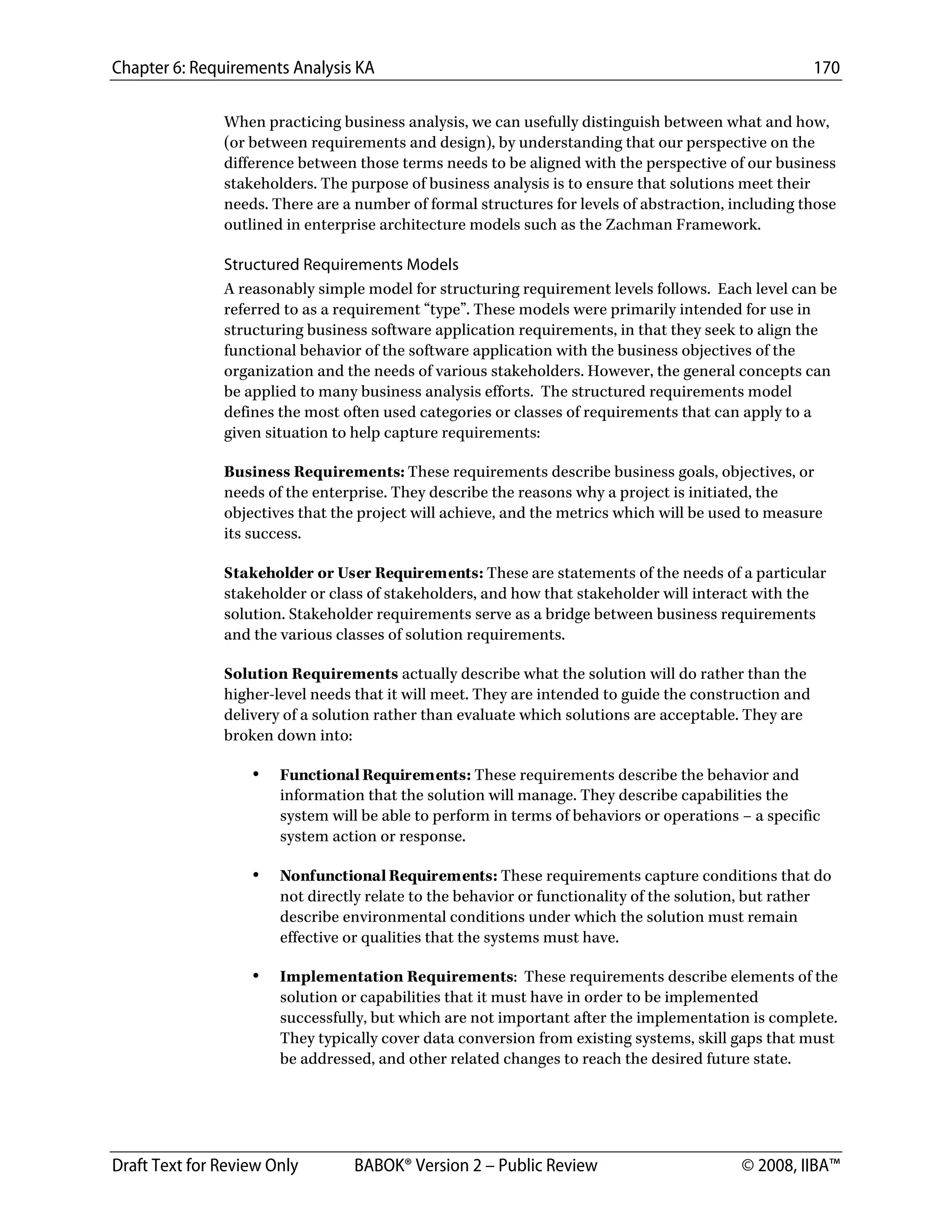 Chapter 6: Requirements Analysis KA 170
Draft Text for Review Only BABOK® Version 2 – Public Review © 2008, IIBA™
When practicing business analysis, we can usefully distinguish between what and how,
(or between requirements and design), by understanding that our perspective on the
difference between those terms needs to be aligned with the perspective of our business
stakeholders. The purpose of business analysis is to ensure that solutions meet their
needs. There are a number of formal structures for levels of abstraction, including those
outlined in enterprise architecture models such as the Zachman Framework.
Structured Requirements Models
A reasonably simple model for structuring requirement levels follows. Each level can be
referred to as a requirement “type”. These models were primarily intended for use in
structuring business software application requirements, in that they seek to align the
functional behavior of the software application with the business objectives of the
organization and the needs of various stakeholders. However, the general concepts can
be applied to many business analysis efforts. The structured requirements model
defines the most often used categories or classes of requirements that can apply to a
given situation to help capture requirements:
Business Requirements: These requirements describe business goals, objectives, or
needs of the enterprise. They describe the reasons why a project is initiated, the
objectives that the project will achieve, and the metrics which will be used to measure
its success.
Stakeholder or User Requirements: These are statements of the needs of a particular
stakeholder or class of stakeholders, and how that stakeholder will interact with the
solution. Stakeholder requirements serve as a bridge between business requirements
and the various classes of solution requirements.
Solution Requirements actually describe what the solution will do rather than the
higher-level needs that it will meet. They are intended to guide the construction and
delivery of a solution rather than evaluate which solutions are acceptable. They are
broken down into:
• Functional Requirements: These requirements describe the behavior and
information that the solution will manage. They describe capabilities the
system will be able to perform in terms of behaviors or operations – a specific
system action or response.
• Nonfunctional Requirements: These requirements capture conditions that do
not directly relate to the behavior or functionality of the solution, but rather
describe environmental conditions under which the solution must remain
effective or qualities that the systems must have.
• Implementation Requirements: These requirements describe elements of the
solution or capabilities that it must have in order to be implemented
successfully, but which are not important after the implementation is complete.
They typically cover data conversion from existing systems, skill gaps that must
be addressed, and other related changes to reach the desired future state.
DRAFT
 