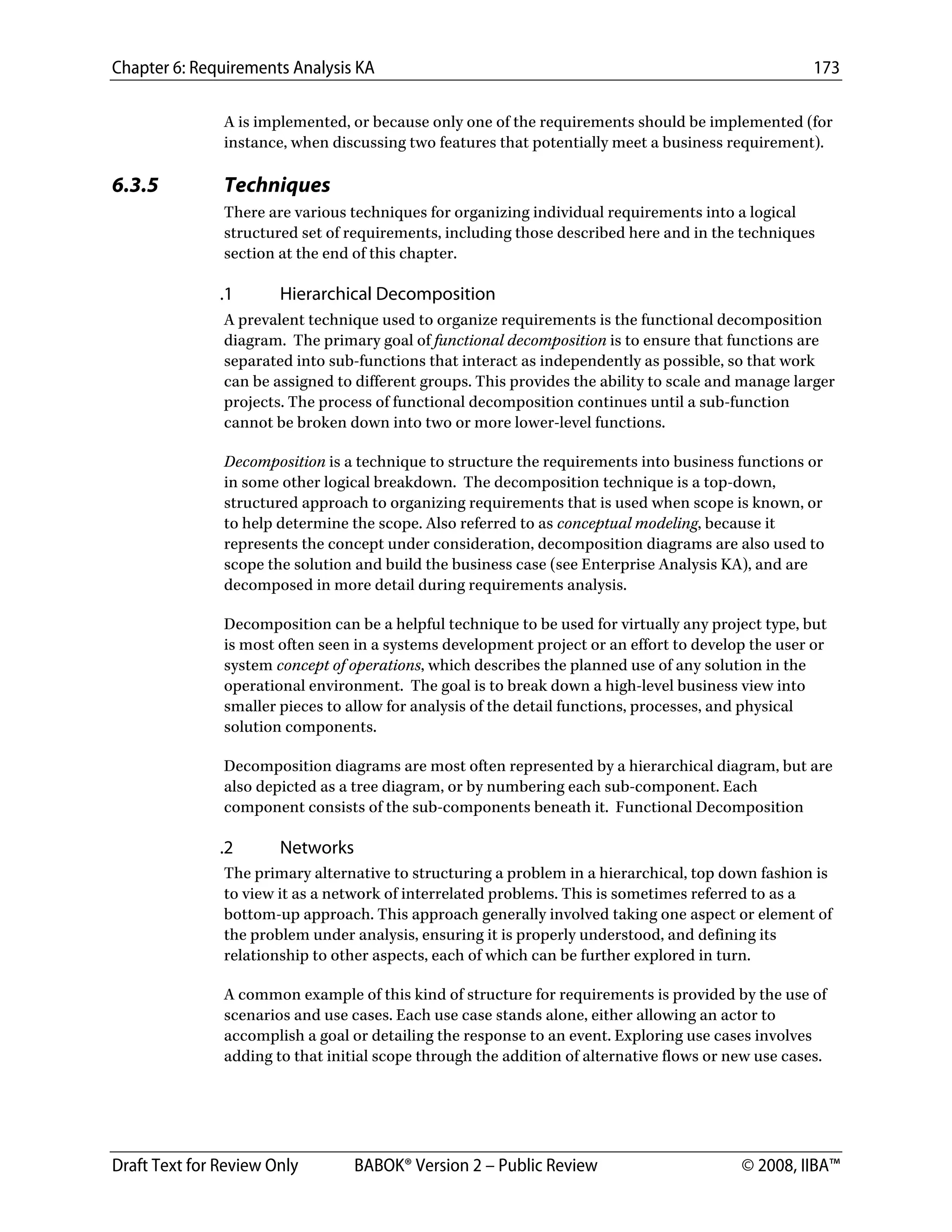 Chapter 6: Requirements Analysis KA 173
Draft Text for Review Only BABOK® Version 2 – Public Review © 2008, IIBA™
A is implemented, or because only one of the requirements should be implemented (for
instance, when discussing two features that potentially meet a business requirement).
6.3.5 Techniques
There are various techniques for organizing individual requirements into a logical
structured set of requirements, including those described here and in the techniques
section at the end of this chapter.
.1 Hierarchical Decomposition
A prevalent technique used to organize requirements is the functional decomposition
diagram. The primary goal of functional decomposition is to ensure that functions are
separated into sub-functions that interact as independently as possible, so that work
can be assigned to different groups. This provides the ability to scale and manage larger
projects. The process of functional decomposition continues until a sub-function
cannot be broken down into two or more lower-level functions.
Decomposition is a technique to structure the requirements into business functions or
in some other logical breakdown. The decomposition technique is a top-down,
structured approach to organizing requirements that is used when scope is known, or
to help determine the scope. Also referred to as conceptual modeling, because it
represents the concept under consideration, decomposition diagrams are also used to
scope the solution and build the business case (see Enterprise Analysis KA), and are
decomposed in more detail during requirements analysis.
Decomposition can be a helpful technique to be used for virtually any project type, but
is most often seen in a systems development project or an effort to develop the user or
system concept of operations, which describes the planned use of any solution in the
operational environment. The goal is to break down a high-level business view into
smaller pieces to allow for analysis of the detail functions, processes, and physical
solution components.
Decomposition diagrams are most often represented by a hierarchical diagram, but are
also depicted as a tree diagram, or by numbering each sub-component. Each
component consists of the sub-components beneath it. Functional Decomposition
.2 Networks
The primary alternative to structuring a problem in a hierarchical, top down fashion is
to view it as a network of interrelated problems. This is sometimes referred to as a
bottom-up approach. This approach generally involved taking one aspect or element of
the problem under analysis, ensuring it is properly understood, and defining its
relationship to other aspects, each of which can be further explored in turn.
A common example of this kind of structure for requirements is provided by the use of
scenarios and use cases. Each use case stands alone, either allowing an actor to
accomplish a goal or detailing the response to an event. Exploring use cases involves
adding to that initial scope through the addition of alternative flows or new use cases.
DRAFT
 