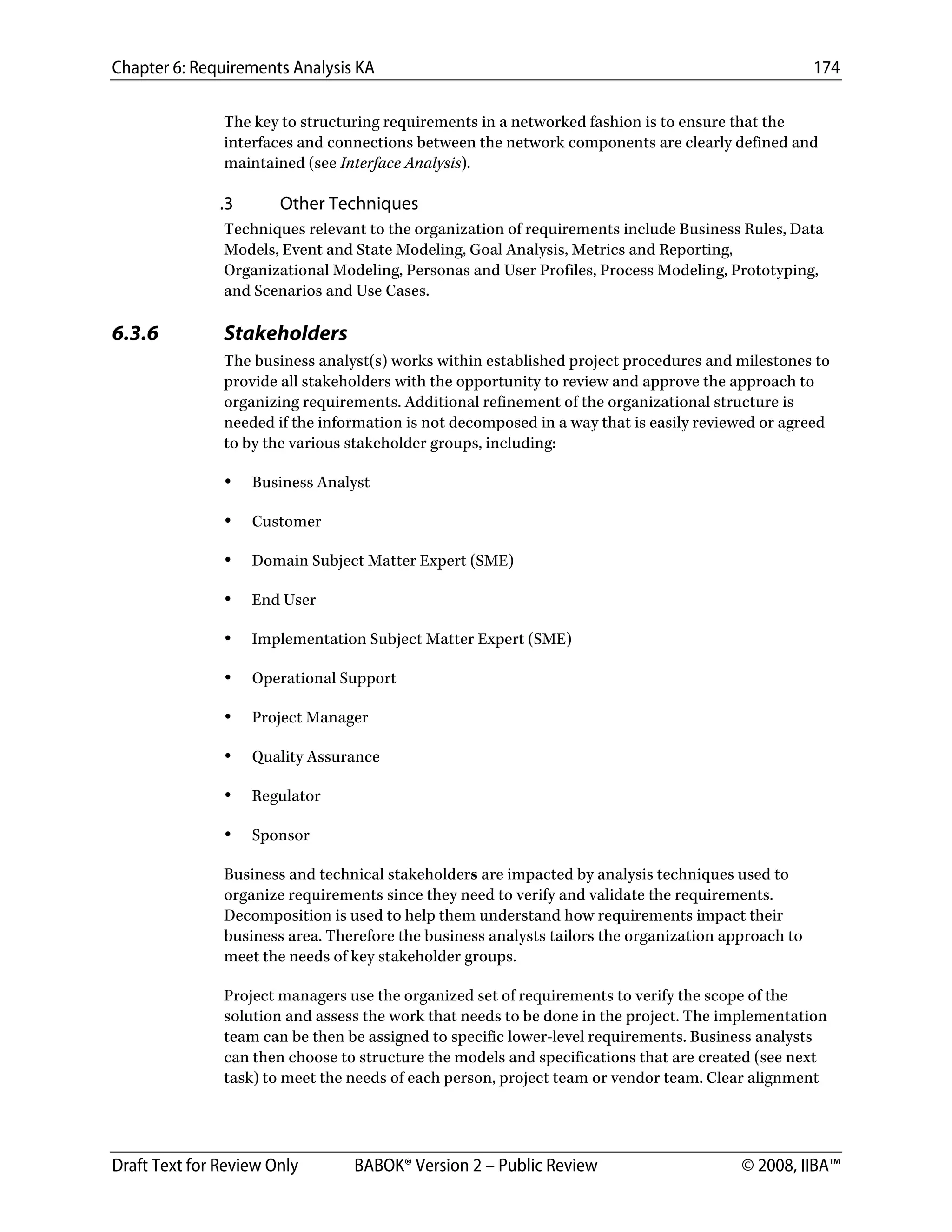 Chapter 6: Requirements Analysis KA 174
Draft Text for Review Only BABOK® Version 2 – Public Review © 2008, IIBA™
The key to structuring requirements in a networked fashion is to ensure that the
interfaces and connections between the network components are clearly defined and
maintained (see Interface Analysis).
.3 Other Techniques
Techniques relevant to the organization of requirements include Business Rules, Data
Models, Event and State Modeling, Goal Analysis, Metrics and Reporting,
Organizational Modeling, Personas and User Profiles, Process Modeling, Prototyping,
and Scenarios and Use Cases.
6.3.6 Stakeholders
The business analyst(s) works within established project procedures and milestones to
provide all stakeholders with the opportunity to review and approve the approach to
organizing requirements. Additional refinement of the organizational structure is
needed if the information is not decomposed in a way that is easily reviewed or agreed
to by the various stakeholder groups, including:
• Business Analyst
• Customer
• Domain Subject Matter Expert (SME)
• End User
• Implementation Subject Matter Expert (SME)
• Operational Support
• Project Manager
• Quality Assurance
• Regulator
• Sponsor
Business and technical stakeholders are impacted by analysis techniques used to
organize requirements since they need to verify and validate the requirements.
Decomposition is used to help them understand how requirements impact their
business area. Therefore the business analysts tailors the organization approach to
meet the needs of key stakeholder groups.
Project managers use the organized set of requirements to verify the scope of the
solution and assess the work that needs to be done in the project. The implementation
team can be then be assigned to specific lower-level requirements. Business analysts
can then choose to structure the models and specifications that are created (see next
task) to meet the needs of each person, project team or vendor team. Clear alignment
DRAFT
 