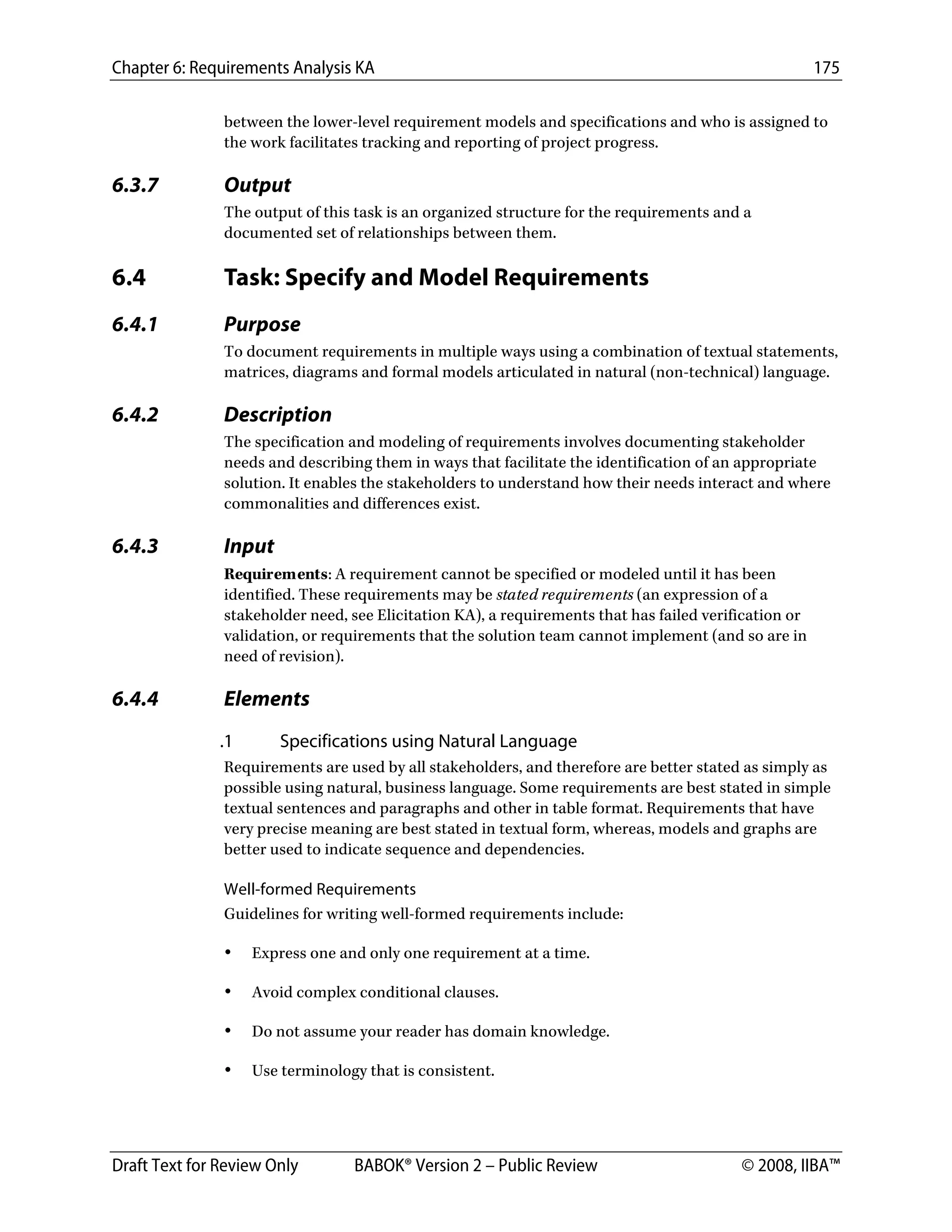Chapter 6: Requirements Analysis KA 175
Draft Text for Review Only BABOK® Version 2 – Public Review © 2008, IIBA™
between the lower-level requirement models and specifications and who is assigned to
the work facilitates tracking and reporting of project progress.
6.3.7 Output
The output of this task is an organized structure for the requirements and a
documented set of relationships between them.
6.4 Task: Specify and Model Requirements
6.4.1 Purpose
To document requirements in multiple ways using a combination of textual statements,
matrices, diagrams and formal models articulated in natural (non-technical) language.
6.4.2 Description
The specification and modeling of requirements involves documenting stakeholder
needs and describing them in ways that facilitate the identification of an appropriate
solution. It enables the stakeholders to understand how their needs interact and where
commonalities and differences exist.
6.4.3 Input
Requirements: A requirement cannot be specified or modeled until it has been
identified. These requirements may be stated requirements (an expression of a
stakeholder need, see Elicitation KA), a requirements that has failed verification or
validation, or requirements that the solution team cannot implement (and so are in
need of revision).
6.4.4 Elements
.1 Specifications using Natural Language
Requirements are used by all stakeholders, and therefore are better stated as simply as
possible using natural, business language. Some requirements are best stated in simple
textual sentences and paragraphs and other in table format. Requirements that have
very precise meaning are best stated in textual form, whereas, models and graphs are
better used to indicate sequence and dependencies.
Well-formed Requirements
Guidelines for writing well-formed requirements include:
• Express one and only one requirement at a time.
• Avoid complex conditional clauses.
• Do not assume your reader has domain knowledge.
• Use terminology that is consistent.
DRAFT
 