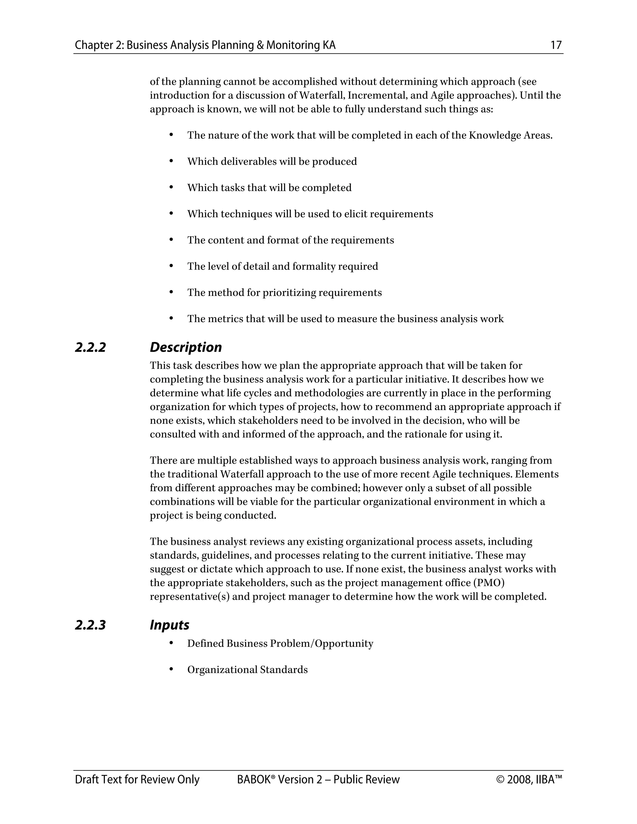 Chapter 2: Business Analysis Planning & Monitoring KA 17
Draft Text for Review Only BABOK® Version 2 – Public Review © 2008, IIBA™
of the planning cannot be accomplished without determining which approach (see
introduction for a discussion of Waterfall, Incremental, and Agile approaches). Until the
approach is known, we will not be able to fully understand such things as:
• The nature of the work that will be completed in each of the Knowledge Areas.
• Which deliverables will be produced
• Which tasks that will be completed
• Which techniques will be used to elicit requirements
• The content and format of the requirements
• The level of detail and formality required
• The method for prioritizing requirements
• The metrics that will be used to measure the business analysis work
2.2.2 Description
This task describes how we plan the appropriate approach that will be taken for
completing the business analysis work for a particular initiative. It describes how we
determine what life cycles and methodologies are currently in place in the performing
organization for which types of projects, how to recommend an appropriate approach if
none exists, which stakeholders need to be involved in the decision, who will be
consulted with and informed of the approach, and the rationale for using it.
There are multiple established ways to approach business analysis work, ranging from
the traditional Waterfall approach to the use of more recent Agile techniques. Elements
from different approaches may be combined; however only a subset of all possible
combinations will be viable for the particular organizational environment in which a
project is being conducted.
The business analyst reviews any existing organizational process assets, including
standards, guidelines, and processes relating to the current initiative. These may
suggest or dictate which approach to use. If none exist, the business analyst works with
the appropriate stakeholders, such as the project management office (PMO)
representative(s) and project manager to determine how the work will be completed.
2.2.3 Inputs
• Defined Business Problem/Opportunity
• Organizational Standards
DRAFT
 