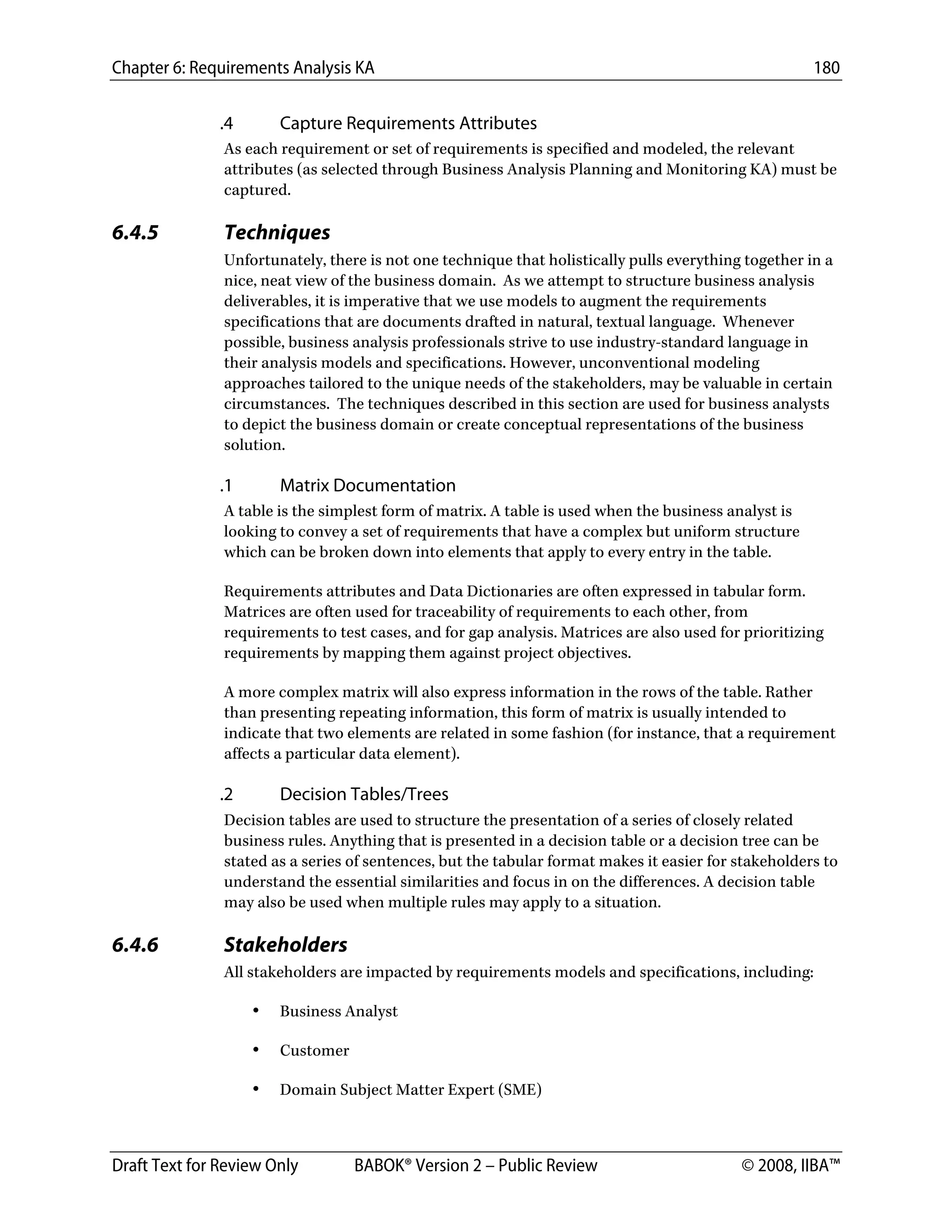 Chapter 6: Requirements Analysis KA 180
Draft Text for Review Only BABOK® Version 2 – Public Review © 2008, IIBA™
.4 Capture Requirements Attributes
As each requirement or set of requirements is specified and modeled, the relevant
attributes (as selected through Business Analysis Planning and Monitoring KA) must be
captured.
6.4.5 Techniques
Unfortunately, there is not one technique that holistically pulls everything together in a
nice, neat view of the business domain. As we attempt to structure business analysis
deliverables, it is imperative that we use models to augment the requirements
specifications that are documents drafted in natural, textual language. Whenever
possible, business analysis professionals strive to use industry-standard language in
their analysis models and specifications. However, unconventional modeling
approaches tailored to the unique needs of the stakeholders, may be valuable in certain
circumstances. The techniques described in this section are used for business analysts
to depict the business domain or create conceptual representations of the business
solution.
.1 Matrix Documentation
A table is the simplest form of matrix. A table is used when the business analyst is
looking to convey a set of requirements that have a complex but uniform structure
which can be broken down into elements that apply to every entry in the table.
Requirements attributes and Data Dictionaries are often expressed in tabular form.
Matrices are often used for traceability of requirements to each other, from
requirements to test cases, and for gap analysis. Matrices are also used for prioritizing
requirements by mapping them against project objectives.
A more complex matrix will also express information in the rows of the table. Rather
than presenting repeating information, this form of matrix is usually intended to
indicate that two elements are related in some fashion (for instance, that a requirement
affects a particular data element).
.2 Decision Tables/Trees
Decision tables are used to structure the presentation of a series of closely related
business rules. Anything that is presented in a decision table or a decision tree can be
stated as a series of sentences, but the tabular format makes it easier for stakeholders to
understand the essential similarities and focus in on the differences. A decision table
may also be used when multiple rules may apply to a situation.
6.4.6 Stakeholders
All stakeholders are impacted by requirements models and specifications, including:
• Business Analyst
• Customer
• Domain Subject Matter Expert (SME)
DRAFT
 