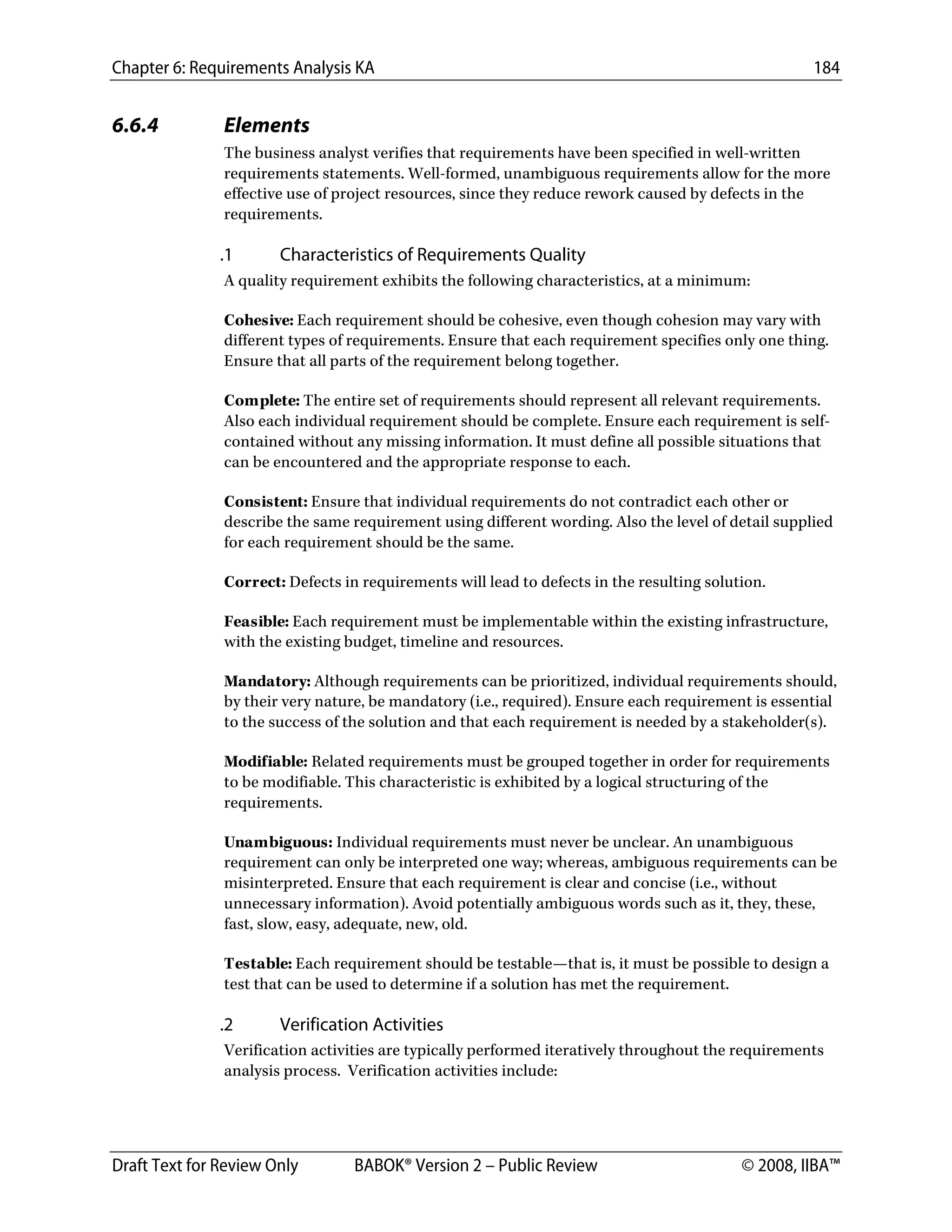 Chapter 6: Requirements Analysis KA 184
Draft Text for Review Only BABOK® Version 2 – Public Review © 2008, IIBA™
6.6.4 Elements
The business analyst verifies that requirements have been specified in well-written
requirements statements. Well-formed, unambiguous requirements allow for the more
effective use of project resources, since they reduce rework caused by defects in the
requirements.
.1 Characteristics of Requirements Quality
A quality requirement exhibits the following characteristics, at a minimum:
Cohesive: Each requirement should be cohesive, even though cohesion may vary with
different types of requirements. Ensure that each requirement specifies only one thing.
Ensure that all parts of the requirement belong together.
Complete: The entire set of requirements should represent all relevant requirements.
Also each individual requirement should be complete. Ensure each requirement is self-
contained without any missing information. It must define all possible situations that
can be encountered and the appropriate response to each.
Consistent: Ensure that individual requirements do not contradict each other or
describe the same requirement using different wording. Also the level of detail supplied
for each requirement should be the same.
Correct: Defects in requirements will lead to defects in the resulting solution.
Feasible: Each requirement must be implementable within the existing infrastructure,
with the existing budget, timeline and resources.
Mandatory: Although requirements can be prioritized, individual requirements should,
by their very nature, be mandatory (i.e., required). Ensure each requirement is essential
to the success of the solution and that each requirement is needed by a stakeholder(s).
Modifiable: Related requirements must be grouped together in order for requirements
to be modifiable. This characteristic is exhibited by a logical structuring of the
requirements.
Unambiguous: Individual requirements must never be unclear. An unambiguous
requirement can only be interpreted one way; whereas, ambiguous requirements can be
misinterpreted. Ensure that each requirement is clear and concise (i.e., without
unnecessary information). Avoid potentially ambiguous words such as it, they, these,
fast, slow, easy, adequate, new, old.
Testable: Each requirement should be testable—that is, it must be possible to design a
test that can be used to determine if a solution has met the requirement.
.2 Verification Activities
Verification activities are typically performed iteratively throughout the requirements
analysis process. Verification activities include:
DRAFT
 