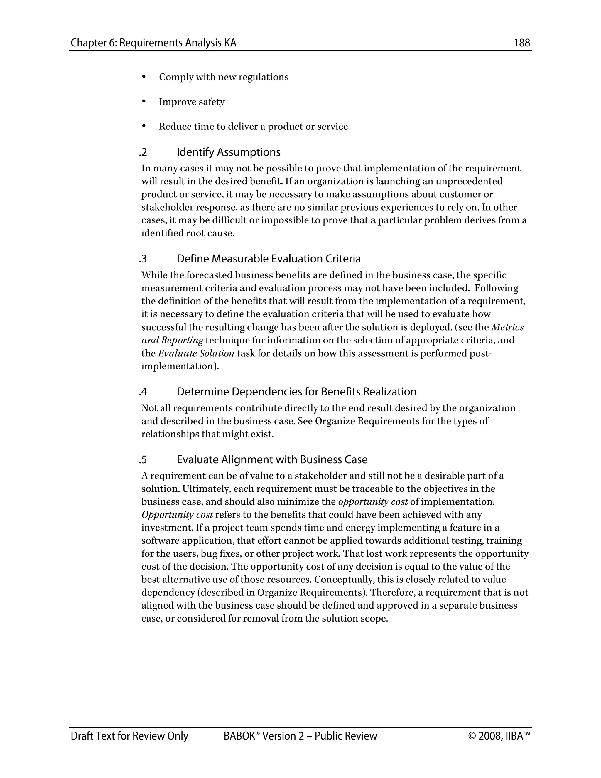 Chapter 6: Requirements Analysis KA 188
Draft Text for Review Only BABOK® Version 2 – Public Review © 2008, IIBA™
• Comply with new regulations
• Improve safety
• Reduce time to deliver a product or service
.2 Identify Assumptions
In many cases it may not be possible to prove that implementation of the requirement
will result in the desired benefit. If an organization is launching an unprecedented
product or service, it may be necessary to make assumptions about customer or
stakeholder response, as there are no similar previous experiences to rely on. In other
cases, it may be difficult or impossible to prove that a particular problem derives from a
identified root cause.
.3 Define Measurable Evaluation Criteria
While the forecasted business benefits are defined in the business case, the specific
measurement criteria and evaluation process may not have been included. Following
the definition of the benefits that will result from the implementation of a requirement,
it is necessary to define the evaluation criteria that will be used to evaluate how
successful the resulting change has been after the solution is deployed. (see the Metrics
and Reporting technique for information on the selection of appropriate criteria, and
the Evaluate Solution task for details on how this assessment is performed post-
implementation).
.4 Determine Dependencies for Benefits Realization
Not all requirements contribute directly to the end result desired by the organization
and described in the business case. See Organize Requirements for the types of
relationships that might exist.
.5 Evaluate Alignment with Business Case
A requirement can be of value to a stakeholder and still not be a desirable part of a
solution. Ultimately, each requirement must be traceable to the objectives in the
business case, and should also minimize the opportunity cost of implementation.
Opportunity cost refers to the benefits that could have been achieved with any
investment. If a project team spends time and energy implementing a feature in a
software application, that effort cannot be applied towards additional testing, training
for the users, bug fixes, or other project work. That lost work represents the opportunity
cost of the decision. The opportunity cost of any decision is equal to the value of the
best alternative use of those resources. Conceptually, this is closely related to value
dependency (described in Organize Requirements). Therefore, a requirement that is not
aligned with the business case should be defined and approved in a separate business
case, or considered for removal from the solution scope.
DRAFT
 