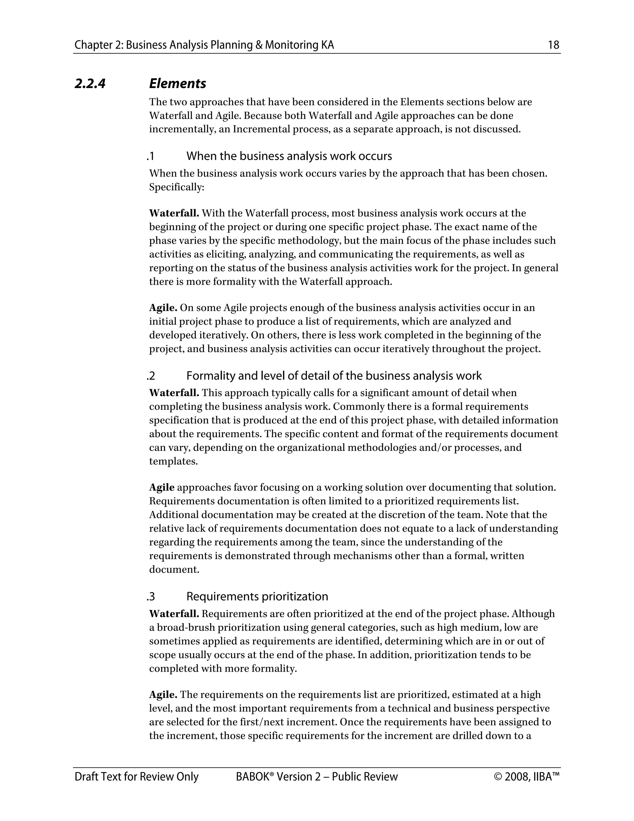 Chapter 2: Business Analysis Planning & Monitoring KA 18
Draft Text for Review Only BABOK® Version 2 – Public Review © 2008, IIBA™
2.2.4 Elements
The two approaches that have been considered in the Elements sections below are
Waterfall and Agile. Because both Waterfall and Agile approaches can be done
incrementally, an Incremental process, as a separate approach, is not discussed.
.1 When the business analysis work occurs
When the business analysis work occurs varies by the approach that has been chosen.
Specifically:
Waterfall. With the Waterfall process, most business analysis work occurs at the
beginning of the project or during one specific project phase. The exact name of the
phase varies by the specific methodology, but the main focus of the phase includes such
activities as eliciting, analyzing, and communicating the requirements, as well as
reporting on the status of the business analysis activities work for the project. In general
there is more formality with the Waterfall approach.
Agile. On some Agile projects enough of the business analysis activities occur in an
initial project phase to produce a list of requirements, which are analyzed and
developed iteratively. On others, there is less work completed in the beginning of the
project, and business analysis activities can occur iteratively throughout the project.
.2 Formality and level of detail of the business analysis work
Waterfall. This approach typically calls for a significant amount of detail when
completing the business analysis work. Commonly there is a formal requirements
specification that is produced at the end of this project phase, with detailed information
about the requirements. The specific content and format of the requirements document
can vary, depending on the organizational methodologies and/or processes, and
templates.
Agile approaches favor focusing on a working solution over documenting that solution.
Requirements documentation is often limited to a prioritized requirements list.
Additional documentation may be created at the discretion of the team. Note that the
relative lack of requirements documentation does not equate to a lack of understanding
regarding the requirements among the team, since the understanding of the
requirements is demonstrated through mechanisms other than a formal, written
document.
.3 Requirements prioritization
Waterfall. Requirements are often prioritized at the end of the project phase. Although
a broad-brush prioritization using general categories, such as high medium, low are
sometimes applied as requirements are identified, determining which are in or out of
scope usually occurs at the end of the phase. In addition, prioritization tends to be
completed with more formality.
Agile. The requirements on the requirements list are prioritized, estimated at a high
level, and the most important requirements from a technical and business perspective
are selected for the first/next increment. Once the requirements have been assigned to
the increment, those specific requirements for the increment are drilled down to a
DRAFT
 