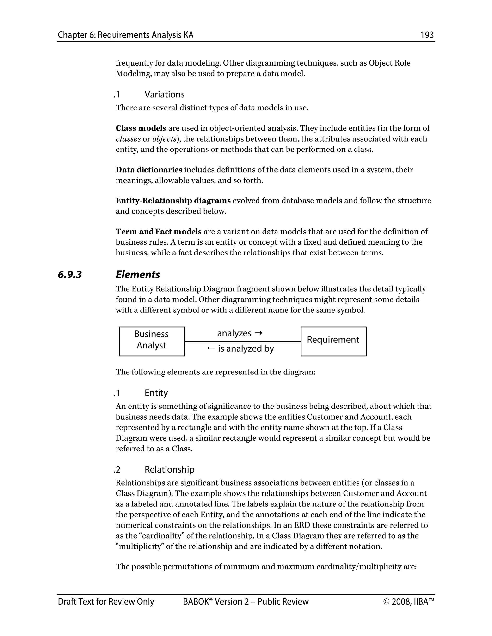 Chapter 6: Requirements Analysis KA 193
Draft Text for Review Only BABOK® Version 2 – Public Review © 2008, IIBA™
frequently for data modeling. Other diagramming techniques, such as Object Role
Modeling, may also be used to prepare a data model.
.1 Variations
There are several distinct types of data models in use.
Class models are used in object-oriented analysis. They include entities (in the form of
classes or objects), the relationships between them, the attributes associated with each
entity, and the operations or methods that can be performed on a class.
Data dictionaries includes definitions of the data elements used in a system, their
meanings, allowable values, and so forth.
Entity-Relationship diagrams evolved from database models and follow the structure
and concepts described below.
Term and Fact models are a variant on data models that are used for the definition of
business rules. A term is an entity or concept with a fixed and defined meaning to the
business, while a fact describes the relationships that exist between terms.
6.9.3 Elements
The Entity Relationship Diagram fragment shown below illustrates the detail typically
found in a data model. Other diagramming techniques might represent some details
with a different symbol or with a different name for the same symbol.
The following elements are represented in the diagram:
.1 Entity
An entity is something of significance to the business being described, about which that
business needs data. The example shows the entities Customer and Account, each
represented by a rectangle and with the entity name shown at the top. If a Class
Diagram were used, a similar rectangle would represent a similar concept but would be
referred to as a Class.
.2 Relationship
Relationships are significant business associations between entities (or classes in a
Class Diagram). The example shows the relationships between Customer and Account
as a labeled and annotated line. The labels explain the nature of the relationship from
the perspective of each Entity, and the annotations at each end of the line indicate the
numerical constraints on the relationships. In an ERD these constraints are referred to
as the “cardinality” of the relationship. In a Class Diagram they are referred to as the
“multiplicity” of the relationship and are indicated by a different notation.
The possible permutations of minimum and maximum cardinality/multiplicity are:
DRAFT
 