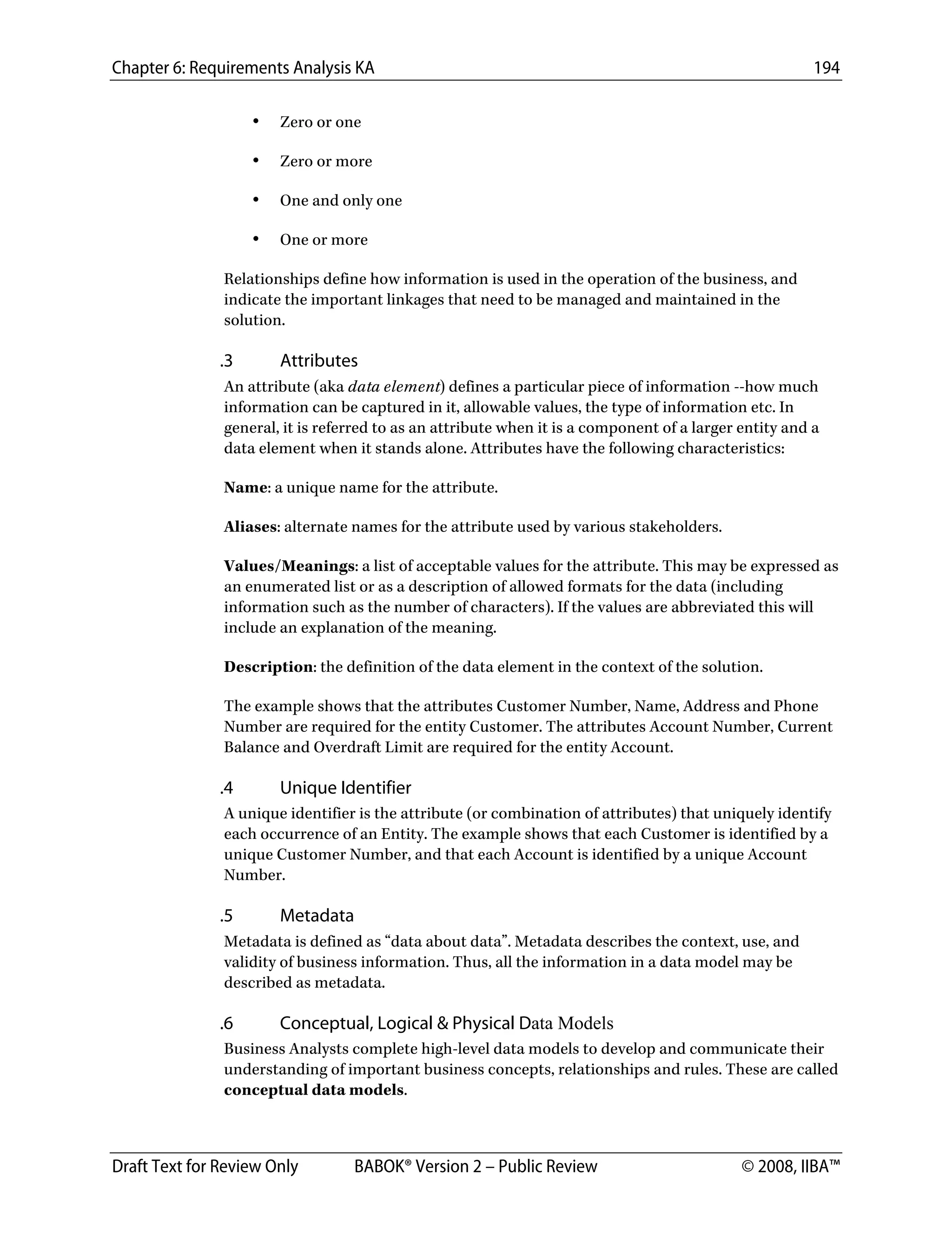 Chapter 6: Requirements Analysis KA 194
Draft Text for Review Only BABOK® Version 2 – Public Review © 2008, IIBA™
• Zero or one
• Zero or more
• One and only one
• One or more
Relationships define how information is used in the operation of the business, and
indicate the important linkages that need to be managed and maintained in the
solution.
.3 Attributes
An attribute (aka data element) defines a particular piece of information --how much
information can be captured in it, allowable values, the type of information etc. In
general, it is referred to as an attribute when it is a component of a larger entity and a
data element when it stands alone. Attributes have the following characteristics:
Name: a unique name for the attribute.
Aliases: alternate names for the attribute used by various stakeholders.
Values/Meanings: a list of acceptable values for the attribute. This may be expressed as
an enumerated list or as a description of allowed formats for the data (including
information such as the number of characters). If the values are abbreviated this will
include an explanation of the meaning.
Description: the definition of the data element in the context of the solution.
The example shows that the attributes Customer Number, Name, Address and Phone
Number are required for the entity Customer. The attributes Account Number, Current
Balance and Overdraft Limit are required for the entity Account.
.4 Unique Identifier
A unique identifier is the attribute (or combination of attributes) that uniquely identify
each occurrence of an Entity. The example shows that each Customer is identified by a
unique Customer Number, and that each Account is identified by a unique Account
Number.
.5 Metadata
Metadata is defined as “data about data”. Metadata describes the context, use, and
validity of business information. Thus, all the information in a data model may be
described as metadata.
.6 Conceptual, Logical & Physical Data Models
Business Analysts complete high-level data models to develop and communicate their
understanding of important business concepts, relationships and rules. These are called
conceptual data models.
DRAFT
 