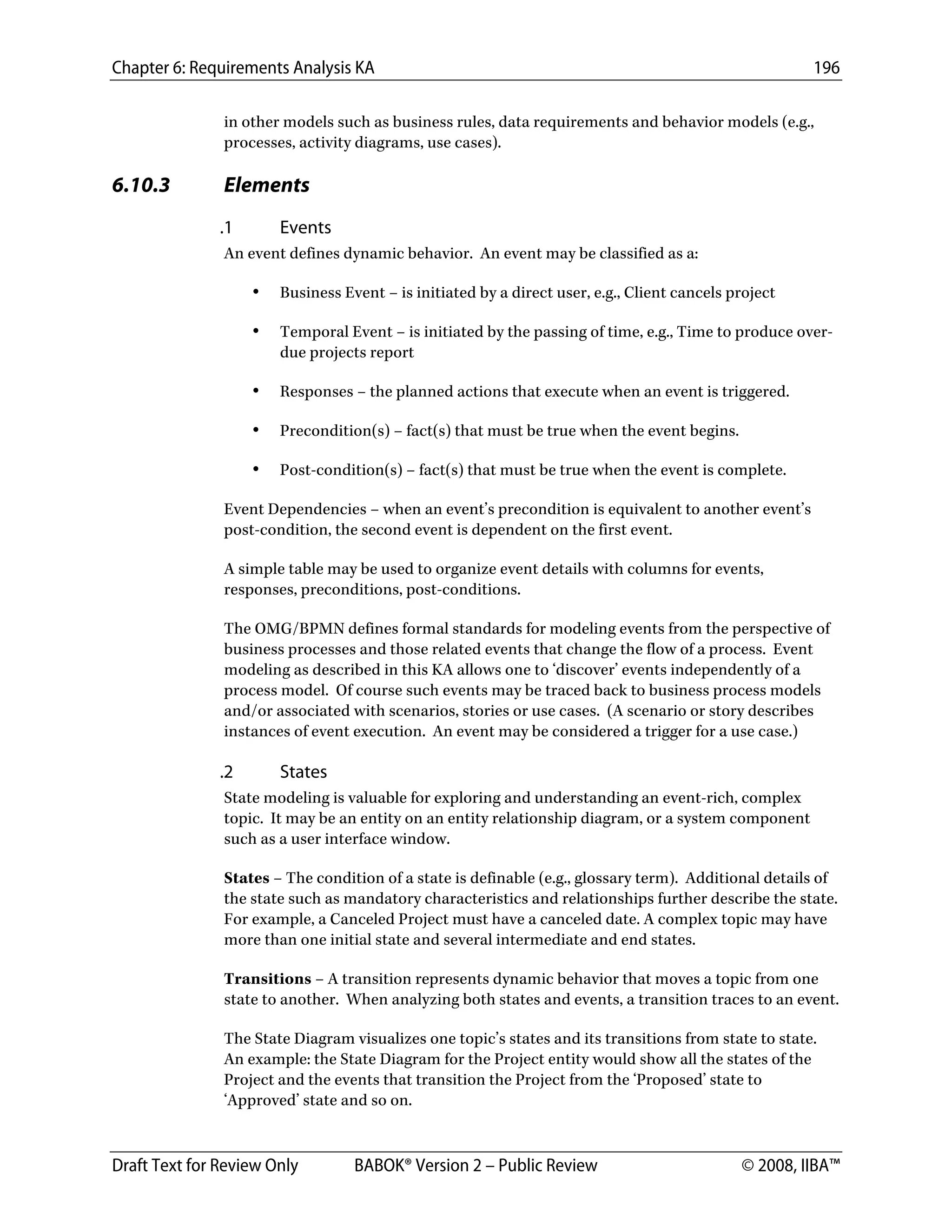 Chapter 6: Requirements Analysis KA 196
Draft Text for Review Only BABOK® Version 2 – Public Review © 2008, IIBA™
in other models such as business rules, data requirements and behavior models (e.g.,
processes, activity diagrams, use cases).
6.10.3 Elements
.1 Events
An event defines dynamic behavior. An event may be classified as a:
• Business Event – is initiated by a direct user, e.g., Client cancels project
• Temporal Event – is initiated by the passing of time, e.g., Time to produce over-
due projects report
• Responses – the planned actions that execute when an event is triggered.
• Precondition(s) – fact(s) that must be true when the event begins.
• Post-condition(s) – fact(s) that must be true when the event is complete.
Event Dependencies – when an event’s precondition is equivalent to another event’s
post-condition, the second event is dependent on the first event.
A simple table may be used to organize event details with columns for events,
responses, preconditions, post-conditions.
The OMG/BPMN defines formal standards for modeling events from the perspective of
business processes and those related events that change the flow of a process. Event
modeling as described in this KA allows one to ‘discover’ events independently of a
process model. Of course such events may be traced back to business process models
and/or associated with scenarios, stories or use cases. (A scenario or story describes
instances of event execution. An event may be considered a trigger for a use case.)
.2 States
State modeling is valuable for exploring and understanding an event-rich, complex
topic. It may be an entity on an entity relationship diagram, or a system component
such as a user interface window.
States – The condition of a state is definable (e.g., glossary term). Additional details of
the state such as mandatory characteristics and relationships further describe the state.
For example, a Canceled Project must have a canceled date. A complex topic may have
more than one initial state and several intermediate and end states.
Transitions – A transition represents dynamic behavior that moves a topic from one
state to another. When analyzing both states and events, a transition traces to an event.
The State Diagram visualizes one topic’s states and its transitions from state to state.
An example: the State Diagram for the Project entity would show all the states of the
Project and the events that transition the Project from the ‘Proposed’ state to
‘Approved’ state and so on.
DRAFT
 