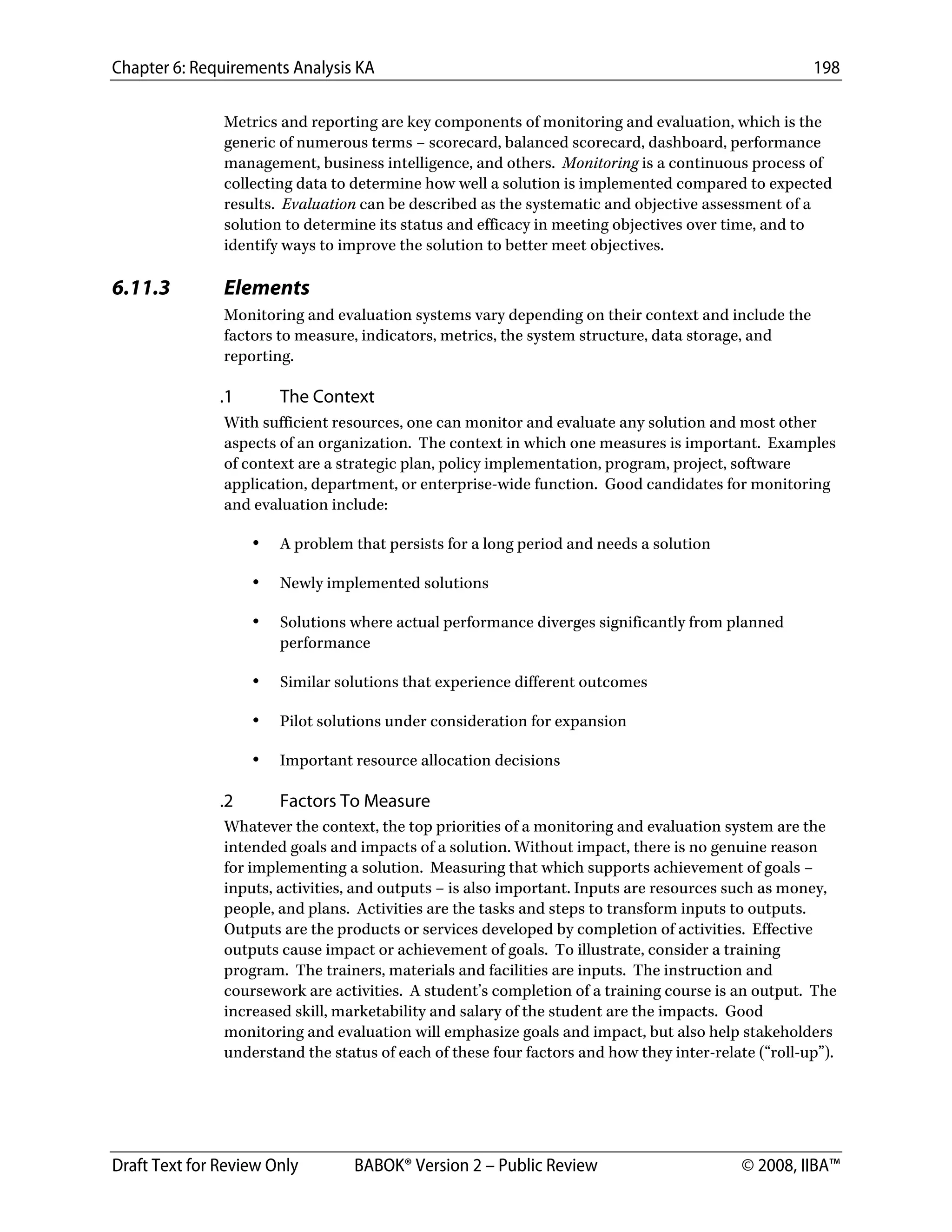 Chapter 6: Requirements Analysis KA 198
Draft Text for Review Only BABOK® Version 2 – Public Review © 2008, IIBA™
Metrics and reporting are key components of monitoring and evaluation, which is the
generic of numerous terms – scorecard, balanced scorecard, dashboard, performance
management, business intelligence, and others. Monitoring is a continuous process of
collecting data to determine how well a solution is implemented compared to expected
results. Evaluation can be described as the systematic and objective assessment of a
solution to determine its status and efficacy in meeting objectives over time, and to
identify ways to improve the solution to better meet objectives.
6.11.3 Elements
Monitoring and evaluation systems vary depending on their context and include the
factors to measure, indicators, metrics, the system structure, data storage, and
reporting.
.1 The Context
With sufficient resources, one can monitor and evaluate any solution and most other
aspects of an organization. The context in which one measures is important. Examples
of context are a strategic plan, policy implementation, program, project, software
application, department, or enterprise-wide function. Good candidates for monitoring
and evaluation include:
• A problem that persists for a long period and needs a solution
• Newly implemented solutions
• Solutions where actual performance diverges significantly from planned
performance
• Similar solutions that experience different outcomes
• Pilot solutions under consideration for expansion
• Important resource allocation decisions
.2 Factors To Measure
Whatever the context, the top priorities of a monitoring and evaluation system are the
intended goals and impacts of a solution. Without impact, there is no genuine reason
for implementing a solution. Measuring that which supports achievement of goals –
inputs, activities, and outputs – is also important. Inputs are resources such as money,
people, and plans. Activities are the tasks and steps to transform inputs to outputs.
Outputs are the products or services developed by completion of activities. Effective
outputs cause impact or achievement of goals. To illustrate, consider a training
program. The trainers, materials and facilities are inputs. The instruction and
coursework are activities. A student’s completion of a training course is an output. The
increased skill, marketability and salary of the student are the impacts. Good
monitoring and evaluation will emphasize goals and impact, but also help stakeholders
understand the status of each of these four factors and how they inter-relate (“roll-up”).
DRAFT
 