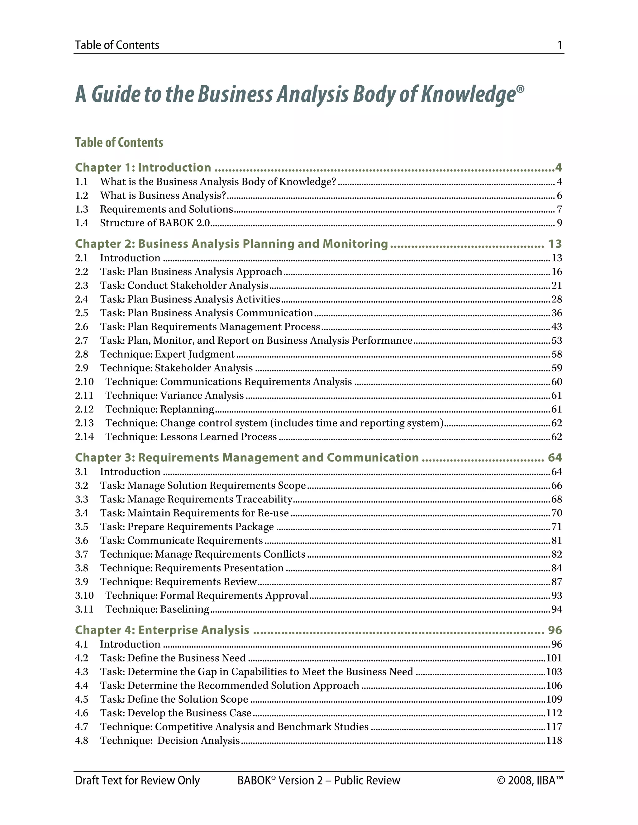 Table of Contents 1
Draft Text for Review Only BABOK® Version 2 – Public Review © 2008, IIBA™
A GuidetotheBusiness Analysis Bodyof Knowledge®
Table of Contents
Chapter 1: Introduction .................................................................................................4 
1.1  What is the Business Analysis Body of Knowledge?............................................................................................ 4 
1.2  What is Business Analysis?........................................................................................................................................... 6 
1.3  Requirements and Solutions........................................................................................................................................ 7 
1.4  Structure of BABOK 2.0.................................................................................................................................................. 9 
Chapter 2: Business Analysis Planning and Monitoring............................................ 13 
2.1  Introduction ....................................................................................................................................................................13 
2.2  Task: Plan Business Analysis Approach.................................................................................................................16 
2.3  Task: Conduct Stakeholder Analysis.......................................................................................................................21 
2.4  Task: Plan Business Analysis Activities..................................................................................................................28 
2.5  Task: Plan Business Analysis Communication....................................................................................................36 
2.6  Task: Plan Requirements Management Process.................................................................................................43 
2.7  Task: Plan, Monitor, and Report on Business Analysis Performance..........................................................53 
2.8  Technique: Expert Judgment.....................................................................................................................................58 
2.9  Technique: Stakeholder Analysis .............................................................................................................................59 
2.10  Technique: Communications Requirements Analysis ...................................................................................60 
2.11  Technique: Variance Analysis .................................................................................................................................61 
2.12  Technique: Replanning..............................................................................................................................................61 
2.13  Technique: Change control system (includes time and reporting system).............................................62 
2.14  Technique: Lessons Learned Process ...................................................................................................................62 
Chapter 3: Requirements Management and Communication ................................... 64 
3.1  Introduction ....................................................................................................................................................................64 
3.2  Task: Manage Solution Requirements Scope.......................................................................................................66 
3.3  Task: Manage Requirements Traceability.............................................................................................................68 
3.4  Task: Maintain Requirements for Re-use..............................................................................................................70 
3.5  Task: Prepare Requirements Package ....................................................................................................................71 
3.6  Task: Communicate Requirements.........................................................................................................................81 
3.7  Technique: Manage Requirements Conflicts.......................................................................................................82 
3.8  Technique: Requirements Presentation ................................................................................................................84 
3.9  Technique: Requirements Review............................................................................................................................87 
3.10  Technique: Formal Requirements Approval......................................................................................................93 
3.11  Technique: Baselining................................................................................................................................................94 
Chapter 4: Enterprise Analysis ................................................................................... 96 
4.1  Introduction ....................................................................................................................................................................96 
4.2  Task: Define the Business Need ..............................................................................................................................101 
4.3  Task: Determine the Gap in Capabilities to Meet the Business Need .......................................................103 
4.4  Task: Determine the Recommended Solution Approach ..............................................................................106 
4.5  Task: Define the Solution Scope .............................................................................................................................109 
4.6  Task: Develop the Business Case............................................................................................................................112 
4.7  Technique: Competitive Analysis and Benchmark Studies ..........................................................................117 
4.8  Technique: Decision Analysis.................................................................................................................................118 
DRAFT
 