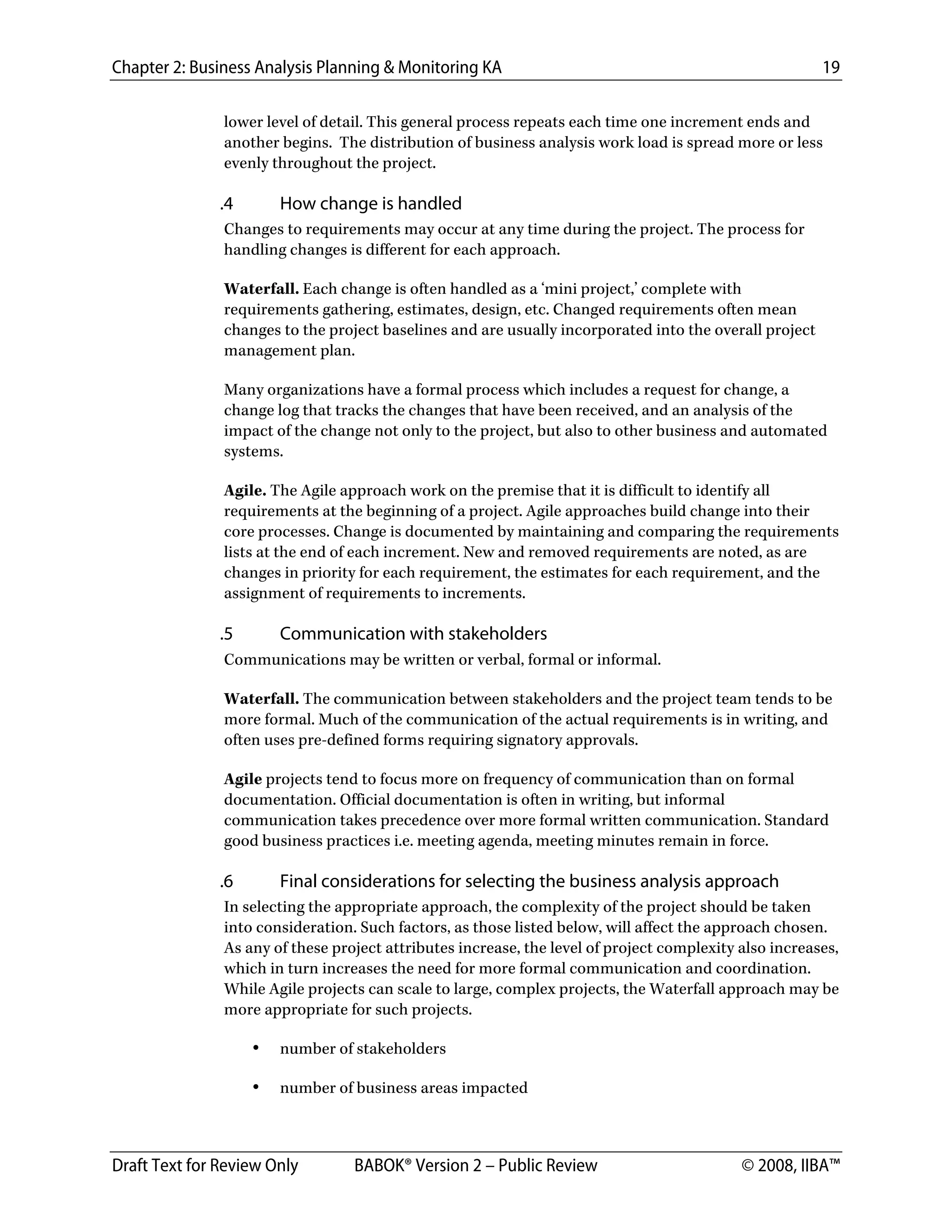 Chapter 2: Business Analysis Planning & Monitoring KA 19
Draft Text for Review Only BABOK® Version 2 – Public Review © 2008, IIBA™
lower level of detail. This general process repeats each time one increment ends and
another begins. The distribution of business analysis work load is spread more or less
evenly throughout the project.
.4 How change is handled
Changes to requirements may occur at any time during the project. The process for
handling changes is different for each approach.
Waterfall. Each change is often handled as a ‘mini project,’ complete with
requirements gathering, estimates, design, etc. Changed requirements often mean
changes to the project baselines and are usually incorporated into the overall project
management plan.
Many organizations have a formal process which includes a request for change, a
change log that tracks the changes that have been received, and an analysis of the
impact of the change not only to the project, but also to other business and automated
systems.
Agile. The Agile approach work on the premise that it is difficult to identify all
requirements at the beginning of a project. Agile approaches build change into their
core processes. Change is documented by maintaining and comparing the requirements
lists at the end of each increment. New and removed requirements are noted, as are
changes in priority for each requirement, the estimates for each requirement, and the
assignment of requirements to increments.
.5 Communication with stakeholders
Communications may be written or verbal, formal or informal.
Waterfall. The communication between stakeholders and the project team tends to be
more formal. Much of the communication of the actual requirements is in writing, and
often uses pre-defined forms requiring signatory approvals.
Agile projects tend to focus more on frequency of communication than on formal
documentation. Official documentation is often in writing, but informal
communication takes precedence over more formal written communication. Standard
good business practices i.e. meeting agenda, meeting minutes remain in force.
.6 Final considerations for selecting the business analysis approach
In selecting the appropriate approach, the complexity of the project should be taken
into consideration. Such factors, as those listed below, will affect the approach chosen.
As any of these project attributes increase, the level of project complexity also increases,
which in turn increases the need for more formal communication and coordination.
While Agile projects can scale to large, complex projects, the Waterfall approach may be
more appropriate for such projects.
• number of stakeholders
• number of business areas impacted
DRAFT
 