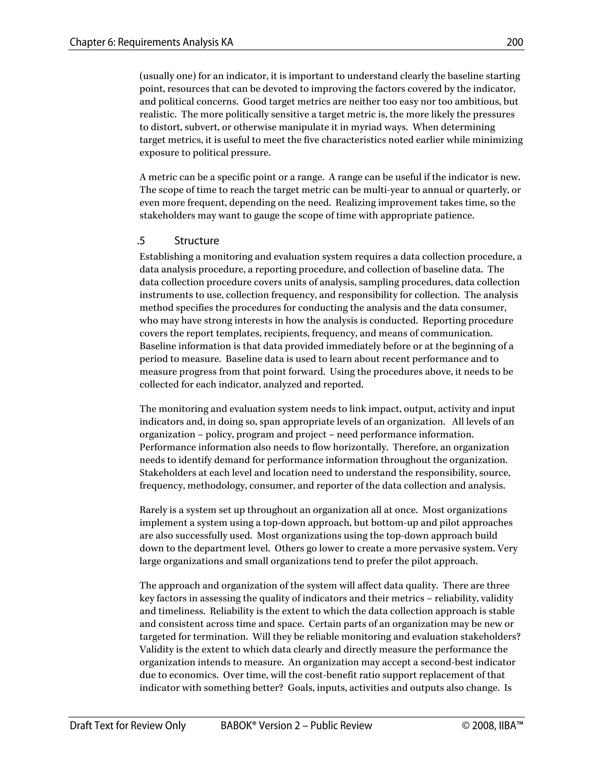 Chapter 6: Requirements Analysis KA 200
Draft Text for Review Only BABOK® Version 2 – Public Review © 2008, IIBA™
(usually one) for an indicator, it is important to understand clearly the baseline starting
point, resources that can be devoted to improving the factors covered by the indicator,
and political concerns. Good target metrics are neither too easy nor too ambitious, but
realistic. The more politically sensitive a target metric is, the more likely the pressures
to distort, subvert, or otherwise manipulate it in myriad ways. When determining
target metrics, it is useful to meet the five characteristics noted earlier while minimizing
exposure to political pressure.
A metric can be a specific point or a range. A range can be useful if the indicator is new.
The scope of time to reach the target metric can be multi-year to annual or quarterly, or
even more frequent, depending on the need. Realizing improvement takes time, so the
stakeholders may want to gauge the scope of time with appropriate patience.
.5 Structure
Establishing a monitoring and evaluation system requires a data collection procedure, a
data analysis procedure, a reporting procedure, and collection of baseline data. The
data collection procedure covers units of analysis, sampling procedures, data collection
instruments to use, collection frequency, and responsibility for collection. The analysis
method specifies the procedures for conducting the analysis and the data consumer,
who may have strong interests in how the analysis is conducted. Reporting procedure
covers the report templates, recipients, frequency, and means of communication.
Baseline information is that data provided immediately before or at the beginning of a
period to measure. Baseline data is used to learn about recent performance and to
measure progress from that point forward. Using the procedures above, it needs to be
collected for each indicator, analyzed and reported.
The monitoring and evaluation system needs to link impact, output, activity and input
indicators and, in doing so, span appropriate levels of an organization. All levels of an
organization – policy, program and project – need performance information.
Performance information also needs to flow horizontally. Therefore, an organization
needs to identify demand for performance information throughout the organization.
Stakeholders at each level and location need to understand the responsibility, source,
frequency, methodology, consumer, and reporter of the data collection and analysis.
Rarely is a system set up throughout an organization all at once. Most organizations
implement a system using a top-down approach, but bottom-up and pilot approaches
are also successfully used. Most organizations using the top-down approach build
down to the department level. Others go lower to create a more pervasive system. Very
large organizations and small organizations tend to prefer the pilot approach.
The approach and organization of the system will affect data quality. There are three
key factors in assessing the quality of indicators and their metrics – reliability, validity
and timeliness. Reliability is the extent to which the data collection approach is stable
and consistent across time and space. Certain parts of an organization may be new or
targeted for termination. Will they be reliable monitoring and evaluation stakeholders?
Validity is the extent to which data clearly and directly measure the performance the
organization intends to measure. An organization may accept a second-best indicator
due to economics. Over time, will the cost-benefit ratio support replacement of that
indicator with something better? Goals, inputs, activities and outputs also change. Is
DRAFT
 