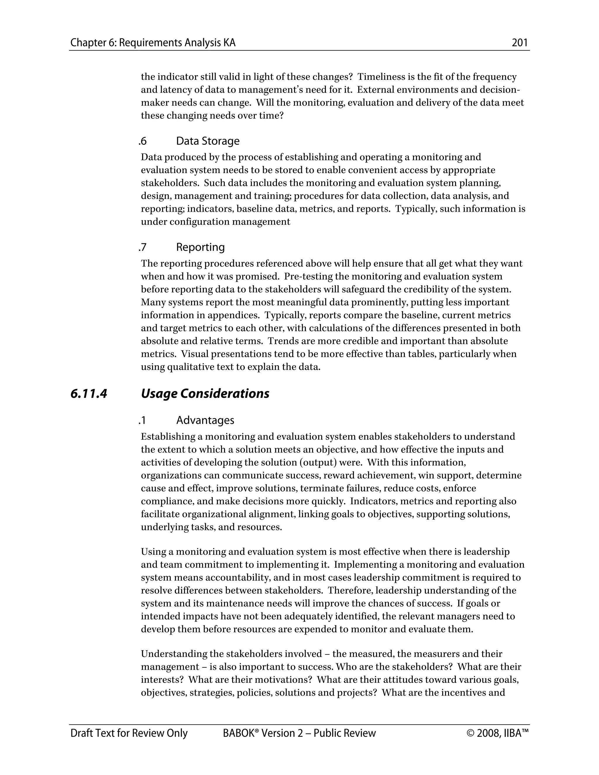 Chapter 6: Requirements Analysis KA 201
Draft Text for Review Only BABOK® Version 2 – Public Review © 2008, IIBA™
the indicator still valid in light of these changes? Timeliness is the fit of the frequency
and latency of data to management’s need for it. External environments and decision-
maker needs can change. Will the monitoring, evaluation and delivery of the data meet
these changing needs over time?
.6 Data Storage
Data produced by the process of establishing and operating a monitoring and
evaluation system needs to be stored to enable convenient access by appropriate
stakeholders. Such data includes the monitoring and evaluation system planning,
design, management and training; procedures for data collection, data analysis, and
reporting; indicators, baseline data, metrics, and reports. Typically, such information is
under configuration management
.7 Reporting
The reporting procedures referenced above will help ensure that all get what they want
when and how it was promised. Pre-testing the monitoring and evaluation system
before reporting data to the stakeholders will safeguard the credibility of the system.
Many systems report the most meaningful data prominently, putting less important
information in appendices. Typically, reports compare the baseline, current metrics
and target metrics to each other, with calculations of the differences presented in both
absolute and relative terms. Trends are more credible and important than absolute
metrics. Visual presentations tend to be more effective than tables, particularly when
using qualitative text to explain the data.
6.11.4 Usage Considerations
.1 Advantages
Establishing a monitoring and evaluation system enables stakeholders to understand
the extent to which a solution meets an objective, and how effective the inputs and
activities of developing the solution (output) were. With this information,
organizations can communicate success, reward achievement, win support, determine
cause and effect, improve solutions, terminate failures, reduce costs, enforce
compliance, and make decisions more quickly. Indicators, metrics and reporting also
facilitate organizational alignment, linking goals to objectives, supporting solutions,
underlying tasks, and resources.
Using a monitoring and evaluation system is most effective when there is leadership
and team commitment to implementing it. Implementing a monitoring and evaluation
system means accountability, and in most cases leadership commitment is required to
resolve differences between stakeholders. Therefore, leadership understanding of the
system and its maintenance needs will improve the chances of success. If goals or
intended impacts have not been adequately identified, the relevant managers need to
develop them before resources are expended to monitor and evaluate them.
Understanding the stakeholders involved – the measured, the measurers and their
management – is also important to success. Who are the stakeholders? What are their
interests? What are their motivations? What are their attitudes toward various goals,
objectives, strategies, policies, solutions and projects? What are the incentives and
DRAFT
 
