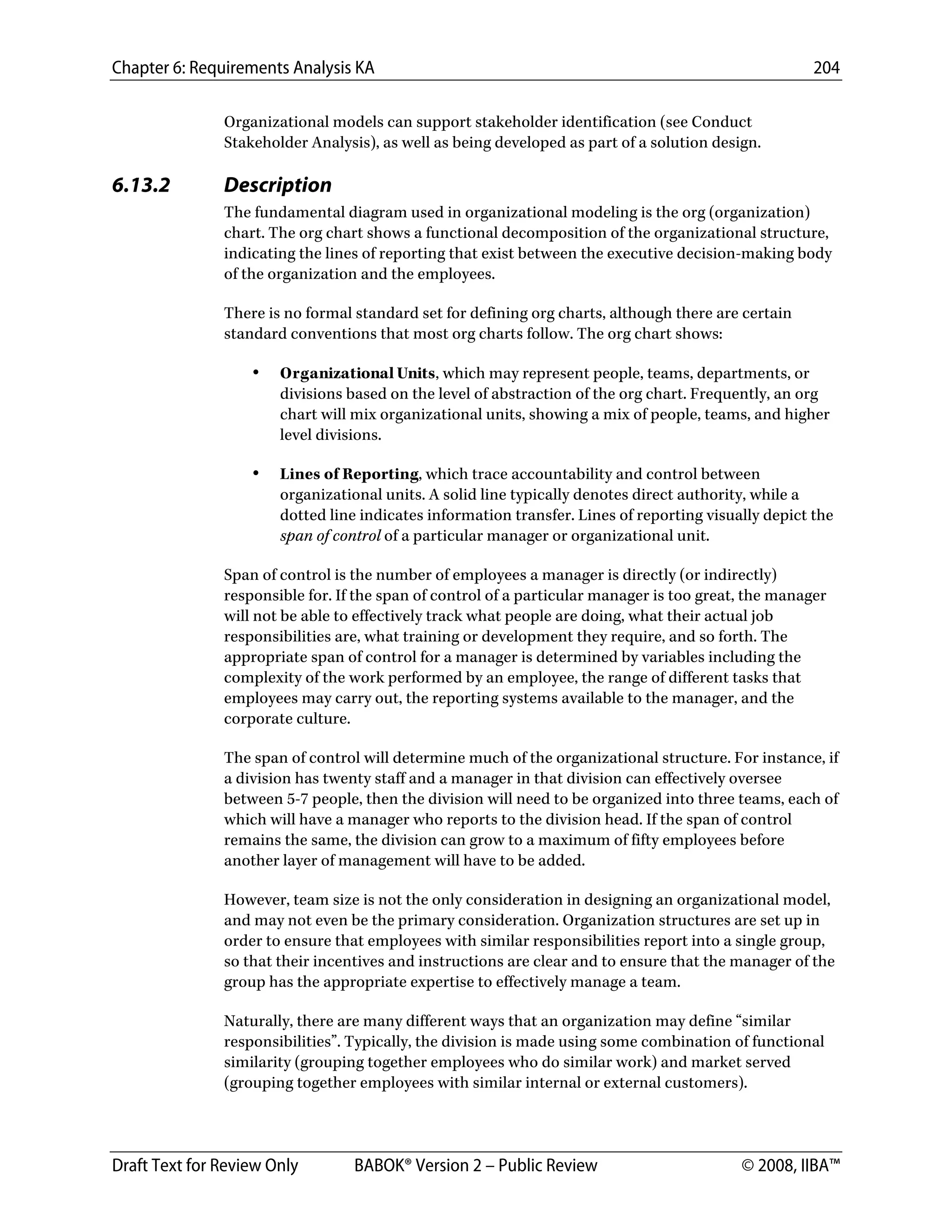 Chapter 6: Requirements Analysis KA 204
Draft Text for Review Only BABOK® Version 2 – Public Review © 2008, IIBA™
Organizational models can support stakeholder identification (see Conduct
Stakeholder Analysis), as well as being developed as part of a solution design.
6.13.2 Description
The fundamental diagram used in organizational modeling is the org (organization)
chart. The org chart shows a functional decomposition of the organizational structure,
indicating the lines of reporting that exist between the executive decision-making body
of the organization and the employees.
There is no formal standard set for defining org charts, although there are certain
standard conventions that most org charts follow. The org chart shows:
• Organizational Units, which may represent people, teams, departments, or
divisions based on the level of abstraction of the org chart. Frequently, an org
chart will mix organizational units, showing a mix of people, teams, and higher
level divisions.
• Lines of Reporting, which trace accountability and control between
organizational units. A solid line typically denotes direct authority, while a
dotted line indicates information transfer. Lines of reporting visually depict the
span of control of a particular manager or organizational unit.
Span of control is the number of employees a manager is directly (or indirectly)
responsible for. If the span of control of a particular manager is too great, the manager
will not be able to effectively track what people are doing, what their actual job
responsibilities are, what training or development they require, and so forth. The
appropriate span of control for a manager is determined by variables including the
complexity of the work performed by an employee, the range of different tasks that
employees may carry out, the reporting systems available to the manager, and the
corporate culture.
The span of control will determine much of the organizational structure. For instance, if
a division has twenty staff and a manager in that division can effectively oversee
between 5-7 people, then the division will need to be organized into three teams, each of
which will have a manager who reports to the division head. If the span of control
remains the same, the division can grow to a maximum of fifty employees before
another layer of management will have to be added.
However, team size is not the only consideration in designing an organizational model,
and may not even be the primary consideration. Organization structures are set up in
order to ensure that employees with similar responsibilities report into a single group,
so that their incentives and instructions are clear and to ensure that the manager of the
group has the appropriate expertise to effectively manage a team.
Naturally, there are many different ways that an organization may define “similar
responsibilities”. Typically, the division is made using some combination of functional
similarity (grouping together employees who do similar work) and market served
(grouping together employees with similar internal or external customers).
DRAFT
 