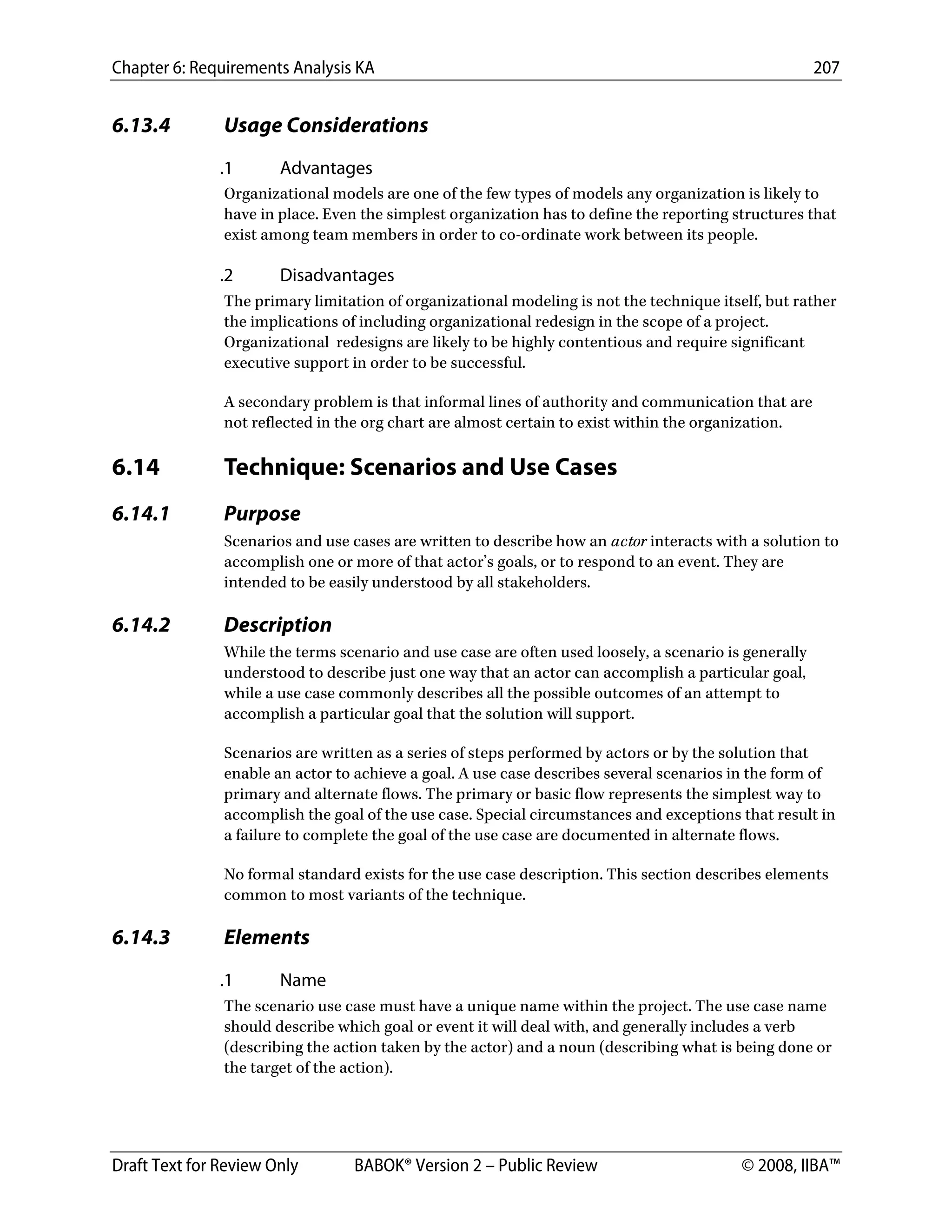 Chapter 6: Requirements Analysis KA 207
Draft Text for Review Only BABOK® Version 2 – Public Review © 2008, IIBA™
6.13.4 Usage Considerations
.1 Advantages
Organizational models are one of the few types of models any organization is likely to
have in place. Even the simplest organization has to define the reporting structures that
exist among team members in order to co-ordinate work between its people.
.2 Disadvantages
The primary limitation of organizational modeling is not the technique itself, but rather
the implications of including organizational redesign in the scope of a project.
Organizational redesigns are likely to be highly contentious and require significant
executive support in order to be successful.
A secondary problem is that informal lines of authority and communication that are
not reflected in the org chart are almost certain to exist within the organization.
6.14 Technique: Scenarios and Use Cases
6.14.1 Purpose
Scenarios and use cases are written to describe how an actor interacts with a solution to
accomplish one or more of that actor’s goals, or to respond to an event. They are
intended to be easily understood by all stakeholders.
6.14.2 Description
While the terms scenario and use case are often used loosely, a scenario is generally
understood to describe just one way that an actor can accomplish a particular goal,
while a use case commonly describes all the possible outcomes of an attempt to
accomplish a particular goal that the solution will support.
Scenarios are written as a series of steps performed by actors or by the solution that
enable an actor to achieve a goal. A use case describes several scenarios in the form of
primary and alternate flows. The primary or basic flow represents the simplest way to
accomplish the goal of the use case. Special circumstances and exceptions that result in
a failure to complete the goal of the use case are documented in alternate flows.
No formal standard exists for the use case description. This section describes elements
common to most variants of the technique.
6.14.3 Elements
.1 Name
The scenario use case must have a unique name within the project. The use case name
should describe which goal or event it will deal with, and generally includes a verb
(describing the action taken by the actor) and a noun (describing what is being done or
the target of the action).
DRAFT
 
