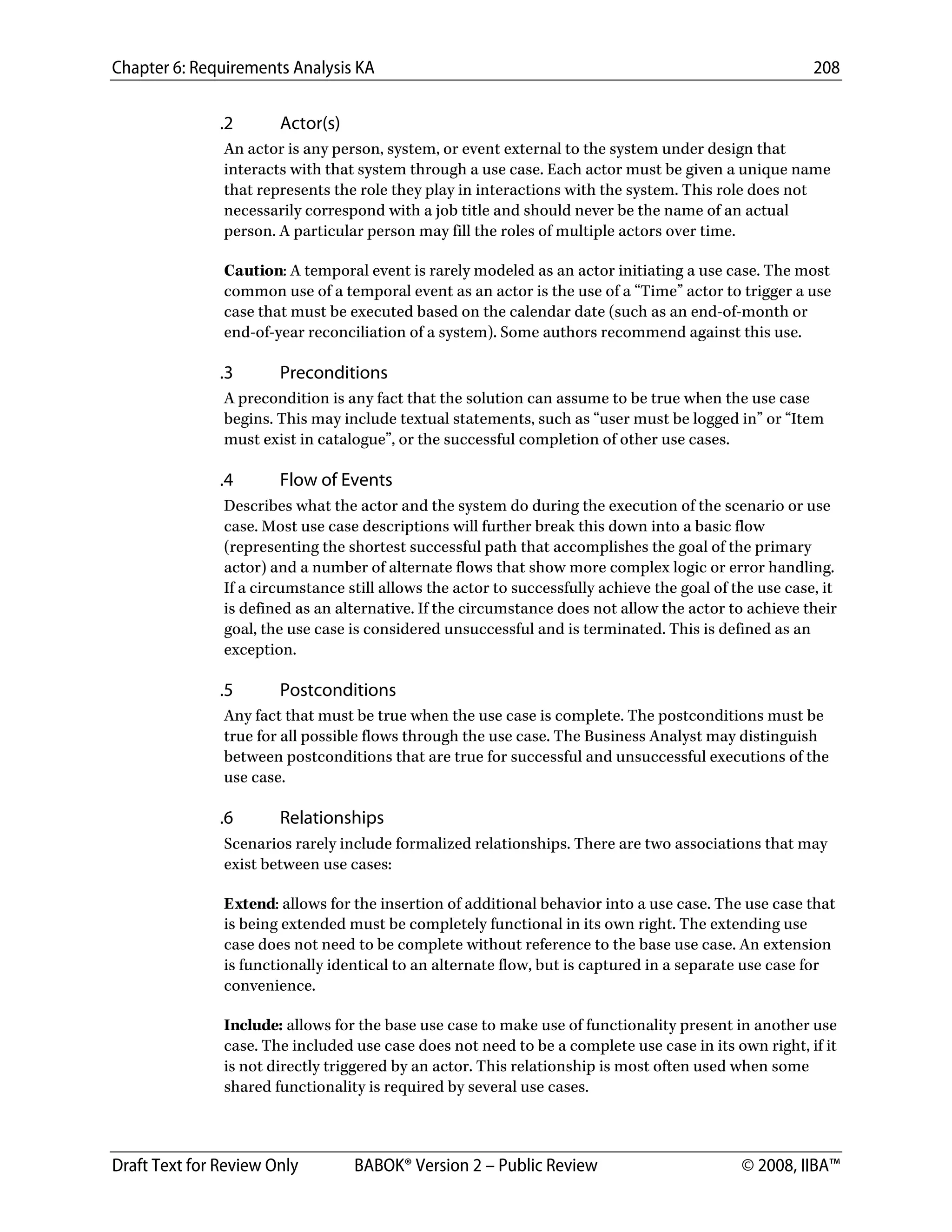 Chapter 6: Requirements Analysis KA 208
Draft Text for Review Only BABOK® Version 2 – Public Review © 2008, IIBA™
.2 Actor(s)
An actor is any person, system, or event external to the system under design that
interacts with that system through a use case. Each actor must be given a unique name
that represents the role they play in interactions with the system. This role does not
necessarily correspond with a job title and should never be the name of an actual
person. A particular person may fill the roles of multiple actors over time.
Caution: A temporal event is rarely modeled as an actor initiating a use case. The most
common use of a temporal event as an actor is the use of a “Time” actor to trigger a use
case that must be executed based on the calendar date (such as an end-of-month or
end-of-year reconciliation of a system). Some authors recommend against this use.
.3 Preconditions
A precondition is any fact that the solution can assume to be true when the use case
begins. This may include textual statements, such as “user must be logged in” or “Item
must exist in catalogue”, or the successful completion of other use cases.
.4 Flow of Events
Describes what the actor and the system do during the execution of the scenario or use
case. Most use case descriptions will further break this down into a basic flow
(representing the shortest successful path that accomplishes the goal of the primary
actor) and a number of alternate flows that show more complex logic or error handling.
If a circumstance still allows the actor to successfully achieve the goal of the use case, it
is defined as an alternative. If the circumstance does not allow the actor to achieve their
goal, the use case is considered unsuccessful and is terminated. This is defined as an
exception.
.5 Postconditions
Any fact that must be true when the use case is complete. The postconditions must be
true for all possible flows through the use case. The Business Analyst may distinguish
between postconditions that are true for successful and unsuccessful executions of the
use case.
.6 Relationships
Scenarios rarely include formalized relationships. There are two associations that may
exist between use cases:
Extend: allows for the insertion of additional behavior into a use case. The use case that
is being extended must be completely functional in its own right. The extending use
case does not need to be complete without reference to the base use case. An extension
is functionally identical to an alternate flow, but is captured in a separate use case for
convenience.
Include: allows for the base use case to make use of functionality present in another use
case. The included use case does not need to be a complete use case in its own right, if it
is not directly triggered by an actor. This relationship is most often used when some
shared functionality is required by several use cases.
DRAFT
 