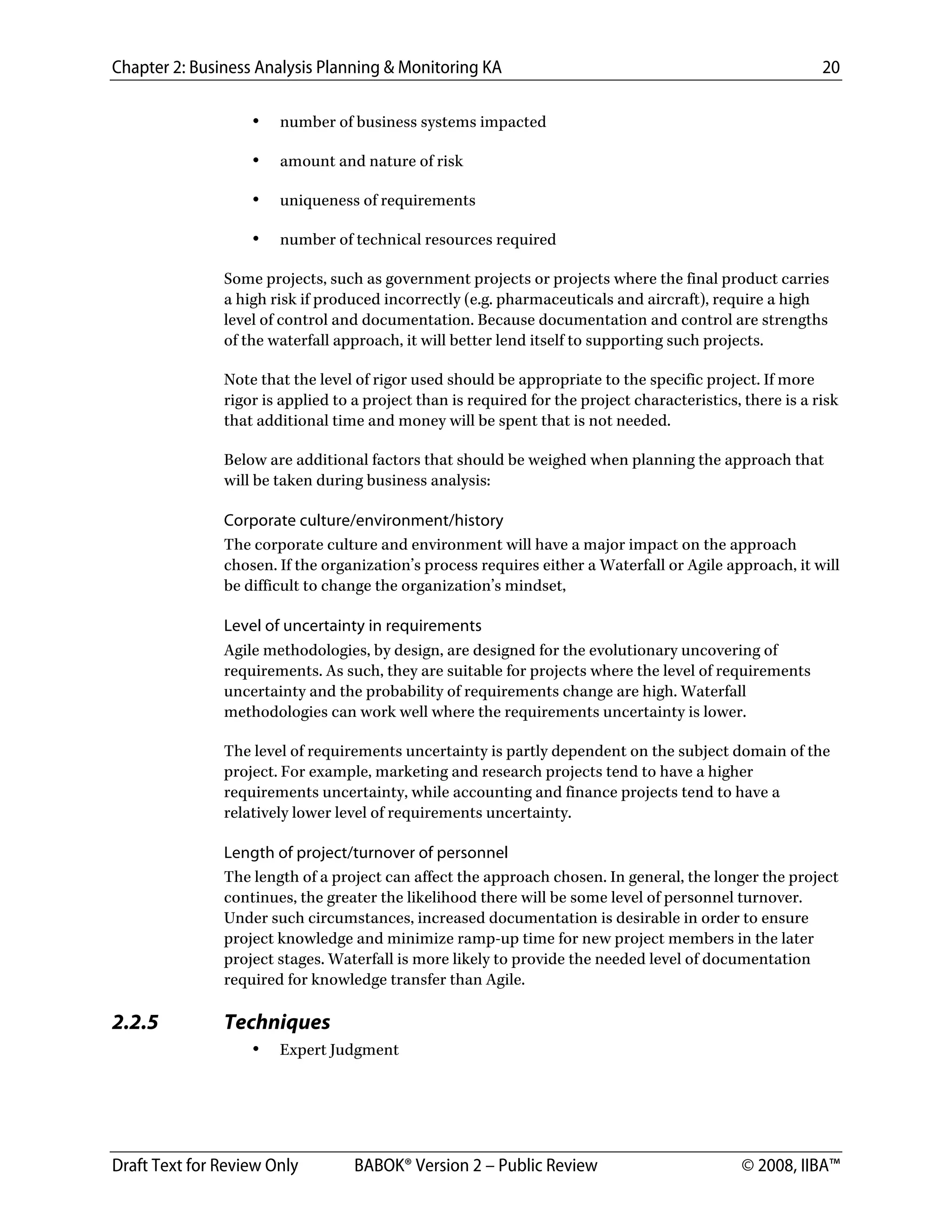 Chapter 2: Business Analysis Planning & Monitoring KA 20
Draft Text for Review Only BABOK® Version 2 – Public Review © 2008, IIBA™
• number of business systems impacted
• amount and nature of risk
• uniqueness of requirements
• number of technical resources required
Some projects, such as government projects or projects where the final product carries
a high risk if produced incorrectly (e.g. pharmaceuticals and aircraft), require a high
level of control and documentation. Because documentation and control are strengths
of the waterfall approach, it will better lend itself to supporting such projects.
Note that the level of rigor used should be appropriate to the specific project. If more
rigor is applied to a project than is required for the project characteristics, there is a risk
that additional time and money will be spent that is not needed.
Below are additional factors that should be weighed when planning the approach that
will be taken during business analysis:
Corporate culture/environment/history
The corporate culture and environment will have a major impact on the approach
chosen. If the organization’s process requires either a Waterfall or Agile approach, it will
be difficult to change the organization’s mindset,
Level of uncertainty in requirements
Agile methodologies, by design, are designed for the evolutionary uncovering of
requirements. As such, they are suitable for projects where the level of requirements
uncertainty and the probability of requirements change are high. Waterfall
methodologies can work well where the requirements uncertainty is lower.
The level of requirements uncertainty is partly dependent on the subject domain of the
project. For example, marketing and research projects tend to have a higher
requirements uncertainty, while accounting and finance projects tend to have a
relatively lower level of requirements uncertainty.
Length of project/turnover of personnel
The length of a project can affect the approach chosen. In general, the longer the project
continues, the greater the likelihood there will be some level of personnel turnover.
Under such circumstances, increased documentation is desirable in order to ensure
project knowledge and minimize ramp-up time for new project members in the later
project stages. Waterfall is more likely to provide the needed level of documentation
required for knowledge transfer than Agile.
2.2.5 Techniques
• Expert Judgment
DRAFT
 