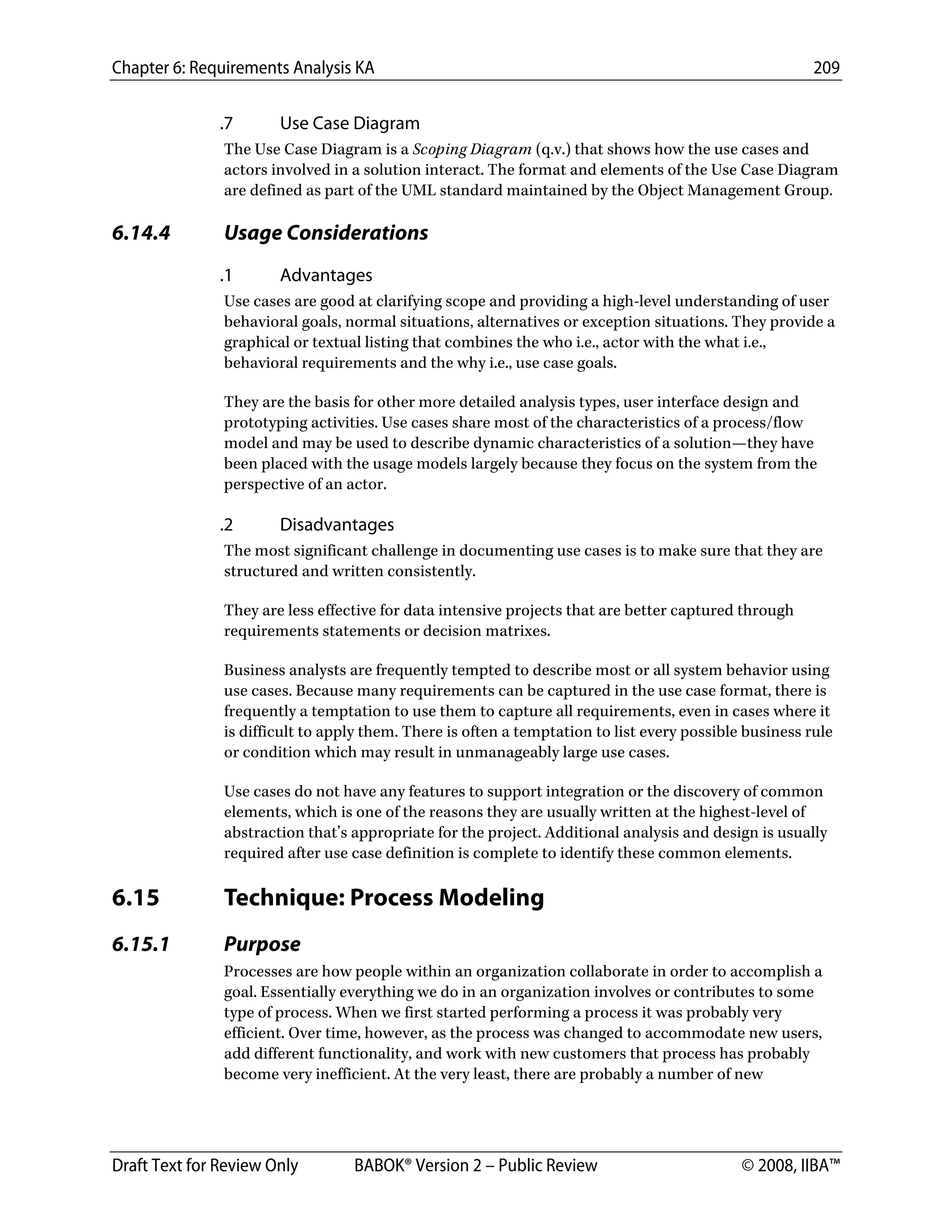 Chapter 6: Requirements Analysis KA 209
Draft Text for Review Only BABOK® Version 2 – Public Review © 2008, IIBA™
.7 Use Case Diagram
The Use Case Diagram is a Scoping Diagram (q.v.) that shows how the use cases and
actors involved in a solution interact. The format and elements of the Use Case Diagram
are defined as part of the UML standard maintained by the Object Management Group.
6.14.4 Usage Considerations
.1 Advantages
Use cases are good at clarifying scope and providing a high-level understanding of user
behavioral goals, normal situations, alternatives or exception situations. They provide a
graphical or textual listing that combines the who i.e., actor with the what i.e.,
behavioral requirements and the why i.e., use case goals.
They are the basis for other more detailed analysis types, user interface design and
prototyping activities. Use cases share most of the characteristics of a process/flow
model and may be used to describe dynamic characteristics of a solution—they have
been placed with the usage models largely because they focus on the system from the
perspective of an actor.
.2 Disadvantages
The most significant challenge in documenting use cases is to make sure that they are
structured and written consistently.
They are less effective for data intensive projects that are better captured through
requirements statements or decision matrixes.
Business analysts are frequently tempted to describe most or all system behavior using
use cases. Because many requirements can be captured in the use case format, there is
frequently a temptation to use them to capture all requirements, even in cases where it
is difficult to apply them. There is often a temptation to list every possible business rule
or condition which may result in unmanageably large use cases.
Use cases do not have any features to support integration or the discovery of common
elements, which is one of the reasons they are usually written at the highest-level of
abstraction that’s appropriate for the project. Additional analysis and design is usually
required after use case definition is complete to identify these common elements.
6.15 Technique: Process Modeling
6.15.1 Purpose
Processes are how people within an organization collaborate in order to accomplish a
goal. Essentially everything we do in an organization involves or contributes to some
type of process. When we first started performing a process it was probably very
efficient. Over time, however, as the process was changed to accommodate new users,
add different functionality, and work with new customers that process has probably
become very inefficient. At the very least, there are probably a number of new
DRAFT
 