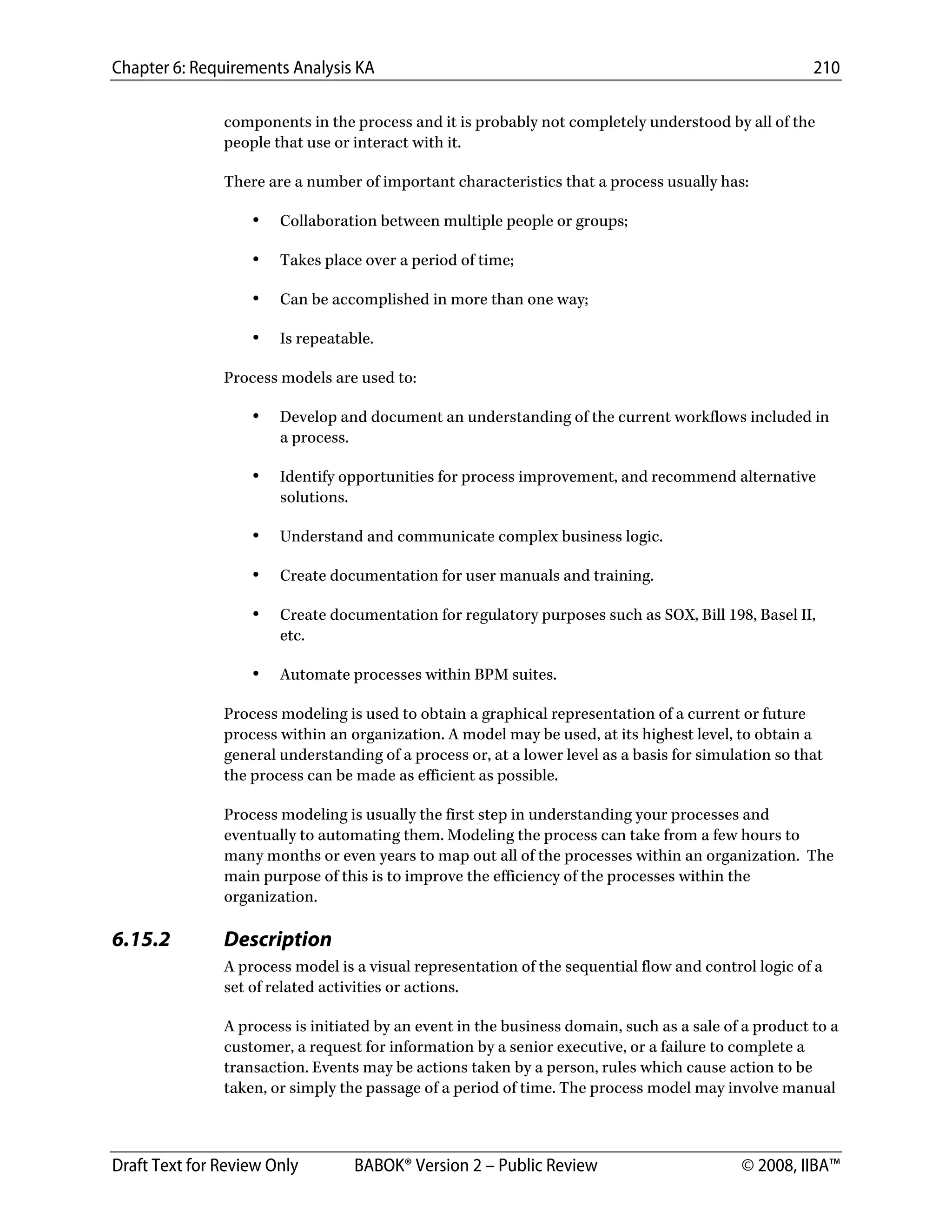 Chapter 6: Requirements Analysis KA 210
Draft Text for Review Only BABOK® Version 2 – Public Review © 2008, IIBA™
components in the process and it is probably not completely understood by all of the
people that use or interact with it.
There are a number of important characteristics that a process usually has:
• Collaboration between multiple people or groups;
• Takes place over a period of time;
• Can be accomplished in more than one way;
• Is repeatable.
Process models are used to:
• Develop and document an understanding of the current workflows included in
a process.
• Identify opportunities for process improvement, and recommend alternative
solutions.
• Understand and communicate complex business logic.
• Create documentation for user manuals and training.
• Create documentation for regulatory purposes such as SOX, Bill 198, Basel II,
etc.
• Automate processes within BPM suites.
Process modeling is used to obtain a graphical representation of a current or future
process within an organization. A model may be used, at its highest level, to obtain a
general understanding of a process or, at a lower level as a basis for simulation so that
the process can be made as efficient as possible.
Process modeling is usually the first step in understanding your processes and
eventually to automating them. Modeling the process can take from a few hours to
many months or even years to map out all of the processes within an organization. The
main purpose of this is to improve the efficiency of the processes within the
organization.
6.15.2 Description
A process model is a visual representation of the sequential flow and control logic of a
set of related activities or actions.
A process is initiated by an event in the business domain, such as a sale of a product to a
customer, a request for information by a senior executive, or a failure to complete a
transaction. Events may be actions taken by a person, rules which cause action to be
taken, or simply the passage of a period of time. The process model may involve manual
DRAFT
 