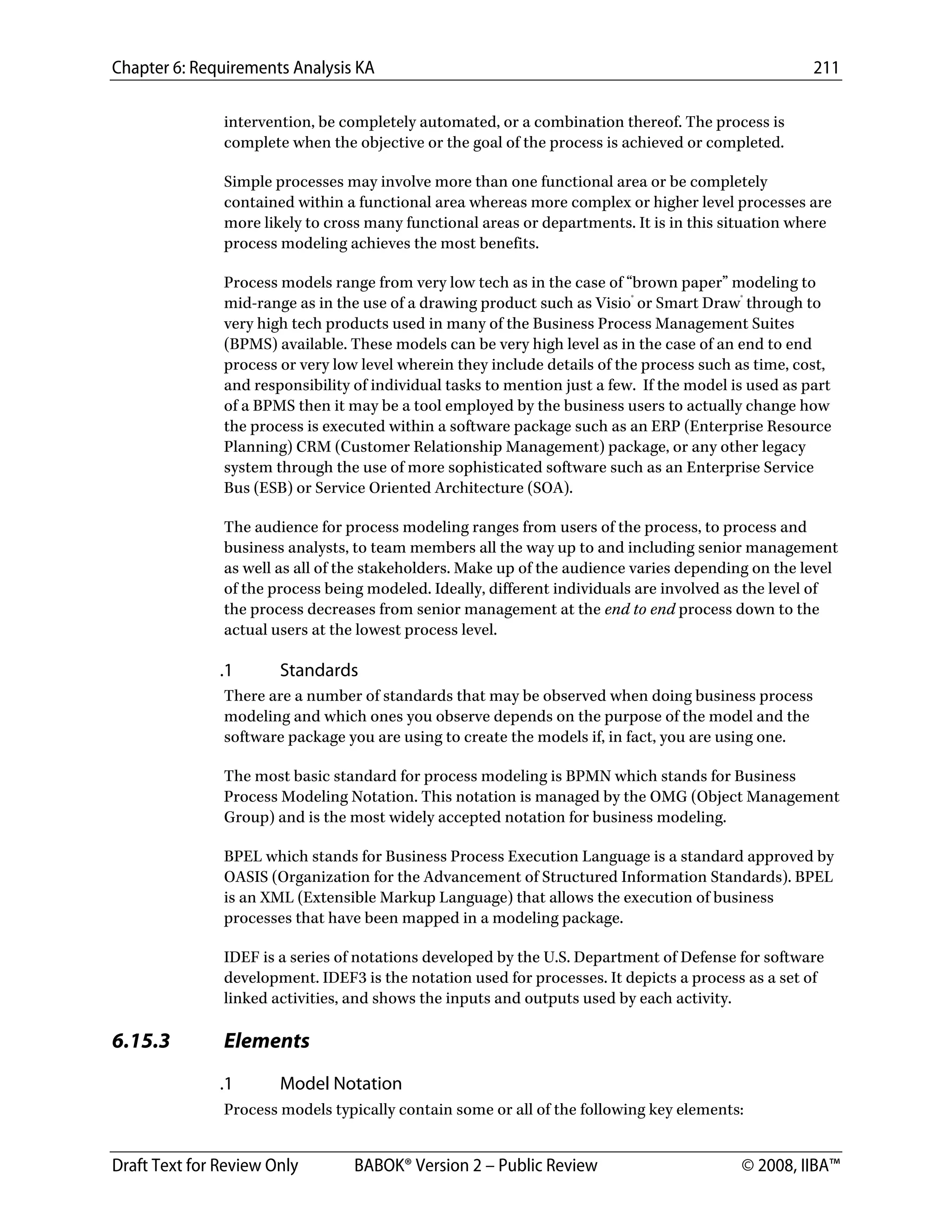 Chapter 6: Requirements Analysis KA 211
Draft Text for Review Only BABOK® Version 2 – Public Review © 2008, IIBA™
intervention, be completely automated, or a combination thereof. The process is
complete when the objective or the goal of the process is achieved or completed.
Simple processes may involve more than one functional area or be completely
contained within a functional area whereas more complex or higher level processes are
more likely to cross many functional areas or departments. It is in this situation where
process modeling achieves the most benefits.
Process models range from very low tech as in the case of “brown paper” modeling to
mid-range as in the use of a drawing product such as Visio®
or Smart Draw®
through to
very high tech products used in many of the Business Process Management Suites
(BPMS) available. These models can be very high level as in the case of an end to end
process or very low level wherein they include details of the process such as time, cost,
and responsibility of individual tasks to mention just a few. If the model is used as part
of a BPMS then it may be a tool employed by the business users to actually change how
the process is executed within a software package such as an ERP (Enterprise Resource
Planning) CRM (Customer Relationship Management) package, or any other legacy
system through the use of more sophisticated software such as an Enterprise Service
Bus (ESB) or Service Oriented Architecture (SOA).
The audience for process modeling ranges from users of the process, to process and
business analysts, to team members all the way up to and including senior management
as well as all of the stakeholders. Make up of the audience varies depending on the level
of the process being modeled. Ideally, different individuals are involved as the level of
the process decreases from senior management at the end to end process down to the
actual users at the lowest process level.
.1 Standards
There are a number of standards that may be observed when doing business process
modeling and which ones you observe depends on the purpose of the model and the
software package you are using to create the models if, in fact, you are using one.
The most basic standard for process modeling is BPMN which stands for Business
Process Modeling Notation. This notation is managed by the OMG (Object Management
Group) and is the most widely accepted notation for business modeling.
BPEL which stands for Business Process Execution Language is a standard approved by
OASIS (Organization for the Advancement of Structured Information Standards). BPEL
is an XML (Extensible Markup Language) that allows the execution of business
processes that have been mapped in a modeling package.
IDEF is a series of notations developed by the U.S. Department of Defense for software
development. IDEF3 is the notation used for processes. It depicts a process as a set of
linked activities, and shows the inputs and outputs used by each activity.
6.15.3 Elements
.1 Model Notation
Process models typically contain some or all of the following key elements:
DRAFT
 