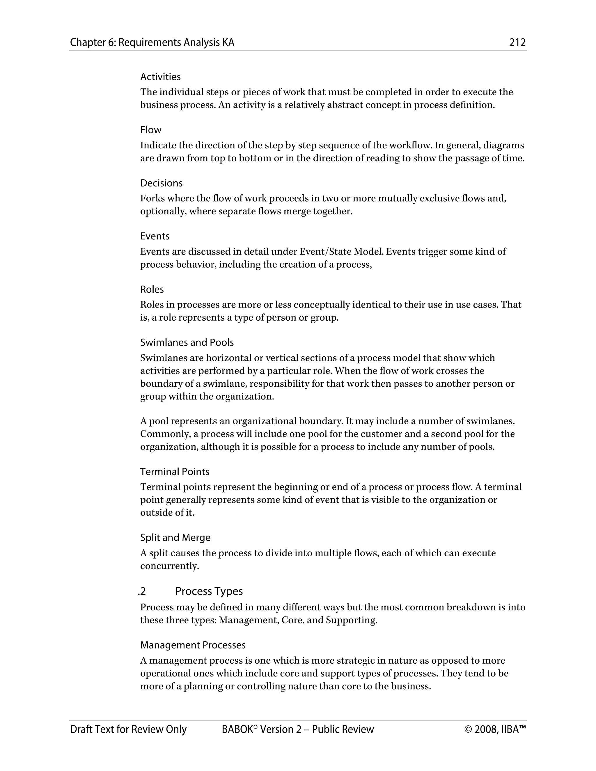 Chapter 6: Requirements Analysis KA 212
Draft Text for Review Only BABOK® Version 2 – Public Review © 2008, IIBA™
Activities
The individual steps or pieces of work that must be completed in order to execute the
business process. An activity is a relatively abstract concept in process definition.
Flow
Indicate the direction of the step by step sequence of the workflow. In general, diagrams
are drawn from top to bottom or in the direction of reading to show the passage of time.
Decisions
Forks where the flow of work proceeds in two or more mutually exclusive flows and,
optionally, where separate flows merge together.
Events
Events are discussed in detail under Event/State Model. Events trigger some kind of
process behavior, including the creation of a process,
Roles
Roles in processes are more or less conceptually identical to their use in use cases. That
is, a role represents a type of person or group.
Swimlanes and Pools
Swimlanes are horizontal or vertical sections of a process model that show which
activities are performed by a particular role. When the flow of work crosses the
boundary of a swimlane, responsibility for that work then passes to another person or
group within the organization.
A pool represents an organizational boundary. It may include a number of swimlanes.
Commonly, a process will include one pool for the customer and a second pool for the
organization, although it is possible for a process to include any number of pools.
Terminal Points
Terminal points represent the beginning or end of a process or process flow. A terminal
point generally represents some kind of event that is visible to the organization or
outside of it.
Split and Merge
A split causes the process to divide into multiple flows, each of which can execute
concurrently.
.2 Process Types
Process may be defined in many different ways but the most common breakdown is into
these three types: Management, Core, and Supporting.
Management Processes
A management process is one which is more strategic in nature as opposed to more
operational ones which include core and support types of processes. They tend to be
more of a planning or controlling nature than core to the business.
DRAFT
 