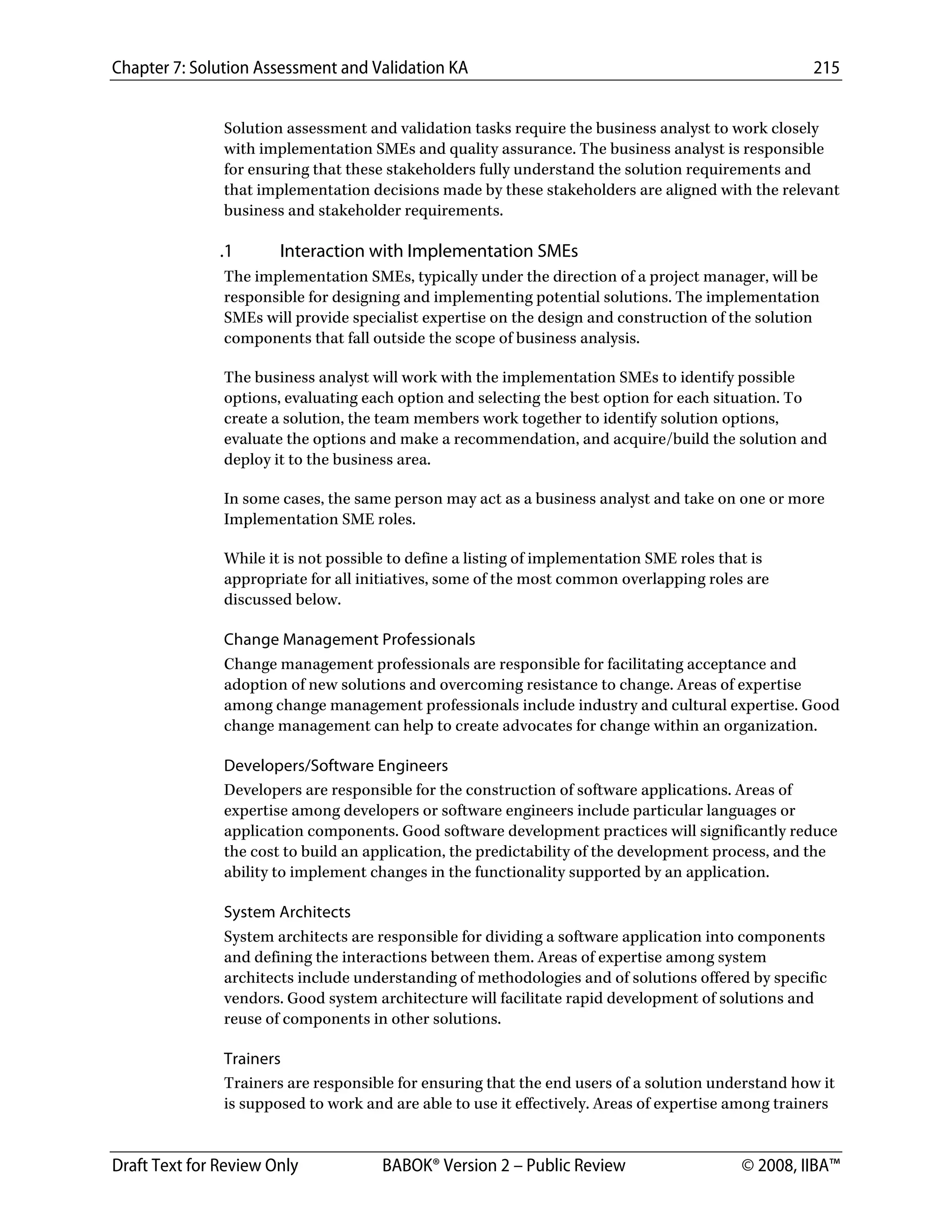 Chapter 7: Solution Assessment and Validation KA 215
 
Draft Text for Review Only BABOK® Version 2 – Public Review © 2008, IIBA™
Solution assessment and validation tasks require the business analyst to work closely
with implementation SMEs and quality assurance. The business analyst is responsible
for ensuring that these stakeholders fully understand the solution requirements and
that implementation decisions made by these stakeholders are aligned with the relevant
business and stakeholder requirements.
.1 Interaction with Implementation SMEs
The implementation SMEs, typically under the direction of a project manager, will be
responsible for designing and implementing potential solutions. The implementation
SMEs will provide specialist expertise on the design and construction of the solution
components that fall outside the scope of business analysis.
The business analyst will work with the implementation SMEs to identify possible
options, evaluating each option and selecting the best option for each situation. To
create a solution, the team members work together to identify solution options,
evaluate the options and make a recommendation, and acquire/build the solution and
deploy it to the business area.
In some cases, the same person may act as a business analyst and take on one or more
Implementation SME roles.
While it is not possible to define a listing of implementation SME roles that is
appropriate for all initiatives, some of the most common overlapping roles are
discussed below.
Change Management Professionals
Change management professionals are responsible for facilitating acceptance and
adoption of new solutions and overcoming resistance to change. Areas of expertise
among change management professionals include industry and cultural expertise. Good
change management can help to create advocates for change within an organization.
Developers/Software Engineers
Developers are responsible for the construction of software applications. Areas of
expertise among developers or software engineers include particular languages or
application components. Good software development practices will significantly reduce
the cost to build an application, the predictability of the development process, and the
ability to implement changes in the functionality supported by an application.
System Architects
System architects are responsible for dividing a software application into components
and defining the interactions between them. Areas of expertise among system
architects include understanding of methodologies and of solutions offered by specific
vendors. Good system architecture will facilitate rapid development of solutions and
reuse of components in other solutions.
Trainers
Trainers are responsible for ensuring that the end users of a solution understand how it
is supposed to work and are able to use it effectively. Areas of expertise among trainers
DRAFT
 
