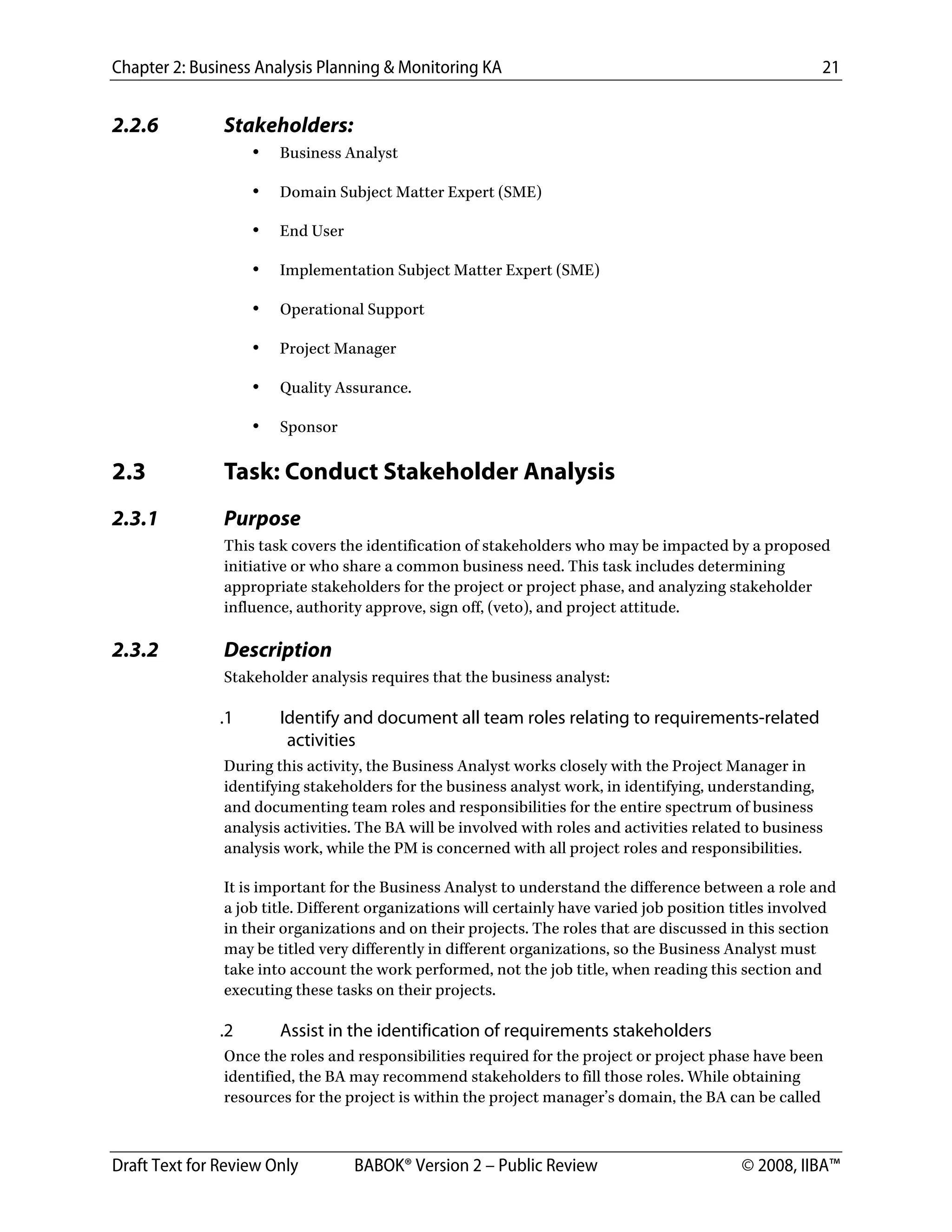 Chapter 2: Business Analysis Planning & Monitoring KA 21
Draft Text for Review Only BABOK® Version 2 – Public Review © 2008, IIBA™
2.2.6 Stakeholders:
• Business Analyst
• Domain Subject Matter Expert (SME)
• End User
• Implementation Subject Matter Expert (SME)
• Operational Support
• Project Manager
• Quality Assurance.
• Sponsor
2.3 Task: Conduct Stakeholder Analysis
2.3.1 Purpose
This task covers the identification of stakeholders who may be impacted by a proposed
initiative or who share a common business need. This task includes determining
appropriate stakeholders for the project or project phase, and analyzing stakeholder
influence, authority approve, sign off, (veto), and project attitude.
2.3.2 Description
Stakeholder analysis requires that the business analyst:
.1 Identify and document all team roles relating to requirements-related
activities
During this activity, the Business Analyst works closely with the Project Manager in
identifying stakeholders for the business analyst work, in identifying, understanding,
and documenting team roles and responsibilities for the entire spectrum of business
analysis activities. The BA will be involved with roles and activities related to business
analysis work, while the PM is concerned with all project roles and responsibilities.
It is important for the Business Analyst to understand the difference between a role and
a job title. Different organizations will certainly have varied job position titles involved
in their organizations and on their projects. The roles that are discussed in this section
may be titled very differently in different organizations, so the Business Analyst must
take into account the work performed, not the job title, when reading this section and
executing these tasks on their projects.
.2 Assist in the identification of requirements stakeholders
Once the roles and responsibilities required for the project or project phase have been
identified, the BA may recommend stakeholders to fill those roles. While obtaining
resources for the project is within the project manager’s domain, the BA can be called
DRAFT
 