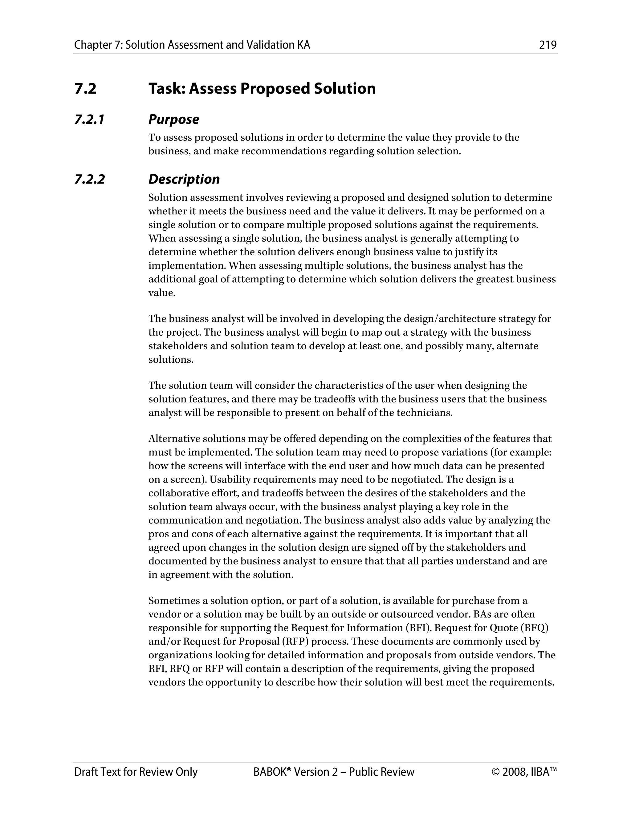 Chapter 7: Solution Assessment and Validation KA 219
 
Draft Text for Review Only BABOK® Version 2 – Public Review © 2008, IIBA™
7.2 Task: Assess Proposed Solution
7.2.1 Purpose
To assess proposed solutions in order to determine the value they provide to the
business, and make recommendations regarding solution selection.
7.2.2 Description
Solution assessment involves reviewing a proposed and designed solution to determine
whether it meets the business need and the value it delivers. It may be performed on a
single solution or to compare multiple proposed solutions against the requirements.
When assessing a single solution, the business analyst is generally attempting to
determine whether the solution delivers enough business value to justify its
implementation. When assessing multiple solutions, the business analyst has the
additional goal of attempting to determine which solution delivers the greatest business
value.
The business analyst will be involved in developing the design/architecture strategy for
the project. The business analyst will begin to map out a strategy with the business
stakeholders and solution team to develop at least one, and possibly many, alternate
solutions.
The solution team will consider the characteristics of the user when designing the
solution features, and there may be tradeoffs with the business users that the business
analyst will be responsible to present on behalf of the technicians.
Alternative solutions may be offered depending on the complexities of the features that
must be implemented. The solution team may need to propose variations (for example:
how the screens will interface with the end user and how much data can be presented
on a screen). Usability requirements may need to be negotiated. The design is a
collaborative effort, and tradeoffs between the desires of the stakeholders and the
solution team always occur, with the business analyst playing a key role in the
communication and negotiation. The business analyst also adds value by analyzing the
pros and cons of each alternative against the requirements. It is important that all
agreed upon changes in the solution design are signed off by the stakeholders and
documented by the business analyst to ensure that that all parties understand and are
in agreement with the solution.
Sometimes a solution option, or part of a solution, is available for purchase from a
vendor or a solution may be built by an outside or outsourced vendor. BAs are often
responsible for supporting the Request for Information (RFI), Request for Quote (RFQ)
and/or Request for Proposal (RFP) process. These documents are commonly used by
organizations looking for detailed information and proposals from outside vendors. The
RFI, RFQ or RFP will contain a description of the requirements, giving the proposed
vendors the opportunity to describe how their solution will best meet the requirements.
DRAFT
 