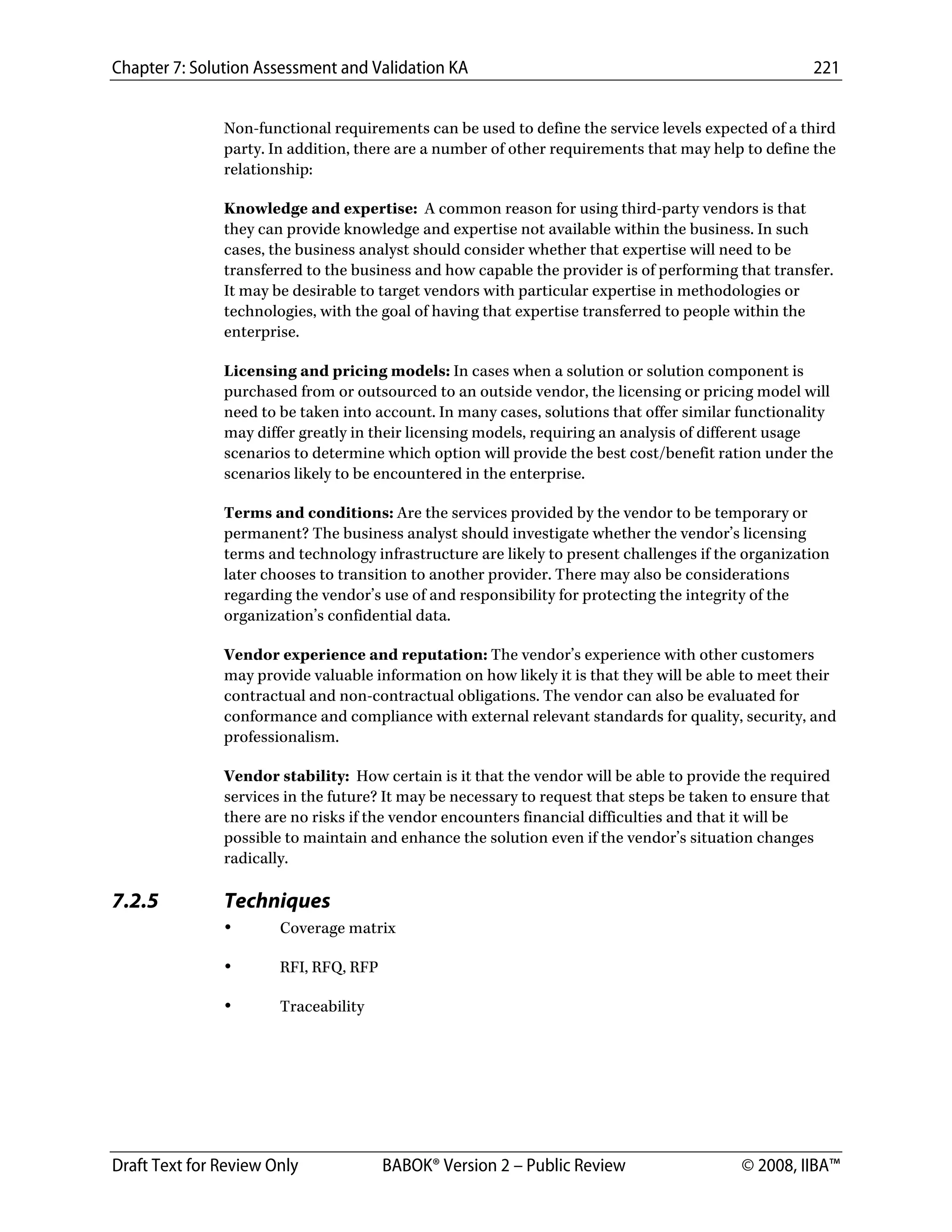 Chapter 7: Solution Assessment and Validation KA 221
 
Draft Text for Review Only BABOK® Version 2 – Public Review © 2008, IIBA™
Non-functional requirements can be used to define the service levels expected of a third
party. In addition, there are a number of other requirements that may help to define the
relationship:
Knowledge and expertise: A common reason for using third-party vendors is that
they can provide knowledge and expertise not available within the business. In such
cases, the business analyst should consider whether that expertise will need to be
transferred to the business and how capable the provider is of performing that transfer.
It may be desirable to target vendors with particular expertise in methodologies or
technologies, with the goal of having that expertise transferred to people within the
enterprise.
Licensing and pricing models: In cases when a solution or solution component is
purchased from or outsourced to an outside vendor, the licensing or pricing model will
need to be taken into account. In many cases, solutions that offer similar functionality
may differ greatly in their licensing models, requiring an analysis of different usage
scenarios to determine which option will provide the best cost/benefit ration under the
scenarios likely to be encountered in the enterprise.
Terms and conditions: Are the services provided by the vendor to be temporary or
permanent? The business analyst should investigate whether the vendor’s licensing
terms and technology infrastructure are likely to present challenges if the organization
later chooses to transition to another provider. There may also be considerations
regarding the vendor’s use of and responsibility for protecting the integrity of the
organization’s confidential data.
Vendor experience and reputation: The vendor’s experience with other customers
may provide valuable information on how likely it is that they will be able to meet their
contractual and non-contractual obligations. The vendor can also be evaluated for
conformance and compliance with external relevant standards for quality, security, and
professionalism.
Vendor stability: How certain is it that the vendor will be able to provide the required
services in the future? It may be necessary to request that steps be taken to ensure that
there are no risks if the vendor encounters financial difficulties and that it will be
possible to maintain and enhance the solution even if the vendor’s situation changes
radically.
7.2.5 Techniques
• Coverage matrix
• RFI, RFQ, RFP
• Traceability
DRAFT
 