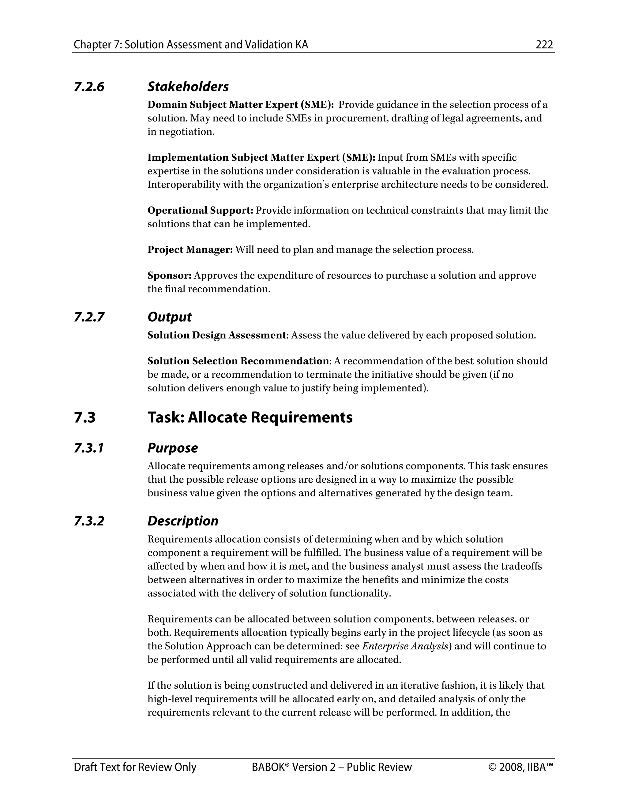 Chapter 7: Solution Assessment and Validation KA 222
 
Draft Text for Review Only BABOK® Version 2 – Public Review © 2008, IIBA™
7.2.6 Stakeholders
Domain Subject Matter Expert (SME): Provide guidance in the selection process of a
solution. May need to include SMEs in procurement, drafting of legal agreements, and
in negotiation.
Implementation Subject Matter Expert (SME): Input from SMEs with specific
expertise in the solutions under consideration is valuable in the evaluation process.
Interoperability with the organization’s enterprise architecture needs to be considered.
Operational Support: Provide information on technical constraints that may limit the
solutions that can be implemented.
Project Manager: Will need to plan and manage the selection process.
Sponsor: Approves the expenditure of resources to purchase a solution and approve
the final recommendation.
7.2.7 Output
Solution Design Assessment: Assess the value delivered by each proposed solution.
Solution Selection Recommendation: A recommendation of the best solution should
be made, or a recommendation to terminate the initiative should be given (if no
solution delivers enough value to justify being implemented).
7.3 Task: Allocate Requirements
7.3.1 Purpose
Allocate requirements among releases and/or solutions components. This task ensures
that the possible release options are designed in a way to maximize the possible
business value given the options and alternatives generated by the design team.
7.3.2 Description
Requirements allocation consists of determining when and by which solution
component a requirement will be fulfilled. The business value of a requirement will be
affected by when and how it is met, and the business analyst must assess the tradeoffs
between alternatives in order to maximize the benefits and minimize the costs
associated with the delivery of solution functionality.
Requirements can be allocated between solution components, between releases, or
both. Requirements allocation typically begins early in the project lifecycle (as soon as
the Solution Approach can be determined; see Enterprise Analysis) and will continue to
be performed until all valid requirements are allocated.
If the solution is being constructed and delivered in an iterative fashion, it is likely that
high-level requirements will be allocated early on, and detailed analysis of only the
requirements relevant to the current release will be performed. In addition, the
DRAFT
 