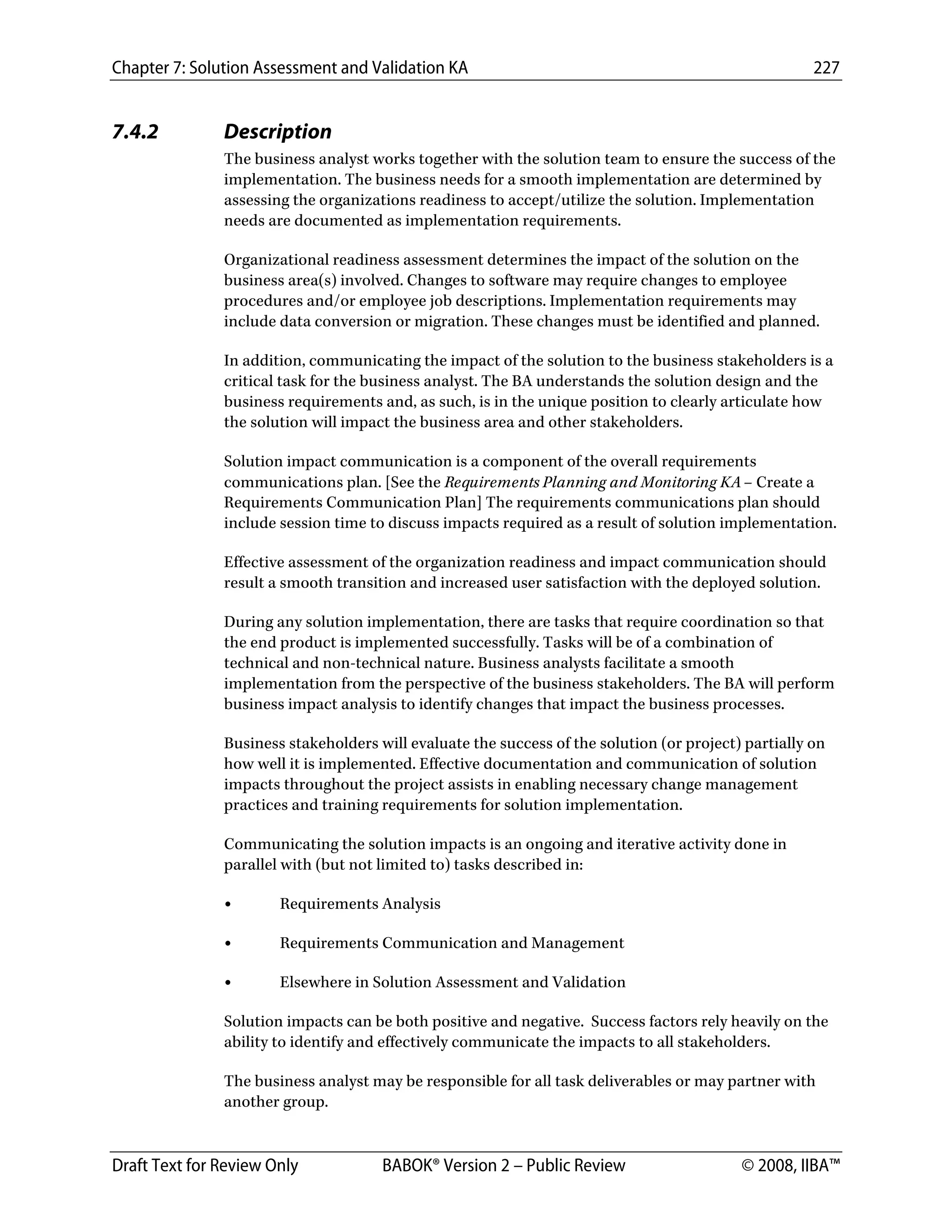 Chapter 7: Solution Assessment and Validation KA 227
 
Draft Text for Review Only BABOK® Version 2 – Public Review © 2008, IIBA™
7.4.2 Description
The business analyst works together with the solution team to ensure the success of the
implementation. The business needs for a smooth implementation are determined by
assessing the organizations readiness to accept/utilize the solution. Implementation
needs are documented as implementation requirements.
Organizational readiness assessment determines the impact of the solution on the
business area(s) involved. Changes to software may require changes to employee
procedures and/or employee job descriptions. Implementation requirements may
include data conversion or migration. These changes must be identified and planned.
In addition, communicating the impact of the solution to the business stakeholders is a
critical task for the business analyst. The BA understands the solution design and the
business requirements and, as such, is in the unique position to clearly articulate how
the solution will impact the business area and other stakeholders.
Solution impact communication is a component of the overall requirements
communications plan. [See the Requirements Planning and Monitoring KA – Create a
Requirements Communication Plan] The requirements communications plan should
include session time to discuss impacts required as a result of solution implementation.
Effective assessment of the organization readiness and impact communication should
result a smooth transition and increased user satisfaction with the deployed solution.
During any solution implementation, there are tasks that require coordination so that
the end product is implemented successfully. Tasks will be of a combination of
technical and non-technical nature. Business analysts facilitate a smooth
implementation from the perspective of the business stakeholders. The BA will perform
business impact analysis to identify changes that impact the business processes.
Business stakeholders will evaluate the success of the solution (or project) partially on
how well it is implemented. Effective documentation and communication of solution
impacts throughout the project assists in enabling necessary change management
practices and training requirements for solution implementation.
Communicating the solution impacts is an ongoing and iterative activity done in
parallel with (but not limited to) tasks described in:
• Requirements Analysis
• Requirements Communication and Management
• Elsewhere in Solution Assessment and Validation
Solution impacts can be both positive and negative. Success factors rely heavily on the
ability to identify and effectively communicate the impacts to all stakeholders.
The business analyst may be responsible for all task deliverables or may partner with
another group.
DRAFT
 