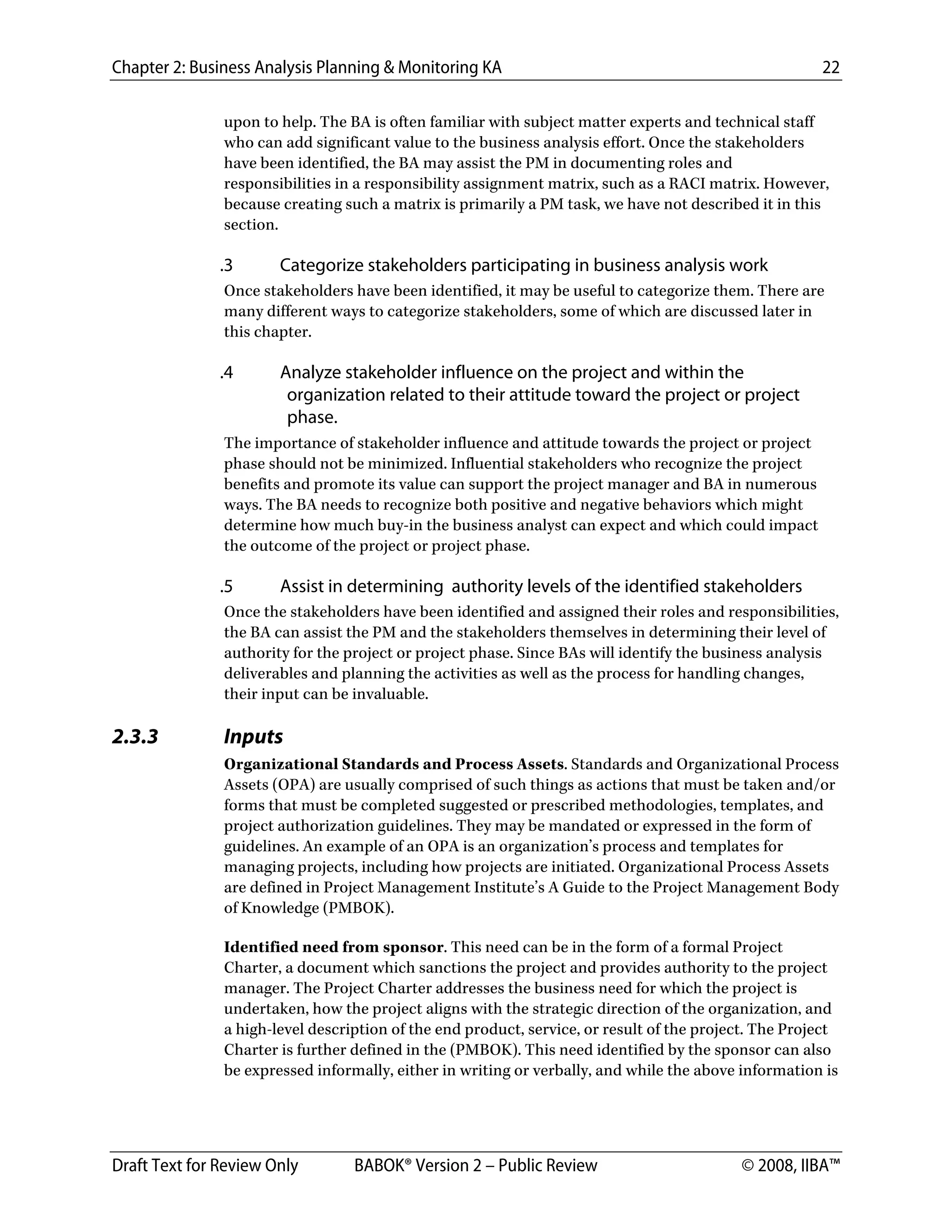 Chapter 2: Business Analysis Planning & Monitoring KA 22
Draft Text for Review Only BABOK® Version 2 – Public Review © 2008, IIBA™
upon to help. The BA is often familiar with subject matter experts and technical staff
who can add significant value to the business analysis effort. Once the stakeholders
have been identified, the BA may assist the PM in documenting roles and
responsibilities in a responsibility assignment matrix, such as a RACI matrix. However,
because creating such a matrix is primarily a PM task, we have not described it in this
section.
.3 Categorize stakeholders participating in business analysis work
Once stakeholders have been identified, it may be useful to categorize them. There are
many different ways to categorize stakeholders, some of which are discussed later in
this chapter.
.4 Analyze stakeholder influence on the project and within the
organization related to their attitude toward the project or project
phase.
The importance of stakeholder influence and attitude towards the project or project
phase should not be minimized. Influential stakeholders who recognize the project
benefits and promote its value can support the project manager and BA in numerous
ways. The BA needs to recognize both positive and negative behaviors which might
determine how much buy-in the business analyst can expect and which could impact
the outcome of the project or project phase.
.5 Assist in determining authority levels of the identified stakeholders
Once the stakeholders have been identified and assigned their roles and responsibilities,
the BA can assist the PM and the stakeholders themselves in determining their level of
authority for the project or project phase. Since BAs will identify the business analysis
deliverables and planning the activities as well as the process for handling changes,
their input can be invaluable.
2.3.3 Inputs
Organizational Standards and Process Assets. Standards and Organizational Process
Assets (OPA) are usually comprised of such things as actions that must be taken and/or
forms that must be completed suggested or prescribed methodologies, templates, and
project authorization guidelines. They may be mandated or expressed in the form of
guidelines. An example of an OPA is an organization’s process and templates for
managing projects, including how projects are initiated. Organizational Process Assets
are defined in Project Management Institute’s A Guide to the Project Management Body
of Knowledge (PMBOK).
Identified need from sponsor. This need can be in the form of a formal Project
Charter, a document which sanctions the project and provides authority to the project
manager. The Project Charter addresses the business need for which the project is
undertaken, how the project aligns with the strategic direction of the organization, and
a high-level description of the end product, service, or result of the project. The Project
Charter is further defined in the (PMBOK). This need identified by the sponsor can also
be expressed informally, either in writing or verbally, and while the above information is
DRAFT
 